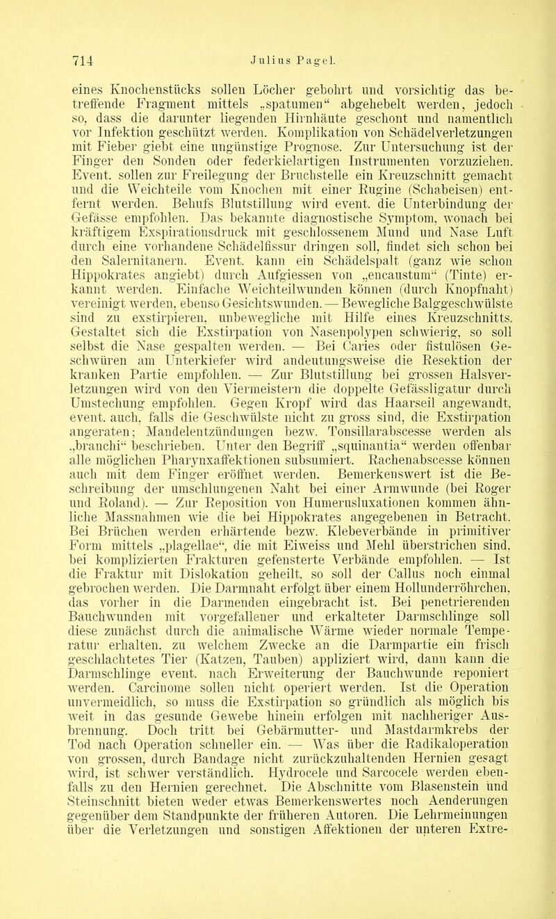 eines Knochenstücks sollen Löcher gebohrt und vorsichtig das be- treffende Fragment mittels „spatumen“ abgehebelt werden, jedoch so, dass die darunter liegenden Hirnhäute geschont und namentlich vor Infektion geschützt werden. Komplikation von Schädelverletzungen mit Fieber giebt eine ungünstige Prognose. Zur Untersuchung ist der Finger den Sonden oder federkielartigen Instrumenten vorzuziehen. Event, sollen zur Freilegung der Bruchstelle ein Kreuzschnitt gemacht und die Weichteile vom Knochen mit einer Engine (Schabeisen) ent- fernt werden. Behufs Blutstillung wird event. die Unterbindung der Gefässe empfohlen. Das bekannte diagnostische Symptom, wonach bei kräftigem Exspirationsdruck mit geschlossenem Mund und Nase Luft durch eine vorhandene Schädelfissur dringen soll, findet sich schon bei den Salernitanern. Event, kann ein Schädelspalt (ganz wie schon Hippokrates angiebt) durch Aufgiessen von „encaustum“ (Tinte) er- kannt werden. Einfache Weichteilwunden können (durch Knopfnaht) vereinigt werden, ebenso Gesichtswunden. — Bewegliche Balggeschwülste sind zu exstirpieren, unbewegliche mit Hilfe eines Kreuzschnitts. Gestaltet sich die Exstirpation von Nasenpolypen schwierig, so soll selbst die Nase gespalten werden. — Bei Caries oder fistulösen Ge- schwüren am Unterkiefer wird andeutungsweise die Resektion der kranken Partie empfohlen. — Zur Blutstillung bei grossen Halsver- letzungen wird von den Viermeistern die doppelte Gefässligatur durch Umstechung empfohlen. Gegen Kropf wird das Haarseil angewandt, event. auch, falls die Geschwülste nicht zu gross sind, die Exstirpation angeraten; Mandelentzündungen bezw. Tonsillarabscesse werden als „branchi“ beschrieben. Unter den Begriff „squinantia“ werden offenbar alle möglichen Pharynxaffektionen subsumiert. Rachenabscesse können auch mit dem Finger eröffnet werden. Bemerkenswert ist die Be- schreibung der umschlungenen Naht bei einer Armwunde (bei Roger und Roland). — Zur Reposition von Humerusluxationen kommen ähn- liche Massnahmen wie die bei Hippokrates angegebenen in Betracht. Bei Brüchen werden erhärtende bezw. Klebeverbände in primitiver Form mittels „plagellae“, die mit Eiweiss und Mehl überstrichen sind, bei komplizierten Frakturen gefensterte Verbände empfohlen. •— Ist die Fraktur mit Dislokation geheilt, so soll der Callus noch einmal gebrochen werden. Die Darmnaht erfolgt über einem Hollunderröhrchen, das vorher in die Darmenden eingebracht ist. Bei penetrierenden Bauchwunden mit vorgefallener und erkalteter Darmschlinge soll diese zunächst durch die animalische Wärme wieder normale Tempe- ratur erhalten, zu welchem Zwecke an die Darmpartie ein frisch geschlachtetes Tier (Katzen, Tauben) appliziert wird, dann kann die Darmschlinge event. nach Erweiterung der Bauchwunde reponiert werden. Carcinome sollen nicht operiert werden. Ist die Operation unvermeidlich, so muss die Exstirpation so gründlich als möglich bis weit in das gesunde Gewebe hinein erfolgen mit nachheriger Aus- brennung. Doch tritt bei Gebärmutter- und Mastdarmkrebs der Tod nach Operation schneller ein. — Was über die Radikaloperation von grossen, durch Bandage nicht zurückzuhaltenden Hernien gesagt wird, ist schwer verständlich. Hydrocele und Sarcocele werden eben- falls zu den Hernien gerechnet. Die Abschnitte vom Blasenstein und Steinschnitt bieten weder etwas Bemerkenswertes noch Aenderungen gegenüber dem Standpunkte der früheren Autoren. Die Lehrmeinungen über die Verletzungen und sonstigen Affektionen der unteren Extre-