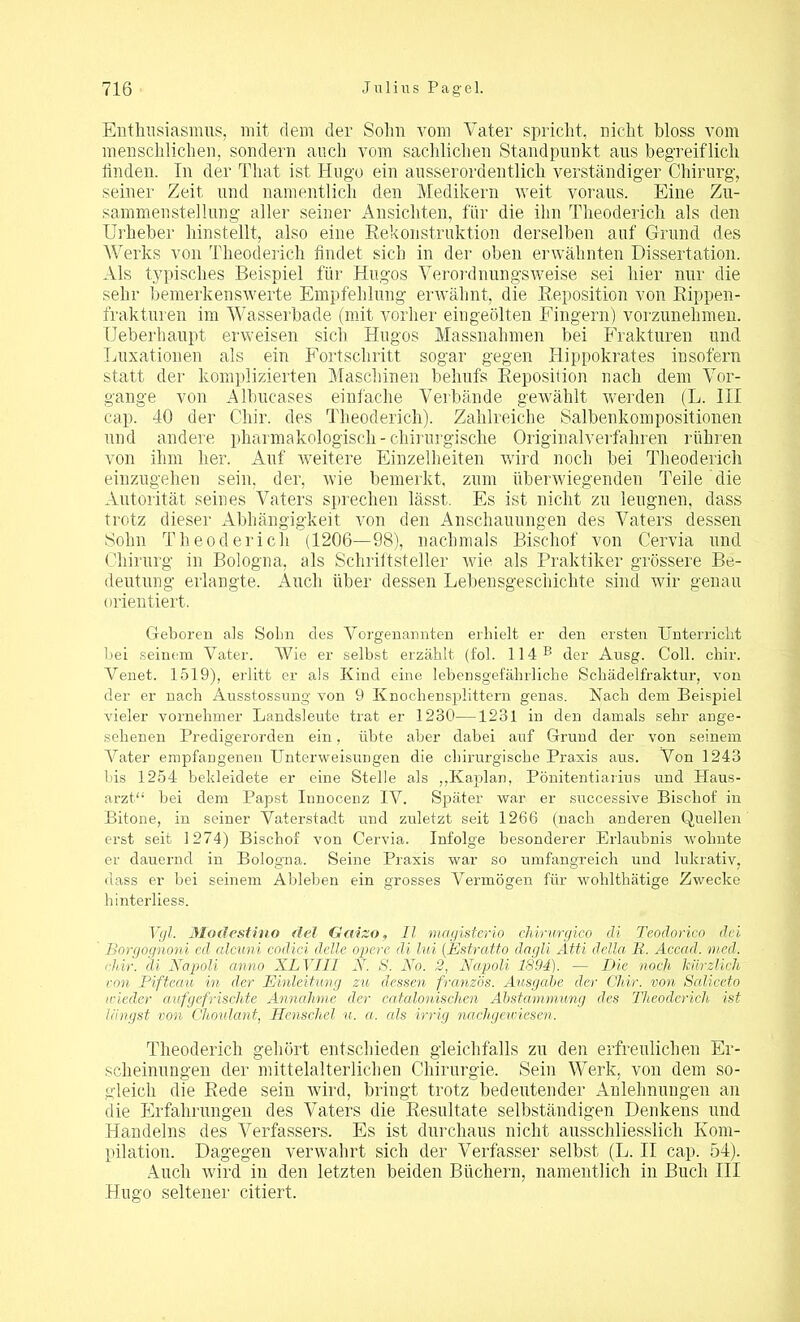 Enthusiasmus, mit dem der Sohn vom Vater spricht, nicht bloss vom menschlichen, sondern auch vom sachlichen Standpunkt aus begreiflich finden. In der That ist Hugo ein ausserordentlich verständiger Chirurg, seiner Zeit und namentlich den Medikern weit voraus. Eine Zu- sammenstellung aller seiner Ansichten, für die ihn Theuderich als den Urheber hinstellt, also eine Rekonstruktion derselben auf Grund des Werks von Theoderich findet sich in der oben erwähnten Dissertation. Als typisches Beispiel für Hugos Verordnungsweise sei hier nur die sehr bemerkenswerte Empfehlung erwähnt, die Reposition von Rippen- frakturen im Wasserbade (mit vorher eingeölten Fingern) vorzunehmen. Ueberhaupt erweisen sich Hugos Massnahmen bei Frakturen und Luxationen als ein Fortschritt sogar gegen llippokrates insofern statt der komplizierten Maschinen behufs Reposition nach dem Vor- gänge von Albucases einfache Verbände gewählt werden (L. III cap. 40 der Chir. des Theoderich). Zahlreiche Salbenkompositionen und andere pharmakologisch - chirurgische Originalverfahren rühren von ihm her. Auf weitere Einzelheiten wird noch bei Theoderich einzugehen sein, der, wie bemerkt, zum überwiegenden Teile die Autorität seines Vaters sprechen lässt. Es ist nicht zu leugnen, dass trotz dieser Abhängigkeit von den Anschauungen des Vaters dessen Sohn Theoderich (1206—98), nachmals Bischof von Cervia und Chirurg in Bologna, als Schriftsteller wie als Praktiker grössere Be- deutung erlangte. Auch über dessen Lebensgeschichte sind wir genau orientiert. Geboren als Solm des Vorgenannten erhielt er den ersten Unterricht bei seinem Vater. AVie er selbst erzählt (fol. 114 B der Ausg. Coli. chir. Venet. 1519), erlitt er als Kind eine lebensgefährliche Schädelfraktur, von der er nach Ausstossung von 9 Knochensplittern genas. Nach dem Beispiel vieler vornehmer Landsleute trat er 1230—1231 in den damals sehr ange- sehenen Predigerorden ein, übte aber dabei auf Grund der von seinem Abiter empfangenen Unterweisungen die chirurgische Praxis aus. A^on 1243 bis 1254 bekleidete er eine Stelle als „Kaplan, Pönitentiarius und Haus- arzt“ bei dem Papst Innocenz IV. Später war er successive Bischof in Bitone, in seiner Vaterstadt und zuletzt seit 1266 (nach anderen Quellen erst seit 1274) Bischof von Cervia. Infolge besonderer Erlaubnis wohnte er dauernd in Bologna. Seine Praxis war so umfangreich und lukrativ, dass er bei seinem Ableben ein grosses Vermögen für wohlthätige Zwecke hinterliess. Vgl. Modestino fiel Gaizo, 11 magisterio chirnrgico di Teodorico dei Borgognoni ed alcuni codici delle opere di lui (.Estratto dagli Atti della R. Acead. med. chir. di Napoli anno XL VIII N. S. No. 2, Napoli 1894). — Die noch kürzlich von Pifteau in der Einleitung zu dessen französ. Ausgabe der Chir. von Saliceto wieder auf gefrisclite Annahme der catalonischen Abstammung des Theoderich ist längst von Choulant, Henschel u. a. als irrig nachgewiesen. Theoderich gehört entschieden gleichfalls zu den erfreulichen Er- scheinungen der mittelalterlichen Chirurgie. Sein Werk, von dem so- gleich die Rede sein wird, bringt trotz bedeutender Anlehnungen an die Erfahrungen des Vaters die Resultate selbständigen Denkens und Handelns des A7erfassers. Es ist durchaus nicht ausschliesslich Kom- pilation. Dagegen verwahrt sich der Verfasser selbst (L. II cap. 54). Auch wird in den letzten beiden Büchern, namentlich in Buch III Hugo seltener citiert.