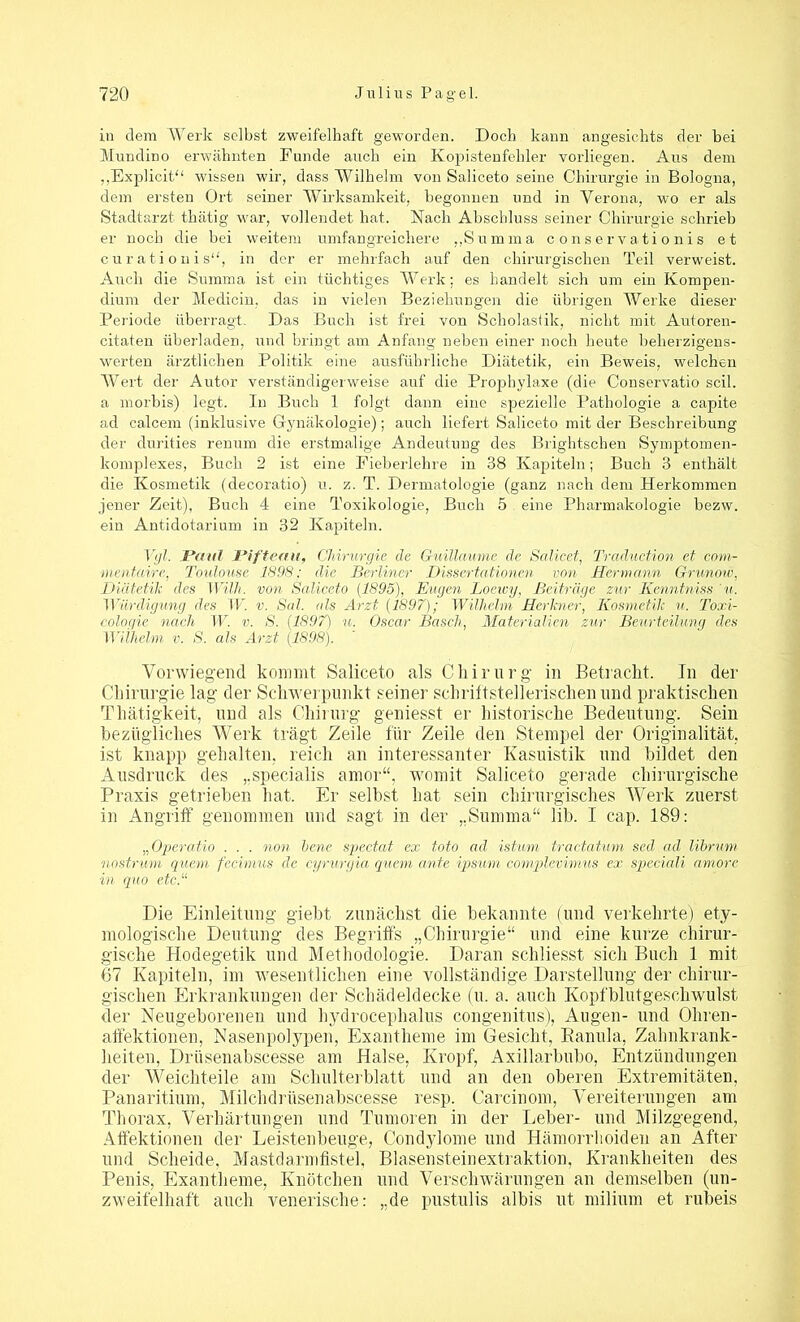 in dem Werk selbst zweifelhaft geworden. Doch kann angesichts der bei Mundino erwähnten Funde auch ein Kopistenfehler vorliegen. Aus dem „Explicit“ wissen wir, dass Wilhelm von Saliceto seine Chirurgie in Bologna, dem ersten Ort seiner Wirksamkeit, begonnen und in Verona, wo er als Stadtarzt thätig war, vollendet hat. Nach Abschluss seiner Chirurgie schrieb er noch die bei weitem umfangreichere „Summa conservationis et curationis“, in der er mehrfach auf den chirurgischen Teil verweist. Auch die Summa ist ein tüchtiges Werk; es handelt sich um ein Kompen- dium der Medicin, das in vielen Beziehungen die übrigen Werke dieser Periode überragt. Das Buch ist frei von Scholastik, nicht mit Autoren- citaten überladen, und bringt am Anfang neben einer noch heute beherzigens- werten ärztlichen Politik eine ausführliche Diätetik, ein Beweis, welchen Wert der Autor verständigerweise auf die Prophylaxe (die Conservatio seil, a morbis) legt. In Buch 1 folgt dann eine spezielle Pathologie a capite ad calcem (inklusive Gynäkologie); auch liefert Saliceto mit der Beschreibung der durities renum die erstmalige Andeutung des Brightschen Symptomen- komplexes, Buch 2 ist eine Fieberlehre in 38 Kapiteln; Buch 3 enthält die Kosmetik (decoratio) u. z. T. Dermatologie (ganz nach dem Herkommen jener Zeit), Buch 4 eine Toxikologie, Buch 5 eine Pharmakologie bezw. ein Antidotarium in 32 Kapiteln. Vgl. Paul Pifteau, Chirurgie de Guillaume de Salicet, Traduction et com- men faire, Toulouse 1898; die Berliner Dissertationen von Hermann Grunow, Diätetik des Willi, von Saliceto (1895), Eugen Loewy, Beiträge zur Kenntniss 'u. Würdigung des W. v. Sal. als Arzt (1897); Wilhelm Herlcner, Kosmetik u. Toxi- cologie nach W. v. S. (1897) u. Oscar Basch, Materialien zur Beurteilung des Wilhelm v. S. als Arzt (1898). Vorwiegend kommt Saliceto als Chirurg in Betracht. In der Chirurgie lag der Schwerpunkt seiner schrittstellerischen und praktischen Tliätigkeit, und als Chirurg geniesst er historische Bedeutung. Sein bezügliches Werk trägt Zeile für Zeile den Stempel der Originalität, ist knapp gehalten, reich an interessanter Kasuistik und bildet den Ausdruck des ,.specialis amor“, womit Saliceto gerade chirurgische Praxis getrieben hat. Er selbst hat sein chirurgisches Werk zuerst in Angriff genommen und sagt in der „Summa“ lib. I cap. 189: „Operatio . . . non bene spectat ex toto ad istum tractatum sed ad librum nostrum quem fecimus de cyrurgia quem ante ipsurn complevimus ex speciali amore in quo etc.“ Die Einleitung giebt zunächst die bekannte (und verkehrte) ety- mologische Deutung des Begriffs „Chirurgie“ und eine kurze chirur- gische Hodegetik und Methodologie. Daran schliesst sich Buch 1 mit 67 Kapiteln, im wesentlichen eine vollständige Darstellung der chirur- gischen Erkrankungen der Schädeldecke (u. a. auch Kopfblutgeschwulst der Neugeborenen und hydrocephalus congenitus), Augen- und Ohren- affektionen, Nasenpolypen, Exantheme im Gesicht, Kanula, Zahnkrank- heiten, Driisenabscesse am Halse, Kropf, Axillarbubo, Entzündungen der Weichteile am Schulterblatt und an den oberen Extremitäten, Panaritium, Milclidrüsenabscesse resp. Carcinom, Vereiterungen am Thorax, Verhärtungen und Tumoren in der Leber- und Milzgegend, Affektionen der Leistenbeuge, Condylome und Hämorrhoiden an After und Scheide, Mastdarmfistel, Blasensteinextraktion, Krankheiten des Penis, Exantheme, Knötchen und Verschwärungen an demselben (un- zweifelhaft auch venerische: „de pustulis albis ut milium et rubeis