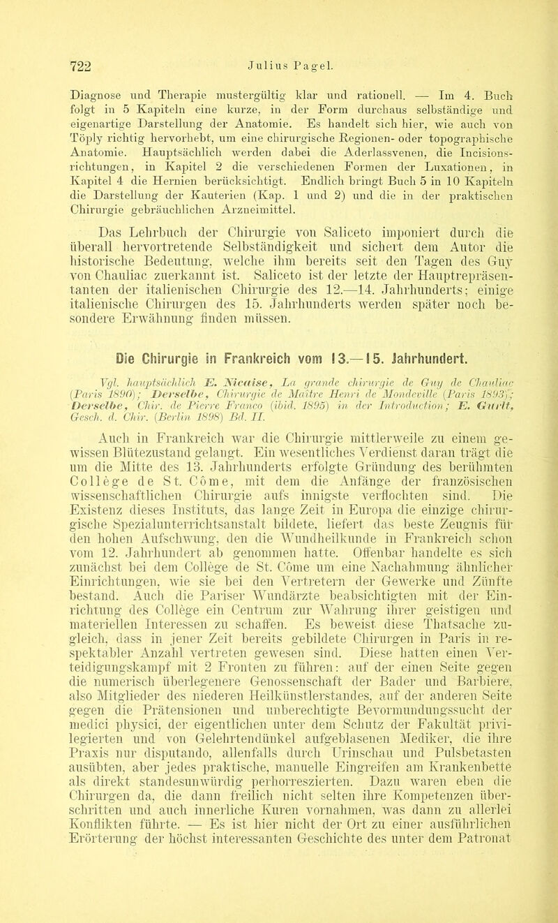 Diagnose und Therapie mustergültig klar und rationell. — Im 4. Buch folgt in 5 Kapiteln eine kurze, in der Form durchaus selbständige und eigenartige Darstellung der Anatomie. Es handelt sich hier, wie auch von Töply richtig hervorhebt, um eine chirurgische Regionen- oder topographische Anatomie. Hauptsächlich werden dabei die Aderlassvenen, die Incisions- richtungen, in Kapitel 2 die verschiedenen Formen der Luxationen, in Kapitel 4 die Hernien berücksichtigt. Endlich bringt Buch 5 in 10 Kapiteln die Darstellung der Kauterien (Kap. 1 und 2) und die in der praktischen Chirurgie gebräuchlichen Arzneimittel. Das Lehrbuch der Chirurgie vou Saliceto imponiert durch die überall hervortretende Selbständigkeit und sichert dem Autor die historische Bedeutung, welche ihm bereits seit den Tagen des Guy von Chauliac zuerkannt ist. Saliceto ist der letzte der Hauptrepräsen- tanten der italienischen Chirurgie des 12.—14. Jahrhunderts; einige italienische Chirurgen des 15. Jahrhunderts werden später noch be- sondere Erwähnung finden müssen. Die Chirurgie in Frankreich vom 13.—15. Jahrhundert. Vgl. hauptsächlich E. Nicaise, La gründe Chirurgie de Guy de Chauliac (Paris 1890); Derselbe, Chirurgie de Mciitre Henri de Mondeville (Paris 1893)'; Derselbe, Cliir. de Pierre Franco (ibid. 1895) in der Introduktion; E. Gurlt, Gcsch, d. Chir. (Berlin 1898) Bd. II. Auch in Frankreich war die Chirurgie mittlerweile zu einem ge- wissen Blütezustand gelangt. Ein wesentliches Verdienst daran trägt die um die Mitte des 13. Jahrhunderts erfolgte Gründung des berühmten College de St. Cöme, mit dem die Anfänge der französischen wissenschaftlichen Chirurgie aufs innigste verflochten sind. Die Existenz dieses Instituts, das lange Zeit in Europa die einzige chirur- gische Spezialunterrichtsanstalt bildete, liefert das beste Zeugnis füf den hohen Aufschwung, den die Wundheilkunde in Frankreich schon vom 12. Jahrhundert ab genommen hatte. Offenbar handelte es sich zunächst bei dem College de St. Cöme um eine Nachahmung ähnlicher Einrichtungen, wie sie bei den Vertretern der Gewerke und Zünfte bestand. Auch die Pariser Wundärzte beabsichtigten mit der Ein- richtung des College ein Centrum zur Wahrung ihrer geistigen und materiellen Interessen zu schaffen. Es beweist diese Thatsache zu- gleich, dass in jener Zeit bereits gebildete Chirurgen in Paris in re- spektabler Anzahl vertreten gewesen sind. Diese hatten einen Ver- teidigungskampf mit 2 Fronten zu führen: auf der einen Seite gegen die numerisch überlegenere Genossenschaft der Bader und Barbiere, also Mitglieder des niederen Heilkünstlerstandes, auf der anderen Seite gegen die Prätensionen und unberechtigte Bevormundungssucht der medici physici, der eigentlichen unter dem Schutz der Fakultät privi- legierten und von Gelehrtendünkel aufgeblasenen Mediker, die ihre Praxis nur disputando, allenfalls durch Urinschau und Pulsbetasten ausübten, aber jedes praktische, manuelle Eingreifen am Krankenbette als direkt standesunwürdig perhorreszierten. Dazu waren eben die Chirurgen da, die dann freilich nicht selten ihre Kompetenzen über- schritten und auch innerliche Kuren Vornahmen, was dann zu allerlei Konflikten führte. — Es ist hier nicht der Ort zu einer ausführlichen Erörterung der höchst interessanten Geschichte des unter dem Patronat