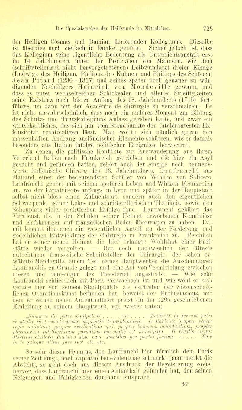 der Heiligen Cosmas und Damian florierenden Kollegiums. Dieselbe ist überdies noch vielfach in Dunkel gehüllt. Sicher jedoch ist, dass das Kollegium seine eigentliche Bedeutung als Unterrichtsanstalt erst im 14. Jahrhundert unter der Protektion von Männern, wie dem (schriftstellerisch nicht hervorgetretenen) Leibwundarzt dreier Könige (Ludwigs des Heiligen, Philipps des Kühnen und Philipps des Schönen) Jean Pitard (1230—1317) und seines später noch genauer zu wür- digenden Nachfolgers Heinrich von Mondeville gewann, und dass es unter wechselreichen Schicksalen und allerlei Streitigkeiten seine Existenz noch bis zu Anfang des 18. Jahrhunderts (1715) fort- führte, um dann mit der Academie de Chirurgie zu verschmelzen. Es ist nicht unwahrscheinlich, dass noch ein anderes Moment zur Bildung des Schutz- und Trutzkollegiums Anlass gegeben hatte, und zwar ein wirtschaftliches, das sich nur vom Standpunkte der intolerantesten Ex- klusivität rechtfertigen lässt. Man wollte sich nämlich gegen den massenhaften Andrang ausländischer Elemente schützen, wie er damals besonders aus Italien infolge politischer Ereignisse hervortrat. Zu denen, die politische Konflikte zur Auswanderung aus ihrem Vaterland Italien nach Frankreich getrieben und die hier ein Asyl gesucht und gefunden hatten, gehört auch der einzige noch nennens- werte italienische Chirurg des 13. Jahrhunderts, Lanfranchi aus Mailand, einer der bedeutendsten Schüler von Wihelm von Saliceto. Lanfranchi gehört mit seinem späteren Leben und Wirken Frankreich an, wo der Expatriierte anfangs in Lyon und später in der Hauptstadt selbst nicht bloss einen Zufluchtsort, sondern auch den eigentlichen Schwerpunkt seiner Lehr- und schriftstellerischen Thätikeit, sowie den Schauplatz vieler praktischen Erfolge fand. Lanfranchi gebührt das Verdienst, die in den Schulen seiner Heimat erworbenen Kenntnisse und Erfahrungen auf französischen Boden übertragen zu haben. Da- mit kommt ihm auch ein wesentlicher Anteil an der Förderung und gedeihlichen Entwicklung der Chirurgie in Frankreich zu. Reichlich hat er seiner neuen Heimat die hier erlangte Wohlthat einer Frei- stätte wieder vergolten. — Hat doch nachweislich der älteste autochthone französische Schriftsteller der Chirurgie, der schon er- wähnte Mondeville, einem Teil seines Hauptwerkes die Anschauungen Lanfranchis zu Grunde gelegt und eine Art von Vermittelung zwischen diesen und denjenigen des Theoderich angestrebt. — Wie sehr Lanfranchi schliesslich mit Paris verwachsen ist und wie wohl er sich gerade hier von seinem Standpunkte als Vertreter der wissenschaft- lichen Operationskunst befunden hat, beweist der Enthusiasmus, mit dem er seinen neuen Aufenthaltsort preist (in der 1295 geschriebenen Einleitung zu seinem Hauptwerk, vgl. weiter unten). „Smitnus Ule pater omnipotens me Parisius in terram paeis et studii licet coactum sua sapientia transplantavit. 0 Parisius propter sedem regle majestatis, propter excellentiam spei, propter bonorum abundantiam, propter physicorum intelligentiam paradisus terrenalis est nuncupata. 0 regalis civitas Parisius civitatis Parisius sine pari, Parisius per partes justius Narn in te quisque utitnr jure suou etc. etc. So sehr dieser Hymnus, den Lanfranchi hier förmlich dem Paris seiner Zeit singt, nach captatio benevolentriae schmeckt (man merkt die Absicht), so geht doch aus diesem Ausdruck der Begeisterung soviel hervor, dass Lanfranchi hier einen Aufenthalt gefunden hat, der seinen Neigungen und Fähigkeiten durchaus entsprach. 46*