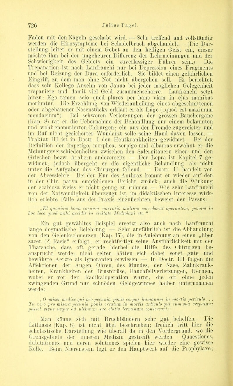 Faden mit den Nägeln geschabt wird. — Sehr treffend und vollständig werden die Hirnsymflome bei Schädelbrncli abgehandelt. (Die Dar- stellung leitet er mit einem Gebet an den heiligen Geist ein, dieser möchte ihm bei der ungeheuren Differenz der Lehrmeinungen und der Schwierigkeit des Gebiets ein zuverlässiger Führer sein.) Die Trepanation ist nach Lanfranchi nur bei Depression eines Fragments und bei Reizung der Dura erforderlich. Sie bildet einen gefährlichen Eingriff, zu dem man ohne Not nicht übergehen soll. Er berichtet, dass sein Kollege Anselm von Jauua bei jeder möglichen Gelegenheit trepaniere und damit viel Geld zusammenscharre. Lanfranchi setzt hinzu: Ego tarnen scio quod plures per hanc viarn in ejus manibus moriuntur. Die Erzählung von Wiederanheilung eines abgeschnil teilen oder abgehauenen Nasenstücks erklärt er als Lüge (,.quod est maximum mendacium“). Bei schweren Verletzungen der grossen Bauchorgane (Kap. 8) rät er die Uebernahme der Behandlung nur einem bekannten und wohlrenommierten Chirurgen; ein aus der Fremde zugereister und im Ruf nicht gesicherter Wundarzt solle seine Hand davon lassen. — Traktat III ist in Doctr. I den Hautkrankheiten gewidmet. Bei der Definition der impetigo, morphea, serpigo und albarras erwähnt er die Meinungsverschiedenheiten zwischen den Salernitanern einer- und den Griechen bezw. Arabern andererseits. — Der Lepra ist Kapitel 7 ge- widmet; jedoch übergeht er die eigentliche Behandlung als nicht unter die Aufgaben des Chirurgen fallend. — Doctr. II handelt von der Abcesslehre. Bei der Kur des Anthrax kommt er wieder auf den in der Chir. parva empfohlenen Bericht zurück; auch die Wirkung der scabiosa weiss er nicht genug zu rühmen. — Wie sehr Lanfranchi von der Notwendigkeit überzeugt ist, im didaktischen Interesse wirk- lich erlebte Fälle aus der Praxis einzuflechten, beweist der Passus: „El quoniam bona casuum narratio multuni corroborat operantem, ponam in hoc loco quod mihi, accidit in civitatc Mediolani etc. “ Ein gut gewähltes Beispiel ersetzt also auch nach Lanfranchi lange dogmatische Belehrung. — Sehr ausführlich ist die Abhandlung von den Gelenkschmerzen (Kap. 17), die in Anlehnung an einen „über sacer (?) Rasis“ erfolgt; er rechtfertigt seine Ausführlichkeit mit der Thatsache, dass oft gerade hierbei die Hilfe des Chirurgen be- ansprucht werde; nicht selten hätten sich dabei sonst gute und bewährte Aerzte als Ignoranten erwiesen. — In Doctr. III folgen die Affektionen der Augen, Ohren, des Mundes, der Nase, Zahnkrank- heiten, Krankheiten der Brustdrüse, Bauchfellverletzungen, Hernien, wobei er vor der Radikaloperation warnt, die oft ohne jeden zwingenden Grund nur schnöden Geldgewinnes halber unternommen werde: „0 miser medice qui pro pecunia ponis corpus humanuni in mortis periculo . . . Tn vero pro misera pecunia ponis crcatum in mortis articulo qui, cum sua crepatura possct vivus iisque ad ultimum sue etatis terminum conservari.“ Man könne sich mit Bruchbändern sehr gut behelfen. Die Litliiasis (Kap. 8) ist nicht übel beschrieben; freilich tritt hier die scholastische Darstellung wie überall da in den Vordergrund, wo die Grenzgebiete der inneren Medizin gestreift werden. Quaestiones, dubitationes und deren solutiones spielen hier wieder eine gewisse Rolle. Beim Nierenstein legt er den Hauptwert auf die Prophylaxe;