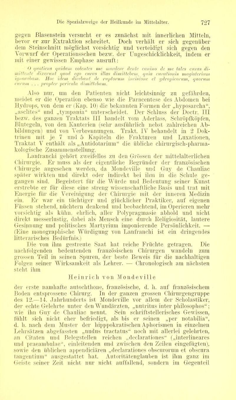 gegen Blasenstein versucht er es zunächst mit innerlichen Mitteln, bevor er zur Extraktion schreitet. Doch verhält er sich gegenüber dem Steinschnitt möglichst vorsichtig und verteidigt sich gegen den Vorwurf der Operationsscheu bezw. der Ungeschicklichkeit, indem er mit einer gewissen Emphase ausruft: 0 quotiens quidam volentes me mordere deute ccmino de me talcs curas dir mitte nie dixerunt quod ego curas Mas dimittebem, quia curationis viagisterium ignorabam. Hoc iclem dicebant de ruptorum incisione et ydropicorum, quorum curam . . . propter perieula dimittebam. Also nur. um den Patienten nicht leichtsinnig zu gefährden, meidet er die Operation ebenso wie die Paracentese des Abdomen bei Hydrops, von dem er (Kap. 10) die bekannten Formen der „liyposarcha“, „asclites“ und „tympania*1 unterscheidet. Der Schluss der Doctr. III bezw. des ganzen Traktats III handelt vom Aderlass, Schröpfköpfen, Blutegeln, von den Kauterien (sehr ausführlich nebst zahlreichen Ab- bildungen) und von Verbrennungen. Trakt. IV behandelt in 2 Dok- trinen mit je 7 und 5 Kapiteln die Frakturen und Luxationen, Traktat V enthält als „Antidotarium“ die übliche chirurgisch-pharma- kologische Zusammenstellung. Lanfranchi gehört zweifellos zu den Grössen der mittelalterlichen Chirurgie. Er muss als der eigentliche Begründer der französischen Chirurgie angesehen werden, da Mondeville und Guy de Chauliac später wirkten und direkt oder indirekt bei ihm in die Schule ge- gangen sind. Begeistert für die Würde und Bedeutung seiner Kunst erstrebte er für diese eine streng wissenschaftliche Basis und trat mit Energie für die Vereinigung der Chirurgie mit der inneren Medizin ein. Er war ein tüchtiger und glücklicher Praktiker, auf eigenen Füssen stehend, nüchtern denkend und beobachtend, im Operieren mehr vorsichtig als kühn, ehrlich, aller Polypragmasie abhold und nicht direkt messerlustig, dabei als Mensch eine durch Religiosität, lautere Gesinnung und politisches Martyrium imponierende Persönlichkeit. — (Eine monographische Würdigung von Lanfranchi ist ein dringendes 1 itterarisches Bedürfnis.) Die von ihm gestreute Saat hat reiche Früchte getragen. Die nachfolgenden bedeutenden französischen Chirurgen wandeln zum grossen Teil in seinen Spuren, der beste Beweis für die nachhaltigen Folgen seiner Wirksamkeit als Lehrer. — Chronologisch am nächsten steht ihm Heinrich von Mondeville der erste namhafte autochthone, französische, d. h. auf französischem Boden entsprossene Chirurg. In der ganzen grossen Chirurgengruppe des 12.—14. Jahrhunderts ist Mondeville vor allem der Scholastiker, der echte Gelehrte unter den Wundärzten, „nutritus inter philosophos“; wie ihn Guy de Chauliac nennt. Sein schriftstellerisches Gewissen, fühlt sich nicht eher befriedigt, als bis er seinen „per notabilia“, d. h. nach dem Muster der hipppokra tischen Aphorismen in einzelnen Lehrsätzen abgefassten „nudus tractatus noch mit allerlei gelehrten, an Citaten und Belegstellen reichen „declarationes“ („interlineares und praeambulae-1, einleitenden und zwischen den Zeilen eingefügten), sowie den üblichen appendiciären „declarationes obscurorum et obscura tangentium“ ausgestattet hat. Autoritätenglauben ist ihm ganz im Geiste seiner Zeit nicht nur nicht auffallend, sondern im Gegenteil