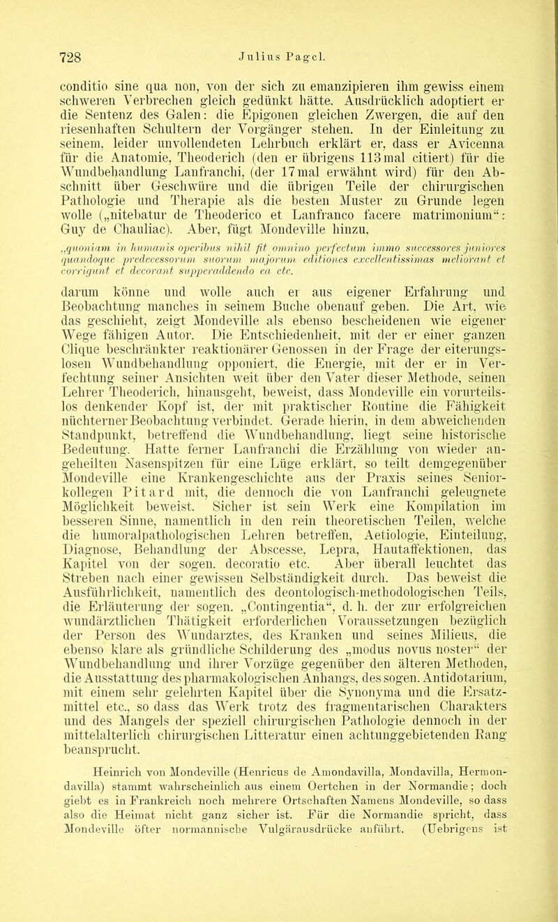 conditio sine qua non, von der sich zu emanzipieren ihm gewiss einem schweren Verbrechen gleich gedünkt hätte. Ausdrücklich adoptiert er die Sentenz des Galen: die Epigonen gleichen Zwergen, die auf den riesenhaften Schultern der Vorgänger stehen. In der Einleitung zu seinem, leider unvollendeten Lehrbuch erklärt er, dass er Avicenna für die Anatomie, Theuderich (den er übrigens 113 mal citiert) für die Wundbehandlung Lanfranclii, (der 17 mal erwähnt wird) für den Ab- schnitt über Geschwüre und die übrigen Teile der chirurgischen Pathologie und Therapie als die besten Muster zu Grunde legen wolle („nitebatur de Theoderico et Lanfranco facere matrimonium“: Guy de Chauliac). Aber, fügt Mondeville hinzu, ,,quoniam in humanis operibus nihil fit omnino perfectum immo successores juniores quandoque predecessorum suorum majorum editiones excellentissimas meliorant et corrigunt et decorant supperaddendo ea etc. darum könne und wolle auch er aus eigener Erfahrung und. Beobachtung manches in seinem Buche obenauf geben. Die Art, wie das geschieht, zeigt Mondeville als ebenso bescheidenen wie eigener Wege fähigen Autor. Die Entschiedenheit, mit der er einer ganzen Clique beschränkter reaktionärer Genossen in der Frage der eiterungs- losen Wundbehandlung opponiert, die Energie, mit der er in Ver- fechtung seiner Ansichten weit über den Vater dieser Methode, seinen Lehrer Theoderich, hinausgeht, beweist, dass Mondeville ein vorurteils- los denkender Ivopf ist, der mit praktischer Routine die Fähigkeit nüchterner Beobachtung verbindet. Gerade hierin, in dem abweichenden Standpunkt, betreffend die Wundbehandlung, liegt seine historische Bedeutung. Hatte ferner Lanfranclii die Erzählung von wieder au- geheilten Nasenspitzen für eine Lüge erklärt, so teilt demgegenüber Mondeville eine Krankengeschichte aus der Praxis seines Senior- kollegen Pitard mit, die dennoch die von Lanfranclii geleugnete Möglichkeit beweist. Sicher ist sein Werk eine Kompilation im besseren Sinne, namentlich in den rein theoretischen Teilen, welche die humoralpathologischen Lehren betreffen, Aetiologie, Einteilung, Diagnose, Behandlung der Abscesse, Lepra, Hautaffektionen, das Kapitel von der sogen, decoratio etc. Aber überall leuchtet das Streben nach einer gewissen Selbständigkeit durch. Das beweist die Ausführlichkeit, namentlich des deontologiscli-methodologischen Teils, die Erläuterung der sogen. „Contingentia“, d. li. der zur erfolgreichen wundärztlichen Thätigkeit erforderlichen Voraussetzungen bezüglich der Person des Wundarztes, des Kranken und seines Milieus, die ebenso klare als gründliche Schilderung des „modus novus noster“ der Wundbehandlung und ihrer Vorzüge gegenüber den älteren Methoden, die Ausstattung des pharmakologischen Anhangs, des sogen. Antidotarium, mit einem sehr gelehrten Kapitel über die Synonyma und die Ersatz- mittel etc., so dass das Werk trotz des fragmentarischen Charakters und des Mangels der speziell chirurgischen Pathologie dennoch in der mittelalterlich chirurgischen Litteratur einen achtunggebietenden Rang beansprucht. Heinrich von Mondeville (Henricus de Amondavilla, Mondavilla, Hermon- davilla) stammt wahrscheinlich ans einem Oertchen in der Normandie; doch giebt es in Frankreich noch mehrere Ortschaften Namens Mondeville, so dass also die Heimat nicht ganz sicher ist. Für die Normandie spricht, dass Mondeville öfter normannische Vulgärausdrücke anführt. (Uebrigens ist