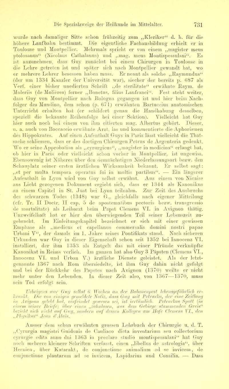 wurde nach damaliger Sitte schon frühzeitig zum „Kleriker“ d. h. für die höhere Laufbahn bestimmt. Die eigentliche Fachausbildung erhielt er in Toulouse und Montpellier. Mehrmals spricht er von einem „magister meus ptolosauus“ (Nicolaus Cathaianus) und „mag. meus Montispessulani“. Es ist anzunehmen, dass Guy zunächst bei einem Chirurgen in Toulouse in die Lehre getreten ist und später sich nach Montpellier gewandt hat, wo er mehrere Lehrer besessen haben muss. Er nennt als solche „Raymundus“ (der um 1334 Kanzler der Universität war), siecher der bereits p. 687 als Verf. einer bisher unedierten Schrift „de sterilitate“ erwähnte Ray m. de Moleriis (de Molieres) ferner „Bonetus, filius Lanfranci“. Fest steht weiter, dass Guy von Montpellier nach Bologna gegangen ist und hier beim Nach- folger des Mundino, dem schon (p. 671) erwähnten Bartuccius anatomischen Unterricht erhalten hat (er schildert genau die Handhabung desselben, speziell die bekannte Keihenfolge bei einer Sektion). Vielleicht hat Guy hier auch noch bei einem von ihm citierten mag. Albertus gehört. Dieser, u. a. auch von Boccaccio erwähnte Arzt, las und kommentierte die Aphorismen des Hippokrates. Auf einen Aufenthalt Guys in Baris lässt vielleicht die That- sache schliessen, dass er des dortigen Chirurgen Petrus de Argenteria gedenkt. Wo er seine Approbation als „cyrurgicus“, „magister in medicina“ erlangt hat, ob hier in Paris oder vielleicht schon vorher in Montpellier, ist ungewiss. Ebensowenig ist Näheres über den demnächstigen Niederlassungsort bezw. den Schauplatz seiner ersten ärztlichen Wirksamkeit bekannt. Er selbst sagt: „et per multa tempora operatus fui in nmltis partibus“. — Ein längerer Aufenthalt in Lyon wird von Guy selbst erwähnt. Aus einem von Nicaise ans Licht gezogenen Dokument ergiebt sich, dass er 1344 als Kanonikus an einem Capitel in 8t. Just bei Lyon teilnahm. Zur Zeit des Ausbruchs des schwarzen Todes (1348) war G., gleichfalls nach eigener Mitteilung (cfr. Tr. II Doctr. II cap. 5 de apostematibus pectoris bezw. transgressio de mortalitate) als Leibarzt beim Papst Clemens VI. in Avignon thätig. Unzweifelhaft hat er hier den überwiegenden Teil seiner Lebenszeit zu- gebracht. Im Einleitungskapitel bezeichnet er sich mit einer gewissen Emphase als „medicus et capellanus commersalis domini nostri papae Urbani V“, der damals im 1. Jahre seines Pontifikats stand. Nach sicheren Urkunden war Guy in dieser Eigenschaft schon seit 1352 bei Innocenz VI. installiert, der ihm 1353 als Entgelt das mit einer Pfründe verknüpfte Kanonikat in Reims verlieh. Im ganzen hat also Guy 3 Päpsten (Clemens VI., Innocenz VI. und Urban V.) ärztliche Dienste geleistet. Als der letzt- genannte 1367 nach Rom übersiedelte, ist ihm Guy dahin nicht gefolgt und bei der Rückkehr des Papstes nach Avignon (1370) weilte er nicht mehr unter den Lebenden. In dieser Zeit also, von 1367—1370, muss sein Tod erfolgt sein. TJcbrigens war Guy selbst 6 Wochen an der Bubonenpest lebensgefährlich er- krankt. Die von einigen gemeldete Notiz, dass Guy mit Petrarka, der eine Zeitlang in Avignon gelebt hat, verfeindet gewesen sei, ist irrtümlich. Petrarkas Spott (in einem seiner Briefe) über einen „zahnlosen, aus dem Gebirge stammenden Greis“ bezieht sieh nicht auf Guy, sondern auf dessen Kollegen am Hofe Clemens VI., den „Physikus“ Jean d'Alais. Ausser dem schon erwähnten grossen Lehrbuch der Chirurgie u. d. T. „Cyrurgia magistri Guidonis de Cauliaco dicta inventarium seu collectorium cyrurgie edita anno dni 1363 in preclaro studio montispessulani“ hat Guy noch mehrere kleinere Schriften verfasst, einen „libellus de astrologia“, über Hernien, über Katarakt, de conjunctione animalium ad se invicem, de conjunctione plautarum ad se invicem, Lapidarius und Consilia. — Dass