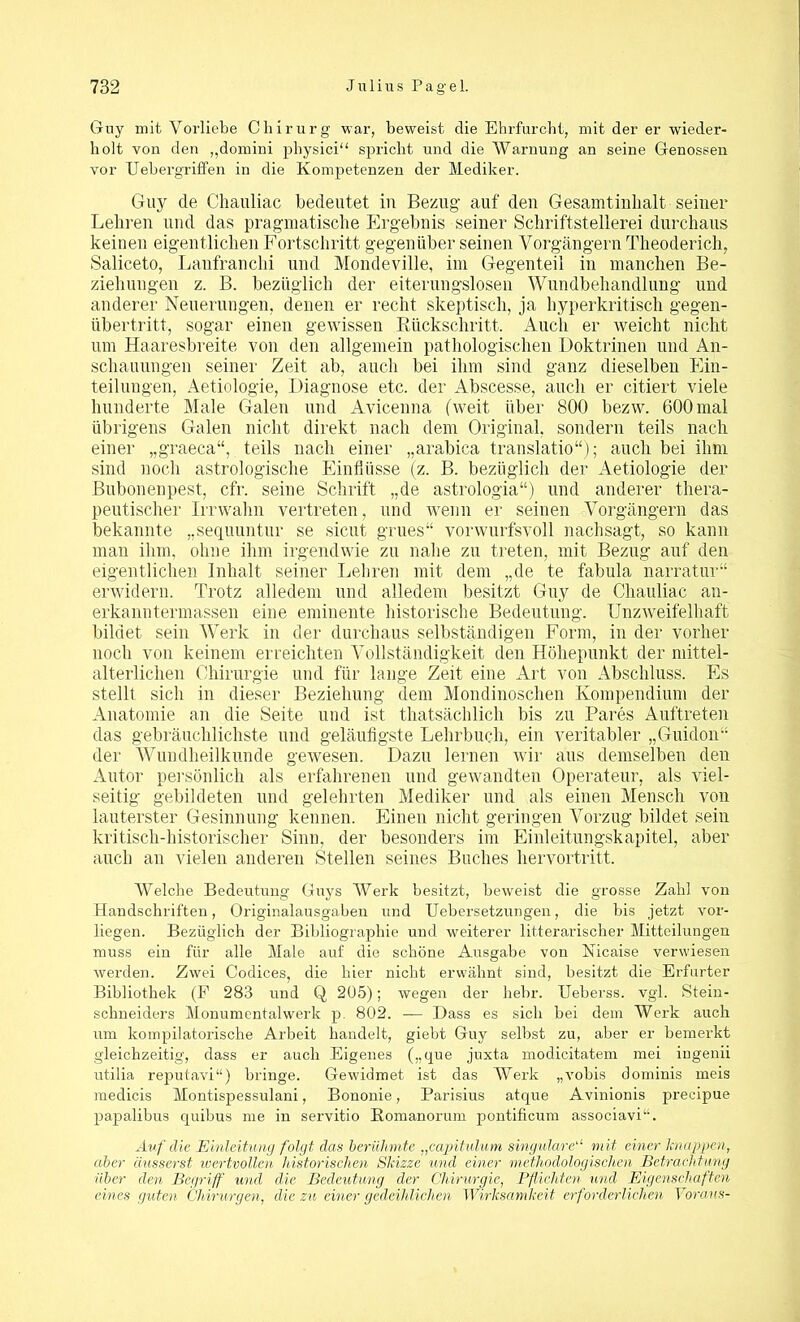 Guy mit Vorliebe Chirurg war, beweist clie Ehrfurcht, mit der er wieder- holt von den „domini physici“ spricht und die Warnung an seine Genossen vor TJebergriffen in die Kompetenzen der Mediker. Guy de Chauliac bedeutet in Bezug auf den Gesamtinlialt seiner Lehren und das pragmatische Ergebnis seiner Schriftstellerei durchaus keinen eigentlichen Fortschritt gegenüber seinen Vorgängern Theoderich, Saliceto, Lanfranchi und Mondeville, im Gegenteil in manchen Be- ziehungen z. B. bezüglich der eiterungslosen Wundbehandlung und anderer Neuerungen, denen er recht skeptisch, ja hyperkritisch gegen- übertritt, sogar einen gewissen Rückschritt. Auch er weicht nicht um Haaresbreite von den allgemein pathologischen Doktrinen und An- schauungen seiner Zeit ab, auch bei ihm sind ganz dieselben Ein- teilungen, Aetiologie, Diagnose etc. der Abscesse, auch er citiert viele hunderte Male Galen und Avicenna (weit über 800 bezw. 600 mal übrigens Galen nicht direkt nach dem Original, sondern teils nach einer „graeca“, teils nach einer „arabica translatio“); auch bei ihm sind noch astrologische Einflüsse (z. B. bezüglich der Aetiologie der Bubonenpest, cfr. seine Schrift „de astrologia“) und anderer thera- peutischer Irrwahn vertreten, und wenn er seinen Vorgängern das bekannte „sequuntur se sicut grues“ vorwurfsvoll nachsagt, so kann man ihm, ohne ihm irgendwie zu nahe zu treten, mit Bezug auf den eigentlichen Inhalt seiner Lehren mit dem „de te fabula narratur“ erwidern. Trotz alledem und alledem besitzt Guy de Chauliac an- erkanntermassen eine eminente historische Bedeutung. Unzweifelhaft bildet sein Werk in der durchaus selbständigen Form, in der vorher noch von keinem erreichten Vollständigkeit den Höhepunkt der mittel- alterlichen Chirurgie und für lange Zeit eine Art von Abschluss. Es stellt sich in dieser Beziehung dem Mondinoschen Kompendium der Anatomie an die Seite und ist thatsächlich bis zu Pares Auftreten das gebräuchlichste und geläufigste Lehrbuch, ein veritabler „Guidon“ der Wundheilkunde gewesen. Dazu lernen wir aus demselben den Autor persönlich als erfahrenen und gewandten Operateur, als viel- seitig gebildeten und gelehrten Mediker und als einen Mensch von lauterster Gesinnung kennen. Einen nicht geringen Vorzug bildet sein kritisch-historischer Sinn, der besonders im Einleitungskapitel, aber auch an vielen anderen Stellen seines Buches hervortritt. Welche Bedeutung Guys Werk besitzt, beweist die grosse Zahl von Handschriften, Originalausgaben und Uebersetzungen, die bis jetzt vor- liegen. Bezüglich der Bibliographie und weiterer Literarischer Mitteilungen muss ein für alle Male auf die schöne Ausgabe von Nicaise verwiesen werden. Zwei Codices, die hier nicht erwähnt sind, besitzt die Erfurter Bibliothek (F 283 und Q 205); wegen der hehr. Ueberss. vgl. Stein- schneiders Monumentalwerk p. 802. — Dass es sich bei dem Werk auch um kompilatorische Arbeit handelt, giebt Guy selbst zu, aber er bemerkt gleichzeitig, dass er auch Eigenes („que juxta modicitatem mei ingenii rrtilia reputavi“) bringe. Gewidmet ist das Werk „vobis dominis meis medicis Montispessulani, Bononie, Parisius atque Avinionis precipue papalibus quibus me in servitio Eoraanorum pontificuni associavi“. Auf die Einleitung folgt das berühmte „capitulum singulare“ mit einer Mappen, aber äusserst wertvollen historischen Skizze und einer methodologischen Betrachtung über den Begriff und die Bedeutung der Chirurgie, Pflichten und Eigenschaften eines guten Chirurgen, die zu einer gedeihlichen Wirksamkeit erforderlichen Voraus-