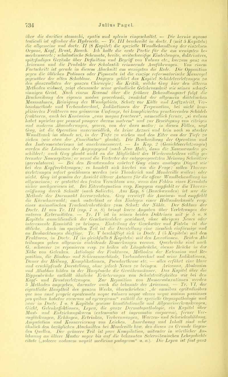 über die durities stomachi, epatis und splcnis eingeschaltet. — Die hernia aquosd testiculi ist offenbar die Hydrocele. — Tr. III beschreibt in doctr. I (mit 5 Kapiteln) die allgemeine und doctr. II (8 Kapitel) die spezielle Wundbehandlung der einzelnen Organe, Kopf, Brust, Bauch. Ich halte die erste Partie für die am wenigsten be- merkenswerte; scholastische Schemata, breite, weitschweifige Einteilungen, doktrinäres, spitzfindiges Gezanke über Definition und Begriff von Vulnus etc., kurzum ganz an Avicenna und die Produkte der Scholastik erinnernde Ausführungen. Von einem Fortschritt ist gerade in diesem Abschnitt am wenigsten die Rede. Die Opposition gegen die üblichen Potiones oder Pigmenta ist die einzige reformatorische Massregel gegenüber der alten Schablone. Dagegen gehört das Kapitel Schädclverletzungen zu den glanzvollsten der ganzen Chirurgie; die Kritik, welche Guy hier den älteren Methoden widmet, zeigt ebensosehr seine gründliche Gelehrsamkeit wie seinen scharf- sinnigen Geist. Nach einem Resume über die frühere Behandlungsart folgt die Beschreibung des eigenen modus procedendi, zunächst der allgemein diätetischen Massnahmen, Reinigung des Wundgebiets, Schutz vor Kälte und Luftzutritt, Ver- bandmethode und Verbandwechsel, Indikationen der Trepanation, bei nicht kom- plizierten Frakturen von grösserem Umfange, bei komplizierten pelletierenden Schädel- frakturen, auch bei Kontusion „cum magna fracturanamentlich ferner, „si vulnus. habet squirlas que possent pungere duram matrem“ und zur Beseitigung von eitrigen und anderen Absonderungen, ycores, von der dura mater; in diesen Fällen, sagt Guy, ist die Operation unvermeidlich, da keine Arznei und kein noch so starker Wundtrank im stände sei, in der Tiefe zu wirken und den Eiter aus der Tiefe zu ziehen (wie etwa der „Cmciliator“ glaubt). Die Beschreibung der Operation und des Instrumentariums ist anerkennenswert. — In Kap. 2 (Gesichtsverletzungen) icerden die Läsionen der Augengegend (nach Jesu Hali), dann die Nasenwunden ge- schildert; auch Guy glaubt nicht, an die Möglichkeit des Wiederanheilens völlig ge- trennter Nasenspitzen; er nennt die Vertreter der entgegengesetzten Meinung Schimtzcr (garrulatores). — Bei den Brustwunden erörtert Guy einen analogen Disput ivie bei den Kopfverletzungen; es handelt sich hierbei um die Frage: sollen Thorax- Verletzungen sofort geschlossen werden (wie Theoderich und Mondeville wollen) oder nicht. Guy ist gemäss der Ansicht älterer Autoren für die offene Wundbehandlung im allgemeinen; er gestattet den festen Verschluss nur, wenn das Fehlen eines Exsudats sicher nachgewiesen ist. Bei Eiterstagnation resp. Empyem empfiehlt er die Thorax- eröffnung durch Schnitt (nach Saliceto). Aus Kap. 6 (Bauchwunden) ist nur die Methode der Darmnaht hervorzuheben. Guy verwirft die Ameisen- und empfiehlt die Kürschnernaht; auch unterlässt er das Einlegen einer Hollundcrkanüle resp. eines animalischen TrachealrohrStückes zum, Schutz der Nähte. Der Schluss der Doctr. II von Tr. III (cap. 7 u. 8) bringt kurze Angaben über Verletzungen der unteren Extremitäten. — Tr. IV ist in seinen beiden Doktrinen mit je 5 u. 8 Kapiteln ausschliesslich der Geschwürslehre geividmet, ohne übrigens Neues oder- interessante Kasuistik zu bringen. Einteilung der Geschwüre und Fisteln ist die übliche. Auch im speziellen Teil ist die Darstellung eine ziemlich einförmige und an Beobachtungen dürftige. Tr. V beschäftigt sieh in Doctr. I (5 Kapiteln) mit den- Frakturen, in Doctr. II (in gleichfalls 8 Kapiteln) mit den Luxationen. Beiden ÄbA teilungen gehen allgemein einleitende Bemerkungen voraus. Querbrüche sind nach G. schicerer zu reponieren resp. zu heilen als Längsbrüche, ebenso Brüche in der- Nähe von Gelenken. Aetiologie der Frakturen, Methoden der Extension und Re- position, die Binden- und Schienenverbände, Verbandwechsel und seine Indikationen, Dauer der Heilung, Komplikationen, Pseudarthrose etc. — alles erfährt eine klare und erschöpfende Darstellung, ohne jedoch Neues zu bringen. Avicenna, Abulcasim und Aliabbas bilden in der Hauptsache die Gewährsmänner. Das Kapitel über die Rippenbrüche enthält ähnliche Erörterungen von Schulstreitigkeiten ivie bei den Kopf- und Brustverletzungen. Zur Reposition von Humerusluxationen werden 5 Methoden angegeben, darunter auch die bekannte des Avicenna. — Tr. VI, der eigentliche Haupiteil des ganzen Werks, überschrieben: „de Omnibus egritudinibus que non sunt proprie apostemata neque vulnera neque ulcera neque ossium passiones pro quibus habetur recursus ad cyrurgicam“ enthält die spezielle Organpathologie und zwar in Doctr. I u. 8 Kapiteln gewisse konstitutionelle und Allgemeinerkrankungen, Gicht, Gelenkaffektionen, Lepra, die ganze Dermatopathologie, ein Kapitel über Mast- und Entziehungskuren (extenvatio et ingrossatio corporum), ferner Ver- unglückungen, Erhängen, Ertrinken, Verbrennungen, Warzen- und Schwielenbildung, Amputation und Konservierung von Leichen. Anordnung und Inhalt sind sehr ähnlich, den bezüglichen Abschnitten bei Mondeville bziv. den diesen zu Grunde liegen- den Quellen. Der grössere Teil ist pure Kompilation, mitunter in wörtlicher An- lehnung an ältere Muster sogar bis auf die bekannten Salernitanischen Lehrgedicht- citate („solvere nodosam nequit medicina podagram“ u. a.). Die Lepra ist fast ganz-