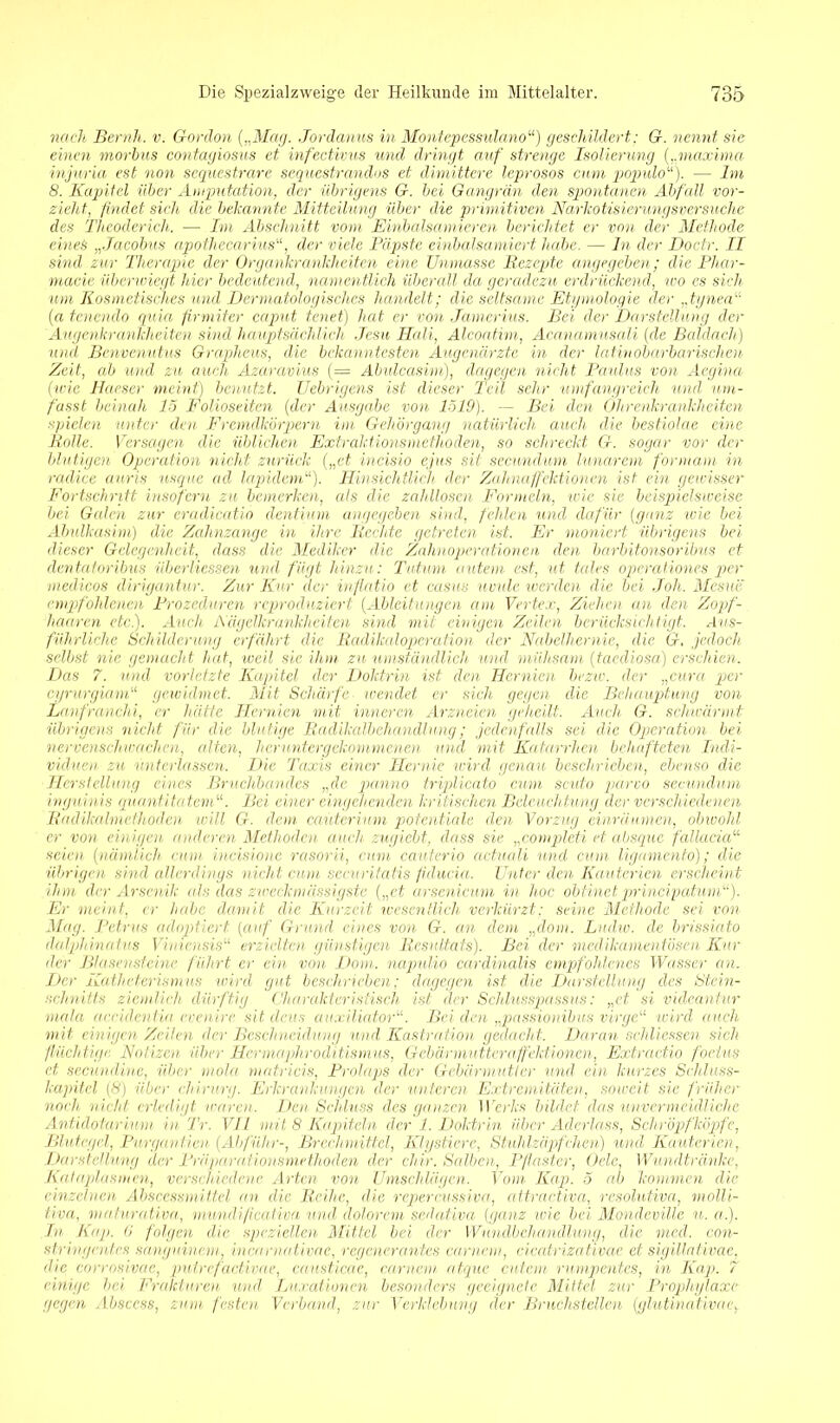 nach Beruh, v. Gordon {„Mag. Jordamis in Montepessulano“) geschildert: G. nennt sie einen morbus contagiosus et infectivus und dringt auf strenge Isolierung („maxima injuria est non sequestrare sequestrandos et dimittere leprosos cum populo“). — Im 8. Kapitel über Amputation, der übrigens G. bei Gangrän den spontanen Abfall vor- zieht, findet sich die bekannte Mitteilung über die primitiven Narkotisierungsversuche des Theoderich. — Im Abschnitt vom Einbalsamieren berichtet er von der Methode eines „Jacobus apothecarius11, der viele Päpste einbalsamiert habe. — In der Doctr. II sind zur Therapie der Organkrankheiten eine Unmasse Rezepte angegeben; die Phar- mazie überwiegt hier bedeutend, namentlich überall da geradezu erdrückend, wo es sich um Kosmetisches und Dermatologisches handelt; die seltsame Etgmologie der ,,tynea“ (a tenendo quia firmiter caput tenet) hat er von Jamerius. Bei der Darstellung der Augenkrankheiten sind hauptsächlich Jesu Hali, Alcoatim, Acanamusali (de Baldacli) und Bcnvenutus Grapheus, die bekanntesten Augenärzte in der latinobarbarischen Zeit, ab und zu auch Azaravius (= Abulcasim), dagegen nicht Paulus von Äegina (wie Haeser meint) benutzt. Uebrigens ist dieser Teil sehr umfangreich und um- fasst beinah lo Folioseiten (der Ausgabe von 1519). — Bei den Ohrenkrankheiten spielen unter den Fremdkörpern im Gehörgang natürlich auch die bestiolae eine Rolle. Versagen die üblichen Extraktionsmethoden, so schreckt G. sogar vor der blutigen Operation nicht zurück („et. incisio ejus sit secundurn lunarem formain in radice auris usque ad lapidem“)• Hinsichtlich der Zahnaffektionen ist ein gewisser Fortschritt insofern zu bemerken, als die zahllosen Formeln, wie sie beispielsweise bei Galen zur eradicatio dentium angegeben sind, fehlen und dafür (ganz wie bei Abulkasim) die. Zahnzange in ihre Rechte getreten ist. Er moniert übrigens bei dieser Gelegenheit, dass die Medilcer die Zahnoperationen den barbitonsoribus et dentatoribus iiberliessen und fügt hinzu: Tutum autem est, ut tedes Operationen per medicos dirigantur. Zur Kur der inftatio et Casus uvule werden die bei .loh. Mesue empfohlenen Prozeduren reproduziert (Ableitungen am Vertex, Ziehen an den Zopf- haaren etc.). Auch Aägellcrankheiten sind mit einigen Zeilen berücksichtigt. Aus- führliche Schilderung erfährt die Radikaloperation der Nabelhernie, die G. jedoch selbst nie gemacht hat, weil sic ihm zu umständlich und mühsam (taediosa) erschien. Das 7. und vorletzte Kapitel der Doktrin ist den Hernien bezw. der „eura per cyrurgiam“ gewidmet. Mit Schärfe wendet er sieh gegen die Behauptung von Lanfranchi, er hätte Hernien mit inneren Arzneien geheilt. Auch G. schwärmt übrigens nicht für die blutige Radikalbehandlung; jedenfalls sei die Operation bei nervenschwachen, alten, heruntergekommenen und mit Katarrhen behafteten Indi- viduen zu unterlassen. Die Taxis einer Hernie wird genau beschrieben, ebenso die Herstellung eines Bruchbandes „de panno triplicato cum scuto parvo secundurn inguinis quantitatem“. Bei einer eingehenden kritischen Beleuchtung der verschiedenen Radikalmethoden will G. dem caüterium potentiale den Vorzug einräumen, obwohl er von einigen anderen Methoden auch zugiebt, dass sie „completi et absque fällacicN seien (nämlich. cum. incisione rcisorii, cum cauterio actuali und cum ligamento); die übrigen sind allerdings nicht cum securitatis fiducia. Unter den Kauterien erscheint ihm der Arsenik als das zweckmässigstc („et arsenicum in hoc obtinet principatum“). Er meint, er habe damit die Kurzeit wesentlich verkürzt; seine Methode sei von Mag. Petrus adoptiert, (auf Grund eines von G. an dem „dom. Ludw. de brissiato äalphintttus Viniensis“ erzielten günstigen Resultats). Bei der medikamentösen Kur der Blasensteine führt er ein von Dom,, napulio cardinalis empfohlenes Wasser an. Der Katheterismus wird gut beschrieben; dagegen ist die Darstellung des Rtein- sclmitts ziemlich dürftig Charakteristisch ist der Schlusspassus: „et si videantur mala accidentia evenire sit dem au-xiliator“. Bei den „passionibus virge“ wird auch mit einigen Zeilen der Beschneidung und Kastration gedacht. Daran schliesscn sich flüchtige. Notizen, über Hermaphroditismus, Gebärmutter affektionen, Extractio foclus et secundine, über mola matricis, Prolaps der Gebärmutier und ein kurzes Schluss- kapitel (8) über chirurg. Erkrankungen der 'unteren Extremitäten, soweit sie früher noch nicht erledigt waren. Den Schluss des ganzen Werks bildet das unvermeidliche Antidotarimn in Tr. VII mit 8 Kapiteln der 1. Doktrin über Aderlass, Schröpfköpfe, Blutegel, Purgantim (Ahführ-, Brechmittel, Klystiere, Stuhlzäpfchen) und Kauterien, Darstellung der Präparationsmethoden der eher. Salben, Pflaster, Ode, Wundtränke, Kat apiasmen, verschiedene Arten von Umschlägen. Vom Kap. 5 ab kommen die einzelnen Absccssm.it.tel an die Reihe, die repercussiva, attractiva, resolutiva, molli- tiva, maturativa, mundificativa und dolorem sedativa (ganz wie bei Mondeville u. «.). In Kap. 6 folgen die speziellen Mittel bei der Wundbehandlung, die med. con- stringentes sanguinem incarnativac, regcneranf.es carnem, cicatrizativae et sigillaiivae, die corrosivac, putrefactivae, causticae, carnem atque entern rumpentes, in Kap. 7 einige bei Frakturen und, Luxationen besonders geeignete Mittel zur Prophylaxe gegen Absccss, ziem, festen Verband, zur Verklebung der Bruchstellen (glutinativac