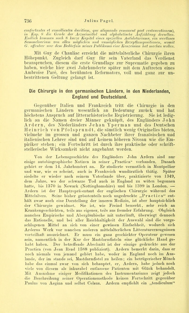 confortantes et remollientes duritiem, quc aliquando remanent post restaurationem), in Kap. 8 die Grade der Arzneimittel und alphabetische Aufzählung derselben. Endlich kommen noch 8 kurze Kapitel eines speziellen Antülotariums, ein wertloses Sammelsurium von allen möglichen mul unmöglichen Rezeptkonipositionen, womit G. offenbar nur dem Bedürfnis seines Publikums eine Konzession hat machen wollen. Mit Guy de Chauliac erreicht die mittelalterliche Chirurgie ihren Höhepunkt. Zugleich darf Guy für sein Vaterland das Verdienst beanspruchen, diesem die erste Grundlage zur Suprematie gegeben zu haben, welche hier zwei Jahrhunderte später mit dem Auftreten eines Ambroise Pare, des berühmten Reformators, voll und ganz zur un- bestrittenen Geltung gelangt ist. Die Chirurgie in den germanischen Ländern, in den Niederlanden, England und Deutschland. Gegenüber Italien und Frankreich tritt die Chirurgie in den germanischen Ländern wesentlich an Bedeutung zurück und hat höchstens Anspruch auf literarhistorische Registrierung. Sie ist ledig- lich an die Namen dreier Männer geknüpft, des Engländers John Ar der n, des Niederländers Jehan Yperman und des Deutschen Heinrich vonPfolspr u n d t,, die sämtlich wenig Originelles bieten, vielmehr im grossen und ganzen Nachbeter ihrer französischen und italienischen Lehrer sind und auf keinem höheren Niveau wie die Em- piriker stehen; ein Fortschritt ist durch ihre praktische oder schrift- stellerische Wirksamkeit nicht angebahnt worden. Von der Lebensgeschichte des Engländers John Ardern sind nur einige autobiographische Notizen in seiner „Practica“ vorhanden. Danach gehört er dem 14. Jahrhundert an. Er studierte vermutlich in Montpellier und war, wie es scheint, auch in Frankreich wundärztlich thätig. Später siedelte er wieder nach seinem Vaterlande über, praktizierte von 1349, dem Jahre, wo der schwarze Tod auch in England zu wüten begonnen batte, bis 1370 in Newark (Nottinghamshire) und bis 1399 in London. — Ardern ist der Hauptrepräsentant der englischen Chirurgie während des Mittelalters. Seine bisher grösstenteils noch ungedruckte „Practica“ ent- hält zwar auch eine Darstellung der inneren Medizin, ist aber hauptsächlich der Chirurgie gewidmet. Sie ist, wie Freind bemerkt, sehr reich an Krankengeschichten, teils aus eigener, teils aus fremder Erfahrung. Obgleich manches Empirische und Abergläubische mit unterläuft, überwiegt dennoch das Rationelle, und bei aller Reichhaltigkeit der Auswahl sind die vorge- schlagenen Mittel an sich von einer gewissen Einfachheit, wodurch sich Arderns Werk vor manchen anderen mittelalterlichen Litteraturerzeugnissen vorteilhaft auszeichnet. Er muss ein ganz geschickter Operateur gewesen sein, namentlich in der Kur der Mastdarmfisteln eine glückliche Hand ge- habt haben. Der betreffende Abschnitt ist der einzige gedruckte aus der Practica (von Jean Read 1588 publiziert). Ardern bemerkt darin, dass er noch niemals von jemand gehört habe, weder in England noch im Aus- lande, der im standesei, Mastdarmfistelzu heilen; ein betrügerischer Mönch habe das einmal zwar von sich behauptet, er, Ardern, habe jedoch noch viele von diesem als inkurabel entlassene Patienten mit Glück behandelt. Mit Ausnahme einiger Modifikationen des Instrumentariums zeigt jedoch die Beschreibung seiner Operationsmethode keinen Fortschritt gegenüber Paulus von Aegina und selbst Celsus. Ardern empfiehlt ein „tendiculum“