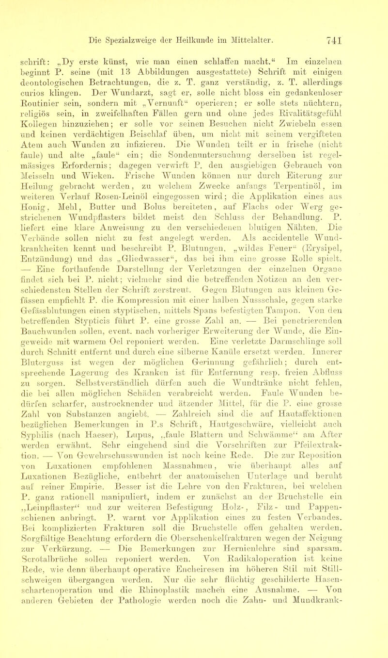 schrift: „Dy erste künst, wie man einen schlaffen macht.“ Im einzelnen beginnt P. seine (mit 13 Abbildungen ausgestattete) Schrift mit einigen deontologischen Betrachtungen, die z. T. ganz verständig, z. T. allerdings; curios klingen. Der Wundarzt, sagt er, solle nicht bloss ein gedankenloser Routinier sein, sondern mit „Vernunft“ operieren; er solle stets nüchtern, religiös sein, in zweifelhaften Fällen gern und ohne jedes Rivalitätsgefühl Kollegen hinzuziehen; er solle vor seinen Besuchen nicht Zwiebeln essen und keinen verdächtigen Beischlaf üben, um nicht mit seinem vergifteten Atem auch Wunden zu infizieren. Die Wunden teilt er in frische (nicht faule) und alte „faule“ ein; die Sondenuntersuchung derselben ist regel- mässiges Erfordernis; dagegen verwirft P. den ausgiebigen Gebrauch von Meissein und Wieken. Frische Wunden können nur durch Eiterung zur Heilung gebracht werden, zu welchem Zwecke anfangs Terpentinöl, im weiteren Verlauf Rosen-Leinöl eingegossen wird; die Applikation eines aus Honig, Mehl, Butter und Bolus bereiteten, auf Flachs oder Werg ge- strichenen Wundpflasters bildet meist den Schluss der Behandlung. P. liefert eine klare Anweisung zu den verschiedenen blutigen Nahten. Die Verbände sollen nicht zu fest angelegt werden. Als accidentelle Wund- krankheiten kennt uud beschreibt P. Blutungen, „wildes Feuer“ (Erysipel, Entzündung) und das „Gliedwasser“, das bei ihm eine grosse Rolle spielt. — Eine fortlaufende Darstellung der Verletzungen der einzelnen Organe findet sich bei P. nicht; vielmehr sind die betreffenden Notizen an den ver- schiedensten Stellen der Schrift zerstreut. Gegen Blutungen aus kleinen Ge- fässen empfiehlt P. die Kompression mit einer halben Nussschale, gegen starke Gefässblutungen einen styptischen, mittels Spans befestigten Tampon. Von den betreffenden Stypticis führt P. eine grosse Zahl an. — Bei penetrierenden Bauch wunden sollen, event. nach vorheriger Erweiterung der Wunde, die Ein- geweide mit warmem Oel reponiert werden. Eine verletzte Darmschlinge soll durch Schnitt entfernt und durch eine silberne Kanüle ersetzt werden. Innerer Bluterguss ist wegen der möglichen Gerinnung gefährlich; durch ent- sprechende Lagerung des Kranken ist für Entfernung resp. freien Abfluss zu sorgen. Selbstverständlich dürfen auch die Wundtränke nicht fehlen, die bei allen möglichen Schäden verabreicht werden. Faule Wunden be- dürfen scharfer, austrocknender und ätzender Mittel, für die P. eine grosse Zahl von Substanzen angiebt. — Zahlreich sind die auf Hautaffektionen bezüglichen Bemerkungen in P.s Schrift, Hautgeschwüre, vielleicht auch Syphilis (nach Haeser), Lupus, ,.faule Blattern und Schwämme“ am After werden erwähnt. Sehr eingehend sind die Vorschriften zur Pfeilextrak- tion. — Von Gewehrschusswunden ist noch keine Rede. Die zur Reposition von Luxationen empfohlenen Massnahmen, wie überhaupt alles auf Luxationen Bezügliche, entbehrt der anatomischen Unterlage und beruht auf reiner Empirie. Besser ist die Lehre von den Frakturen, bei welchen P. ganz rationell manipuliert, indem er zunächst an der Bruchstelle ein ,,Leinpflaster“ und zur weiteren Befestigung Holz-, Filz- und Pappen- schienen anbringt. P. warnt vor Applikation eines zu festen Verbandes. Bei komplizierten Frakturen soll die Bruchstelle offen gehalten werden. Sorgfältige Beachtung erfordern die Oberschenkelfrakturen wegen der Neigung zur Verkürzung. — Die Bemerkungen zur Hernienlehre sind sparsam. Scrotalbrüche sollen reponiert werden. Von Radikaloperation ist keine Rede, wie denn überhaupt operative Encheiresen im höheren Stil mit Still- schweigen übergangen werden. Nur die sehr flüchtig geschilderte Hasen- schartenoperation und die Rhinoplastik machen eine Ausnahme. — Von anderen Gebieten der Pathologie werden noch die Zahn- und Mundkrank-