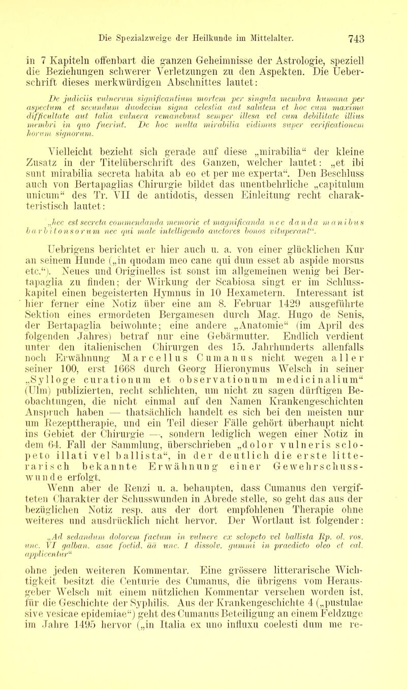 in 7 Kapiteln offenbart die ganzen Geheimnisse der Astrologie, speziell die Beziehungen schwerer Verletzungen zu den Aspekten. Die Ueber- schrift dieses merkwürdigen Abschnittes lautet: De judiciis vulnerum significantium mortem per singula membra Humana per aspectum et secundum duodecim signa celeslia aut salutem et hoc cum maxima difficultate aut talia vulnera remanebunt semper illesa vel cum debilitatc illius membri in quo fuerint. De hoc multa mirabilia vidimus super verificationem liormn signoruni. Vielleicht bezieht sich gerade auf diese „mirabilia“ der kleine Zusatz in der Titelüberschrift des Ganzen, welcher lautet: „et ibi sunt mirabilia secreta habita ab eo et per me experta“. Den Beschluss auch von Bertapaglias Chirurgie bildet das unentbehrliche „capitulum unicum“ des Tr. VII de antidotis, dessen Einleitung recht charak- teristisch lautet: hec est secreta comniendanda memorie et magnificanda nec danda man ibus burbitonsorum nec qui male intelligendo auctores bonos vituperant Uebrigens berichtet er hier auch u. a. von einer glücklichen Kur an seinem Hunde („in quodam meo cane qui dum esset ab aspide morsus etc.“). Neues und Originelles ist sonst im allgemeinen wenig bei Ber- tapaglia zu finden; der Wirkung der Scabiosa singt er im Schluss- kapitel einen begeisterten Hymnus in 10 Hexametern. Interessant ist hier ferner eine Notiz über eine am 8. Februar 1429 ausgeführte Sektion eines ermordeten Bergamesen durch Mag. Hugo de Senis, der Bertapaglia beiwohnte; eine andere „Anatomie“ (im April des folgenden Jahres) betraf nur eine Gebärmutter. Endlich verdient unter den italienischen Chirurgen des 15. Jahrhunderts allenfalls noch Erwähnung Marcellus C u m a n u s nicht wegen aller seiner 100, erst 1668 durch Georg Hieronymus Welsch in seiner „Sy 1 löge curationum et Observation um m edici n alium“ (Ulm) publizierten, recht schlichten, um nicht zu sagen dürftigen Be- obachtungen, die nicht einmal auf den Namen Krankengeschichten Anspruch haben — thatsächlich handelt es sich bei den meisten nur um Rezepttherapie, und ein Teil dieser Fälle gehört überhaupt nicht ins Gebiet der Chirurgie —, sondern lediglich wegen einer Notiz in dem 64. Fall der Sammlung, überschrieben „dolor vulneris sclo- peto illati vel ballista“, in der deutlich die erste litte- r arisch bekannte Erwähnung einer Gewehrschuss- wunde erfolgt. Wenn aber de Renzi u. a. behaupten, dass Cumanus den vergif- teten Charakter der Schusswunden in Abrede stelle, so geht das aus der bezüglichen Notiz resp. aus der dort empfohlenen Therapie ohne weiteres und ausdrücklich nicht hervor. Der Wortlaut ist folgender: „Ad sedandum dolorem factum in vulnere ex sclopeto vel ballista Jip. ol. ros. unc. VI galban. asae foetid. ää wie. 1 dissolv. gumnti in praedicto oleo et cal. opplicentur“ ohne jeden weiteren Kommentar. Eine grössere litterarische Wich- tigkeit besitzt die Centime des Cumanus, die übrigens vom Heraus- geber Welsch mit einem nützlichen Kommentar versehen worden ist. für die Geschichte der Syphilis. Aus der Krankengeschichte 4 („pustulae sive vesicae epidemiae“) geht des Cumanus Beteiligung an einem Feldzuge im Jahre 1495 hervor („in Italia ex uno iniluxu coelesti dum me re-