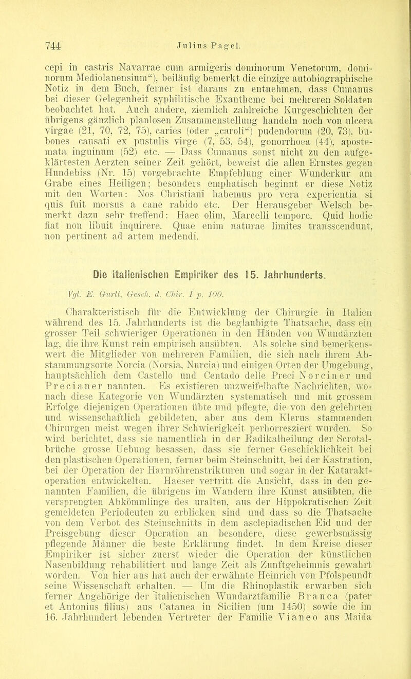 cepi in castris Navarrae cum armigeris dominorum Venetorum, domi- liorum Mediolanensium“), beiläufig- bemerkt die einzige autobiographische Notiz in dem Buch, ferner ist daraus zu entnehmen, dass Cumanus bei dieser Gelegenheit syphilitische Exantheme bei mehreren Soldaten beobachtet hat. Auch andere, ziemlich zahlreiche Kurgeschichten der übrigens gänzlich planlosen Zusammenstellung handeln noch von ulcera virgae (21, 70, 72, 75), caries (oder „caroli“) pudendorum (20, 73), bu- bones cansati ex pustulis virge (7, 53, 54), gonorrhoea (44), aposte- mata inguinum (52) etc. — Dass Cumanus sonst nicht zu den aufge- klärtesten Aerzten seiner Zeit gehört, beweist die allen Ernstes gegen Hundebiss (Nr. 15) vorgebrachte Empfehlung einer Wunderkur am Grabe eines Heiligen; besonders emphatisch beginnt er diese Notiz mit den Worten: Nos Christiani habemus pro vera experientia si quis fuit morsus a cane rabido etc. Der Herausgeber Welsch be- merkt dazu sehr treffend: Haec olim, Marcelli tempore. Quid hodie fiat non libuit inquirere. Quae enim naturae limites transscendunt, non pertinent ad artem medendi. Die italienischen Empiriker des 15. Jahrhunderts. Vgl. E. Gurlt, Gesch. d. Chir. I p. 100. Charakteristisch für die Entwicklung der Chirurgie in Italien während des 15. Jahrhunderts ist die beglaubigte Thatsache, dass ein grosser Teil schwieriger Operationen in den Händen von Wundärzten lag, die ihre Kunst rein empirisch ausübten. Als solche sind bemerkens- wert die Mitglieder von mehreren Familien, die sich nach ihrem Ab- stammungsorte Norcia (Norsia, Nurcia) und einigen Orten der Umgebung, hauptsächlich dem Castello und Centado delle Preci Nor ein er und Precianer nannten. Es existieren unzweifelhafte Nachrichten, wo- nach diese Kategorie von Wundärzten systematisch und mit grossem Erfolge diejenigen Operationen übte und pflegte, die von den gelehrten und wissenschaftlich gebildeten, aber aus dem Klerus stammenden Chirurgen meist wegen ihrer Schwierigkeit perhorresziert wurden. So wird berichtet, dass sie namentlich in der Radikalheilung der Scrotal- brüche grosse Uebung besassen, dass sie ferner Geschicklichkeit bei den plastischen Operationen, ferner beim Steinschnitt, bei der Kastration, bei der Operation der Harnröhrenstrikturen und sogar in der Katarakt- operation entwickelten. Haeser vertritt die Ansicht, dass in den ge- nannten Familien, die übrigens im Wandern ihre Kunst ausübten, die versprengten Abkömmlinge des uralten, aus der Hippokratischen Zeit gemeldeten Periodeuten zu erblicken sind und dass so die Thatsache von dem Verbot des Steinschnitts in dem asclepiadischen Eid und der Preisgebung dieser Operation an besondere, diese gewerbsmässig' pflegende Männer die beste Erklärung findet. In dem Kreise dieser Empiriker ist sicher zuerst wieder die Operation der künstlichen Nasenbildung rehabilitiert und lange Zeit als Zunftgeheimnis gewahrt worden. Von hier aus hat auch der erwähnte Heinrich von Pfolspeundt seine Wissenschaft erhalten. — Um die Rhinoplastik erwarben sich ferner Angehörige der italienischen Wundarztfamilie Brau ca (pater et Antonius filius) aus Catanea in Sicilien (um 1450) sowie die im 16. Jahrhundert lebenden Vertreter der Familie Vianeo aus Maida