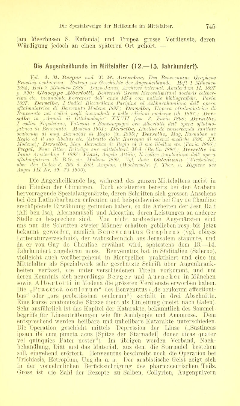 (am Meerbusen S. Eufemia) und Tropea grosse Verdienste, deren Würdigung jedoch an einen späteren Ort gehört. — Die Augenheilkunde im Mittelalter (12.—15. Jahrhundert). Vgl. A. 31. JBerger und T. 31. Auracher, Des Benevenutus Graphcus Practica oculuorum. Beitrag zur Geschichte der Augenheilkunde. Heft 1 München 1884; Heft 2 München 1886. Dazu Janus, Archives internat. Amsterdam II. 1897 p. 290; Giuseppe Albertotti, Benvenuti Grassi hierosolimitani doctoris celeber- rimi etc. incunabulo Fcrrarese dclV anno 1474 con notizie bibliografiche. Pavia 1897. Derselbe, I Codici Riccardiano Parigino ed Ashburnhamiano dclV opera oftalmoiatrica di Benvenuto Modena 1897; Derselbe, L’opera oftalmoiatrica di Benvenuto nei codici negli incunabuli e nette edizioni moderne (ib. 1897); Der- selbe in „Annali di Ottalmologia“ XXVII. fase. 3. Pavia 1898; Derselbe, I codici Napolctano, Vaticani c Boncampagni ora Albertotti delV opera oftalmo- jatrica di Benvenuto. Modena 1901; Derselbe, Libellus de conservanda sanitate oculorum di mag. Barnabas di Regio (ib. 1895); Derselbe, Mag. Barnabas de Regio ed il suo libellus etc. (estratto della Rassegnet di scienzi mediche 1896. XI. Modena); Derselbe, Mag. Barnabas de Regio ed il suo libellus etc. (Pavia 1896); Fugei, Neue litter. Beiträge zur mittelalterl. Med. (Berlin 1896); Derselbe im Janus Amsterdam 1 1897; Finzi, Angela Attilio, 11 codice Amploniano dell’ opera oftahnojatriea di B.G. etc. Modena 1899. Vgl. dazu Ohlcmann (Wiesbaden), über den Codex 3. 193 d. Bibi. Amplon. (Wo che ns ehr. f. Ther. u. Hygiene des Auges III Nr. 49—74 1900). Die Augenheilkunde lag während des ganzen Mittelalters meist in den Händen der Chirurgen. Docli existierten bereits bei den Arabern hervorragende Spezialaugenärzte, deren Schriften sich grossen Ansehens bei den Latinobarbaren erfreuten und beispielsweise bei Guy de Chauliac erschöpfende Erwähnung gefunden haben, so die Arbeiten der Jesu Hali (Ali ben Isa), Alcanamusali und Alcoatim, deren Leistungeil an anderer Stelle zu besprechen sind. Von nicht arabischen Augenärzten sind uns nur die Schriften zweier Männer erhalten geblieben resp. bis jetzt bekannt geworden, nämlich Benevenutus G r a p h e u s (vgl. obiges Literaturverzeichnis), der wahrscheinlich aus Jerusalem stammte, und da er von Guy de Chauliac erwähnt wird, spätestens dem 13.—14. Jahrhundert angehören muss. Benvenutus hat in Süditalien (Salerno), vielleicht auch vorübergehend in Montpellier praktiziert und eine im Mittelalter als Spezialwerk sehr geschätzte Schrift über Augenkrank- heiten verfasst, die unter verschiedenen Titeln vorkommt, und um deren Kenntnis sich neuerdings Berger und Auracher in München sowie Albertotti in Modena die grössten Verdienste erworben haben. TJie „Practica oculorum“ des Benvenutus (,.de oculorum affectioni- bus“ oder „ars probatissima oculorum“) zerfällt in drei Abschnitte. Eine kurze anatomische Skizze dient als Einleitung (meist nach Galen). Sehr ausführlich ist das Kapitel der Katarakte, bekanntlich des Sammel- begriffs für Linsentrübungen wie für Amblyopie und Amaurose. Dem entsprechend werden heilbare und unheilbare Katarakte unterschieden. Die Operation geschieht mittels Depression der Linse („Sustineas ipsam ibi cum puncta acus [Spitze der Starnadel] donec dicas quater vel quinquies Pater noster“). Im übrigen werden Verband, Nach- behandlung, Diät und das Material, aus dem die Starnadel bestehen soll, eingehend erörtert. Benvenutus beschreibt noch die Operation bei Trichiasis, Ectropium, Ungnla u. a. Der arabistische Geist zeigt sich in der vornehm lieben Berücksichtigung des pharmaceutischen Teils. Gross ist die Zahl der Rezepte zu Salben, Collyrien, Augenpulvern