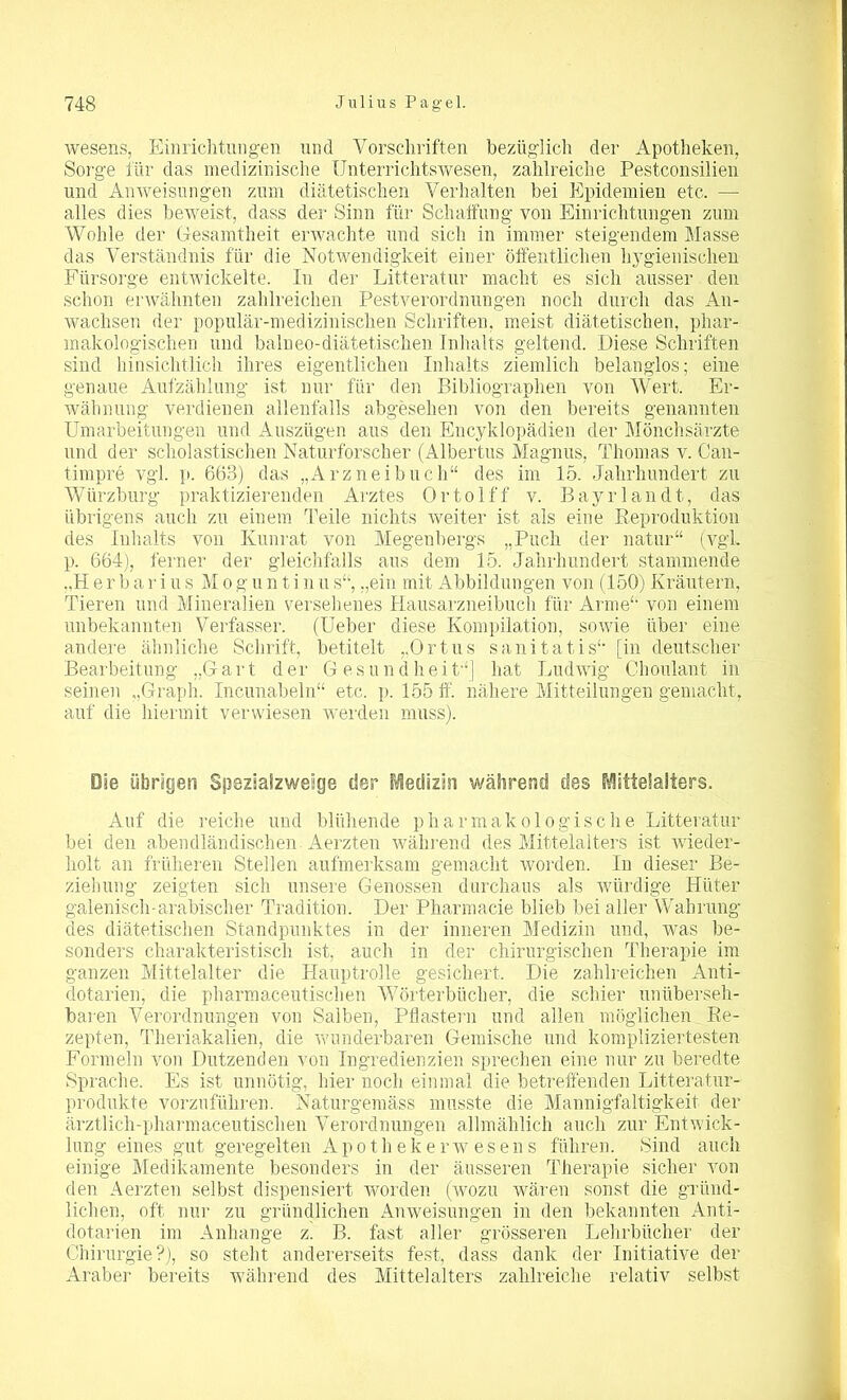 wesens, Einrichtungen und Vorschriften bezüglich der Apotheken, Sorge für das medizinische Unterrichtswesen, zahlreiche Pestconsilien und Anweisungen zum diätetischen Verhalten bei Epidemien etc. — alles dies beweist, dass der Sinn für Schaffung von Einrichtungen zum Wohle der Gesamtheit erwachte und sich in immer steigendem Masse das Verständnis für die Notwendigkeit einer öffentlichen hygienischen Fürsorge entwickelte. In der Litteratur macht es sich ausser den schon erwähnten zahlreichen Pestverordnungen noch durch das An- wachsen der populär-medizinischen Schriften, meist diätetischen, phar- makologischen und balneo-diätetischen Inhalts geltend. Diese Schriften sind hinsichtlich ihres eigentlichen Inhalts ziemlich belanglos; eine genaue Aufzählung ist nur für den Bibliographen von Wert. Er- wähnung verdienen allenfalls abgesehen von den bereits genannten Umarbeitungen und Auszügen aus den Encyklopädien der Mönchsärzte und der scholastischen Naturforscher (Albertus Magnus, Thomas v. Can- timpre vgl. p. 663) das „Arzneibuch“ des im 15. Jahrhundert zu Würzburg praktizierenden Arztes Ortolff v. Bayrlandt, das übrigens auch zu einem Teile nichts weiter ist als eine Reproduktion des Inhalts von Kunrat von Megenbergs „Puch der natur“ (vgL p. 664), ferner der gleichfalls aus dem 15. Jahrhundert stammende .,H e r b a r i u s M o g u n t i n u s“, „ein mit Abbildungen von (150) Kräutern, Tieren und Mineralien versehenes Hausarzneibuch für Arme“ von einem unbekannten Verfasser. (Ueber diese Kompilation, sowie über eine andere, ähnliche Schrift, betitelt „Ortus sanitatis“ [in deutscher Bearbeitung „Gart der Gesundheit“) hat Ludwig Choulant in seinen „Graph. Incunabeln“ etc. p. 155 ff. nähere Mitteilungen gemacht, auf die hiermit verwiesen werden muss). Die übrigen Spezialzweige der Medizin während des Mittelalters. Auf die reiche und blühende pharmakologische Litteratur bei den abendländischen Aerzten während des Mittelalters ist Avieder- holt an früheren Stellen aufmerksam gemacht Avorden. In dieser Be- ziehung zeigten sich unsere Genossen durchaus als würdige Hüter galenisch-arabischer Tradition. Der Pharmacie blieb bei aller Wahrung des diätetischen Standpunktes in der inneren Medizin und, Avas be- sonders charakteristisch ist, auch in der chirurgischen Therapie im ganzen Mittelalter die Hauptrolle gesichert. Die zahlreichen Anti- dotarien, die pharmaceutischen Wörterbücher, die schier unüberseh- baren Verordnungen von Salben, Pflastern und allen möglichen Re- zepten, Theriakalien, die Avunderbaren Gemische und kompliziertesten Formeln von Dutzenden von Ingredienzien sprechen eine nur zu beredte Sprache. Es ist unnötig, hier noch einmal die betreffenden Litteratur- produkte vorzuführen. Naturgemäss musste die Mannigfaltigkeit der ärztlich-pharmaceutischen Verordnungen allmählich auch zur Entwick- lung eines gut geregelten Apotheker wese ns führen. Sind auch einige Medikamente besonders in der äusseren Therapie sicher von den Aerzten selbst dispensiert Avorden (wozu wären sonst die gründ- lichen, oft nur zu gründlichen Anweisungen in den bekannten Anti- dotarien im Anhänge z. B. fast aller grösseren Lehrbücher der Chirurgie?), so steht andererseits fest, dass dank der Initiative der Araber bereits während des Mittelalters zahlreiche relativ selbst