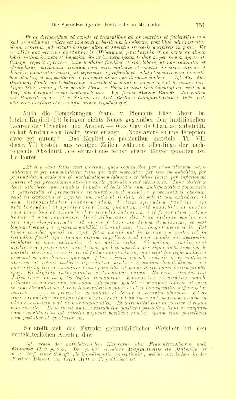 „JEt ex dirigentibus ad canale et trahentibus ad os matricis et facicntibus eam (seil, secundinarn) cadere est unguentum basilicum immissum, post illud administratur oleum rosarum pulverizata desuper altea et sumptio stercoris aceipitris in potu. Et ex Ulis est manus obstetricis (Hebeamme) prudentis et ex parte ex aliquo lubricantium inuncta et imposita, ita ut inuncta ipsam trahat si per se non appareat. Gumquc ceperit apparere, tune tendatur faciliter et sine labore, ut non scindatur et abseindatur, stringatur tractum cum coxa mulieris et conetur in sternutatione et deinde commoveatur leviter, ut separetur a profundo et cadat et sucurre cum facienti- bus abortire et suppositoriis et fumigationibus que dicemus ibidemVgl. CI. Au- (lurean, Etüde sur Vobstetrique en occident pendant le mögen age et la renaissance, Dijon 1892, worin jedoch gerade Franz, v. Piemont nicht berücksichtigt ist, weil dem Verf. das Original nicht zugänglich war. Vgl. ferner Oscar Basch, Materialien zur Beurteilung des W. v. Saliceto als Arzt [Berliner Inaugural-Dissert. 1898, ent- hält eine ausführliche Analyse seiner Gynäkologie). Auch die Bemerkungen Franc, v. Piemonts über Abort im letzten Kapitel (19) bringen nichts Neues gegenüber den traditionellen Lehren der Griechen und Araber. — Was Guy de Chauliac anbetrifft, so hat Audureau Recht, wenn er sagt: „Nous avons eu une deception avec cet auteur.“ Das Kapitel de passionibus matricis (Tr. VII doctr. VI) besteht aus wenigen Zeilen, während allerdings der nach- folgende Abschnitt „de extractione fetus“ etwas länger gehalten ist. Er lautet: „Et si a casu fetus esset mortuus, quod cognoscitur per minorationem ruam- millarum et per immobilitatem fetus qui ante movebatur, per fetorem anlielitus, per profunditatem oculorum et mortificationem labiorum et totius faciei, per inflationem ventris ei per prccessionem alicujus acute egritudinis aut offensionis. Tune obstetrix äebet attentare cum manibus inunctis et locis Ulis cum mollificantibus fomentatis et pessarizatis et provocatione sternutationis et medicinis provocantibus aborsum velut est castoremn et myrrha cum rutha et similia. Si potent cum extrahere: si non, intromittatur instrumentum dictum speculum factum cum vite torculari et aperiat viatricem quantuni erit possibile et postca, cum manibus et uncinis et tenaculis integrum aut frustatim extra- hatur et non remaneat, licet Albucases dixit sc viclisse mulicrem que super impregn ata est super fetum mortuum di miss um, et post longum tempus per apostema umbilici exiverunt ossa et sic longo tempore vixit. Est tarnen cautcla: qnodsi in capite fetus mortui aut in pectore seu ventre vcl in sceundina fuerit aqua tumore exitum impediens quod cum ungulis aut spatumine incidatur et aqua extrahatur et sic melius exibit. Si autem contingeret mutierem ipsam esse mortuam quod cognoscetur per signa dicta superius de mortuis, et suspieaveris quod fetus esset vivus, quia vetat lex regia midierem pregnantem non humari quousque fetus exiverit fenendo mulieris os et matricem apertam ut volunt midieres aperiatur muH er secundum longitudinem cum rasorio in latere sinistro quia pars illa est magis libera quam dextra propter epar. Et digitis interpositis extrahatur fetus. Ita enim extractus fuit Julius Cesar ut in gestis legitur romanorum. Extractio secundine quando retinetur secundina tune secundum Albucasem oportet nt precipias infirme ul juxet se cum sternutatione et retentionc anlielitus super os et si non egreditur suffumigetur matrix et provocet-ur sternutatio et dentur provocantia aborsum. Et si non egreditur precipiatur obstetrici ut submergat manum suam in oleo s es am in o aut in mucillagine altee. Et intromittat eam in matrice et capiat eam suaviter. Et si fuerit annexa extrahatur quod erit possibile extrahi etreliquum cum remollilivis ut est injectio unguenti basilicon sanetur, ipsum enim putrefaciet eam post dies et egredietur etc. So stellt sich das Extrakt geburtshilflicher Weisheit bei den mittelalterlichen Aerzten dar. Vgl. wegen der mittelalterlichen Litteratur über Frauenkrankheiten noch Graesse II 2 p. 607. Der p. 687 erwähnte Maymundus de Molerüs ist u. a. Verf. einer Schrift „de impedimentis conceptionis“, welche inzwischen in der