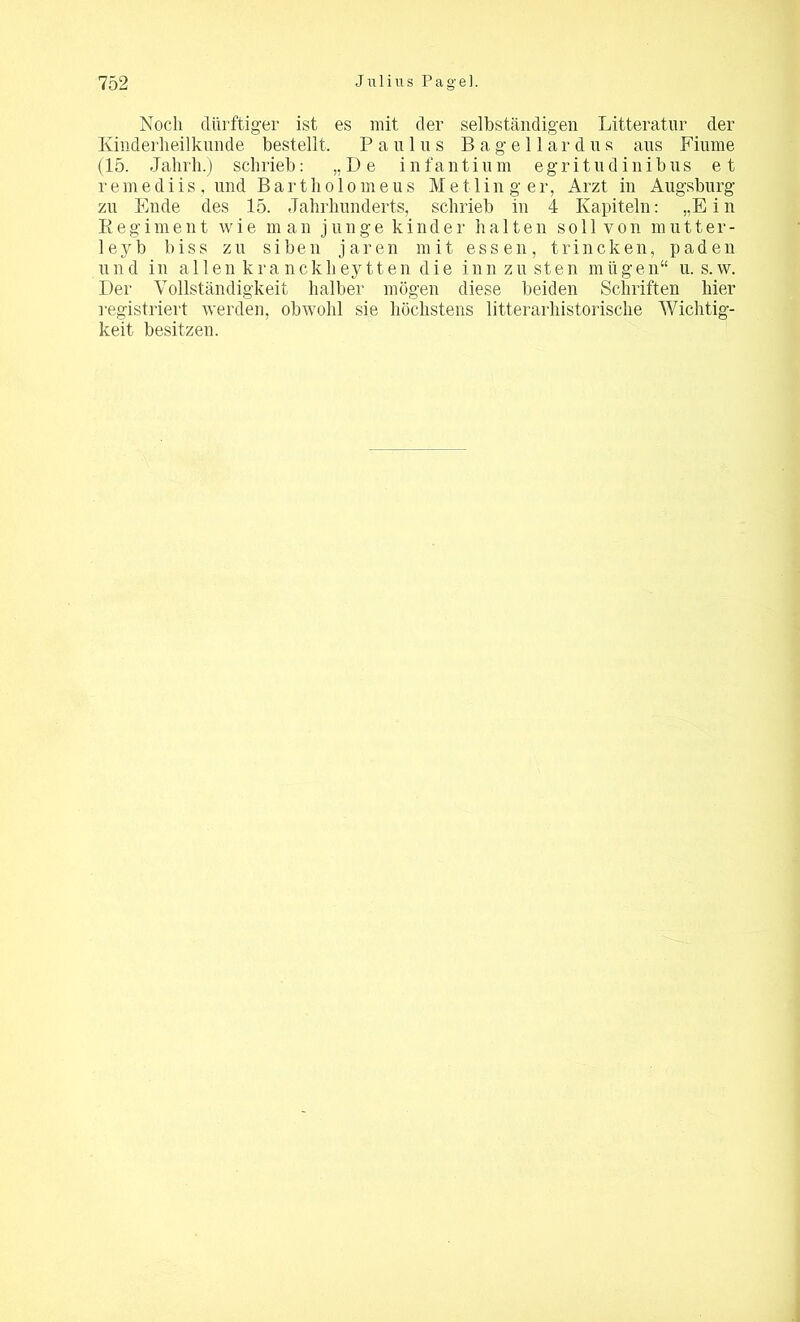 Noch dürftiger ist es mit der selbständigen Litteratur der Kinderheilkunde bestellt, Paulus Bagellardus aus Fiume (15. Jahrh.) schrieb: „De infantium egritudinibus et remediis, und Bartho 1 omeus Me11 in g er, Arzt in Augsburg zu Ende des 15. Jahrhunderts, schrieb in 4 Kapiteln: „Ein Regiment wie man junge kinder halten so 11 von mutter- leyb biss zu siben jaren mit essen, trincken, paden und in allen kranck h ey 11 e n die inn zu sten miigen“ u. s.w. Der Vollständigkeit halber mögen diese beiden Schriften hier registriert werden, obwohl sie höchstens litterarhistorische Wichtig- keit besitzen.