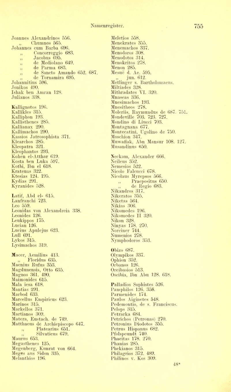 Joannes Alexandrinos 556. „ Cliumnos 565. Johannes cum Barba 696. „ Concorreggio 688. „ Jacobus 695. ,, de Mediolano 649. „ de Parma 683. ,, de Sancto Amando 652. 687. „ de Tornamira 695. Johannitius 596. Jonikos 490. Ishak ben Amran 128. Julianos 338. Kallignotos 196. Kallikles 315. Kallipbon 193. Kallistlienes 285. Kallianax 290. Kallimachos 290. Kassios Jatrosopbista 371. Klearchos 285. Kleopatra 321. Kleophantos 293. Kohen el-Atthar 619. Kosta ben Luka 597. Kotbi, Ibu el 618. Krateuas 322. Ktesias 124. 195. Kydias 291. Kyranides 528. Latif, Abd el- 615. Lanfranchi 723. Leo 559. Leonidas von Alexandreia 338. Leonides 126. Leukippos 175. Lucian 126. Lucius Apulejus 623. Lull 691. Lykos 315. Lysimachos 319. Macer, Aemilius 413. „ Floridus 635. Maenius Rufus 353. Magdunensis, Otto 635. Magnos 361. 490. Maimonides 615. Mala iesa 618. Mantias 291. Marbod 633. Marcellus Empiricus 623. Marinos 315. Markellos 371. Martianos 309. Mat.era, Eustacb. de 749. Matthaeus de Arcbiepiscopo 647. ,, Platearius 651. „ Silvaticus 679. Maurus 653. Megasthenes 125. Megenberg, Kunrat. von 664. Meges aus Sidon 335. Melantbios 196. Meletios 558. Menekrates 355. Menemackos 337. Menodoros 308. Menodotos 314. Menokritos 278. Menon 285. Mesue d. Ae. 595. ,, jun. 612. Metlinger s. Bartholomaeus. Miltiades 328. Mithradates VI. 320. Mnaseas 336. Mnesimachos 193. Mnesitheos 278. Moleriis, Raymundus de 687. 751. Mondeville 703. 723. 727. Mondino di Liucci 703. Montagnana 677. Montecat.ini, Ugolino de 750. Moschion 347. Muwaffak, Alm Mansur 108. 127. Musandinus 650. Neckam, Alexander 666. Neileus 352. Nemesios 522. Nicolo Falcucci 678. Nicolaus Myrepsos 566. „ Praepositus 650. „ de Regio 683. Nikandros 317. Nikeratos 355. Niketas 564. Nikias 306. Nikomedes 196. Nikomedes II 320. Nikon 328. Ninyas 178. 270. Norciner 744. Numenios 278. Nympbodoros 353. Obizo 687. Olympikos 337. Opbion 352. Orbanos 126. Oreibasios 513. Oseibia, Ihn Abu 128. 618. Palladios Sophistes 526. Pampbilos 126. 358. Parmenides 174. Paulos Aiguiet.es 548. Pedemontio, de s. Franciscus. Pelops 315. Petrarka 684. Petrichos (Petronas) 270. Petronius Diodotos 355. Petrus Hispanus 682. Pfolspeundt 740. Plmeitas 178. 270. Phanias 285. Phekianos 315. Philagrios 372. 489. Pbilinos v. Kos 309. 48'