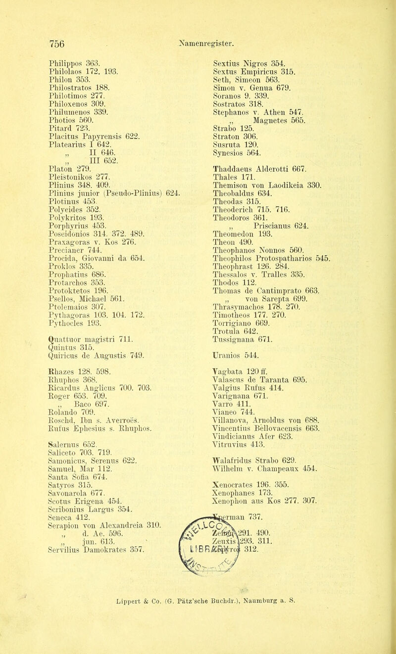 Philippos 363. Philolaos 172. 193. Pliilon 353. Philostratos 188. Philotimos 277. Philoxenos 309. Philirmenos 339. Photios 560. Pitard 723. Placitus Papyrensis 622. Platearius I 642. „ II 646. „ III 652. Platon 279. Pleistonikos 277. Plinius 348. 409. Plinius junior (Pseudo-Plinius) 624. Plotinus 453. Polyeides 352. Polykritos 193. Porpkyrius 453. Poseidonios 314. 372. 489. Praxagoras v. Kos 276. Precianer 744. Procida, Giovanni da 654. Proklos 335. Prophatius 686. Protarckos 353. Protoktetos 196. Psellos, Michael 561. Ptolemaios 307. Pythagoras 103. 104. 172. Pythocles 193. Quattuor magistri 711. Quintus 315. Quiricus de Angustis 749. Rliazes 128. 598. Rhuphos 368. Ricardus Anglicus 700. 703. Roger 653. 709. ,, Baco 697. Rolando 709. Roschd, Ihn s. Averroes. Rufus Ephesius s. Rhuphos. Salernus 652. Saliceto 703. 719. Samonicus, Serenus 622. Samuel, Mar 112. Santa Sofia 674. Satyros 315. Savonarola 677. Scotus Erigena 454. Scribonius Largus 354. Seneca 412. Serapion von Alexandreia 310. „ d. Ae. 596. „ jun. 613. Servilius Damokrates 357. Sextius Nigros 354. Sextus Empiricus 315. Seth, Simeon 563. Simon v. Genua 679. Soranos 9. 339. Sostratos 318. Steplianos v. Athen 547. „ Magnetes 565. St.rabo 125. Straton 306. Susruta 120. Synesios 564. Thaddaeus Alderotti 667. Thaies 171. Themison von Laodikeia 330. Theohaldus 634. Theodas 315. Theoderich 715. 716. Theodoros 361. „ Priscianus 624. Theomedon 193. Theon 490. Theophanos Nonnos 560. Theophilos Protospatharios 545. Theophrast 126. 284. Thessalos v. Tralles 335. Thodos 112. Thomas de Cantimprato 663. „ von Sarepta 699. Thrasymaehos 178. 270. Timotheos 177. 270. Torrigiano 669. Trotula 642. Tussignana 671. Uranios 544. Yagbata 120 ff. Valascus de Taranta 695. Valgius Rufus 414. Yarignana 671. Varro 411. Yianeo 744. Villanova, Arnoldus von 688. Vincentius Bellovacensis 663. Vindicianus Afer 623. Vitrnvius 413. Walafridus Straho 629. Wilhelm v. Cliampeaux 454. Xenocrates 196. 355. Xenophanes 173. Xenophon aus Kos 277. 307. grman 737. v291. 490. ZeuXisl293. 311. UBF.ÄE#roi 312. Lippert & Co. (G. Pätz’sche Buchdr.), Naumburg a. S.