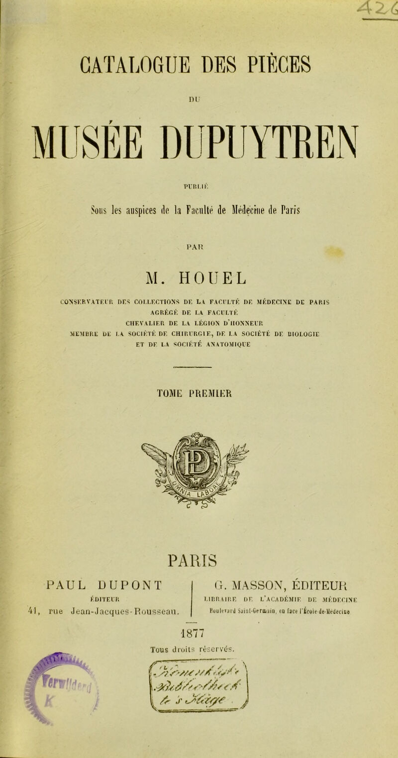 AZ6 CATALOGUE DES PIÈCES nu Pl'R l.l K Sous les auspices de la Faculté de Médecine de Paris PAH M. HOUEL CONSERVATEUR DES COLLECTIONS DE LA FACULTÉ DE MÉDECINE DE PARIS AGRÉGÉ DE LA FACULTÉ CHEVALIER DE LA LÉGION D'HONNEUR MEMBRE DE LA SOCIÉTÉ DF. CHIRURGIE, DE LA SOCIÉTÉ DE BIOLOGIE ET DF LA SOCIÉTÉ ANATOMIQUE TOME PREMIER PARIS PAUL DUPONT ÉDITEUR 41, rue Jean-Jacques-Rousseau. G. MASSON, ÉDITEUR LIBRAIRE DF, L’ACADÉMIE DE MÉDECINE Buuleîard Sainl-Gerauiii, en face l'École de-Mededoe 1877 Tous droits réservés. i à/?* '//?' <. A' ^ Ar s lAéeÀ/y? J