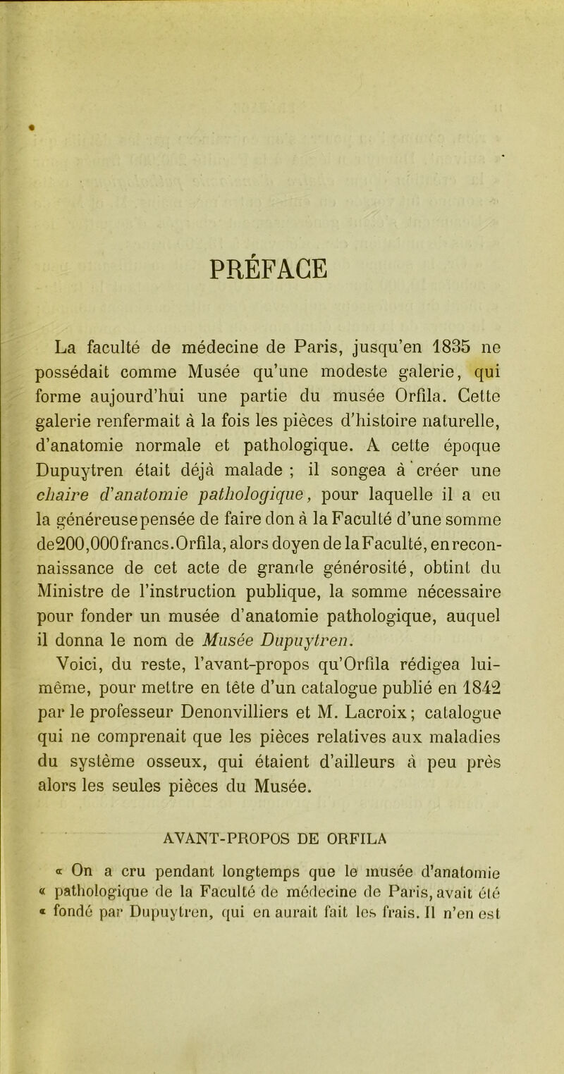 PRÉFACE La faculté de médecine de Paris, jusqu’en 1835 ne possédait comme Musée qu’une modeste galerie, qui forme aujourd’hui une partie du musée Orfda. Cette galerie renfermait à la fois les pièces d’histoire naturelle, d’anatomie normale et pathologique. A cette époque Dupuytren était déjà malade; il songea à créer une chaire d'anatomie pathologique, pour laquelle il a eu la généreuse pensée de faire don à la Faculté d’une somme de200,000 francs. Orfila, alors doyen de la Faculté, en recon- naissance de cet acte de grande générosité, obtint du Ministre de l’instruction publique, la somme nécessaire pour fonder un musée d’anatomie pathologique, auquel il donna le nom de Musée Dupuytren. Voici, du reste, l’avant-propos qu’Orfila rédigea lui- même, pour mettre en tête d’un catalogue publié en 1842 parle professeur Denonvilliers et M. Lacroix; catalogue qui ne comprenait que les pièces relatives aux maladies du système osseux, qui étaient d’ailleurs à peu près alors les seules pièces du Musée. AYANT-PROPOS DE ORFILA a On a cru pendant longtemps que le musée d’anatomie « pathologique de la Faculté de médecine de Paris, avait été « fondé par Dupuytren, qui en aurait fait les frais. Il n’en est