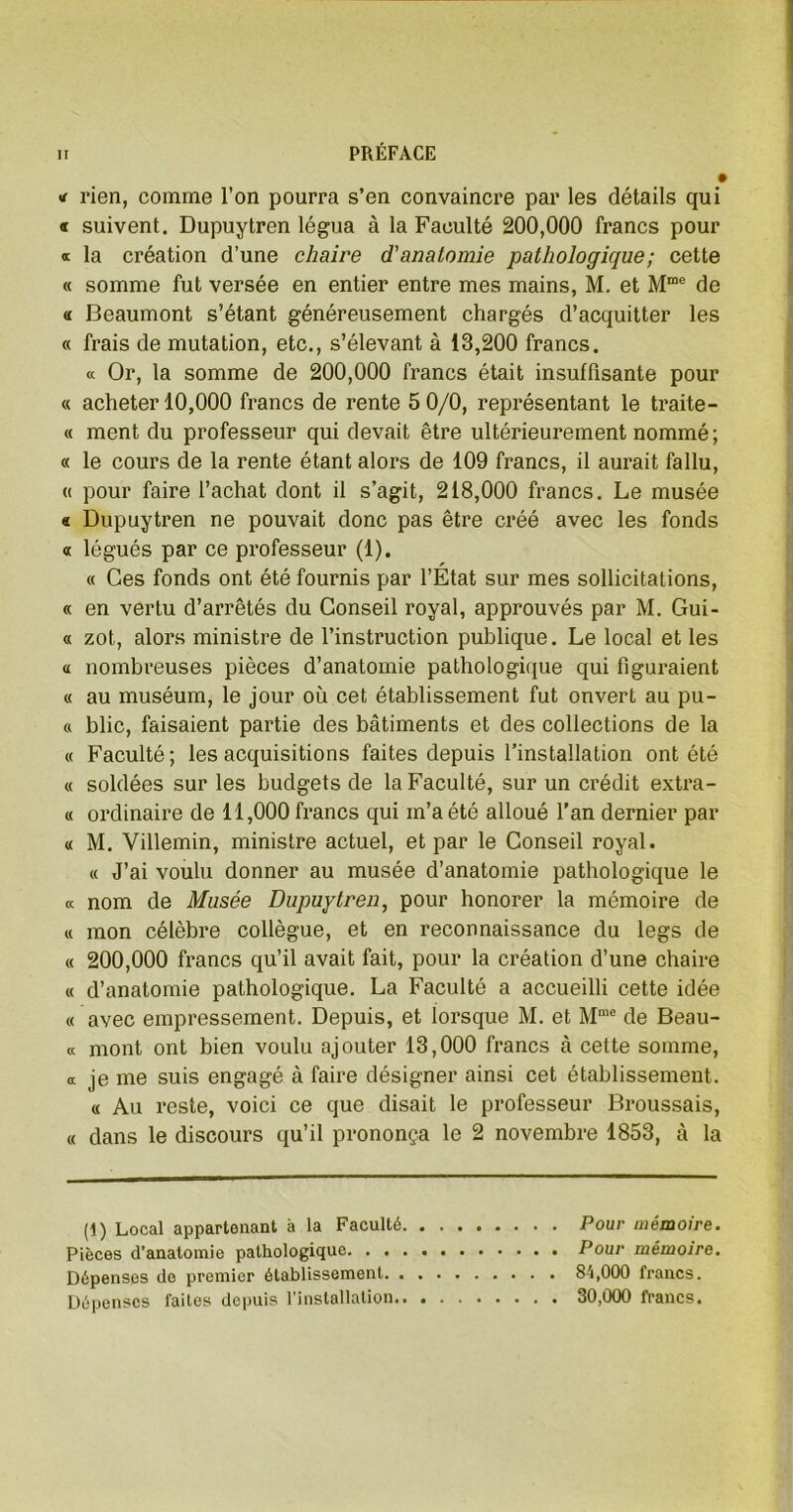 « rien, comme l’on pourra s’en convaincre par les détails qui « suivent. Dupuytren légua à la Faculté 200,000 francs pour a la création d’une chaire d'anatomie pathologique ; cette « somme fut versée en entier entre mes mains, M. et Mme de « Beaumont s’étant généreusement chargés d’acquitter les « frais de mutation, etc., s’élevant à 13,200 francs. « Or, la somme de 200,000 francs était insuffisante pour « acheter 10,000 francs de rente 5 0/0, représentant le traite- « ment du professeur qui devait être ultérieurement nommé; « le cours de la rente étant alors de 109 francs, il aurait fallu, « pour faire l’achat dont il s’agit, 218,000 francs. Le musée « Dupuytren ne pouvait donc pas être créé avec les fonds « légués par ce professeur (1). « Ces fonds ont été fournis par l’État sur mes sollicitations, « en vertu d’arrêtés du Conseil royal, approuvés par M. Gui- ci zot, alors ministre de l’instruction publique. Le local et les « nombreuses pièces d’anatomie pathologique qui figuraient « au muséum, le jour où cet établissement fut onvert au pu- ce blic, faisaient partie des bâtiments et des collections de la « Faculté; les acquisitions faites depuis l’installation ont été « soldées sur les budgets de la Faculté, sur un crédit extra- ie ordinaire de 11,000 francs qui m’a été alloué l'an dernier par « M. Villemin, ministre actuel, et par le Conseil royal. « J’ai voulu donner au musée d’anatomie pathologique le « nom de Musée Dupuytren, pour honorer la mémoire de « mon célèbre collègue, et en reconnaissance du legs de « 200,000 francs qu’il avait fait, pour la création d’une chaire « d’anatomie pathologique. La Faculté a accueilli cette idée « avec empressement. Depuis, et lorsque M. et Mme de Beau- « mont ont bien voulu ajouter 13,000 francs à cette somme, « je me suis engagé à faire désigner ainsi cet établissement. « Au reste, voici ce que disait le professeur Broussais, « dans le discours qu’il prononça le 2 novembre 1853, à la (1) Local appartenant à la Faculté Pour mémoire. Pièces d’anatomie pathologique Pour mémoire. Dépenses de premier établissement 84,000 francs. Dépenses faites depuis l’installation 30,000 francs.