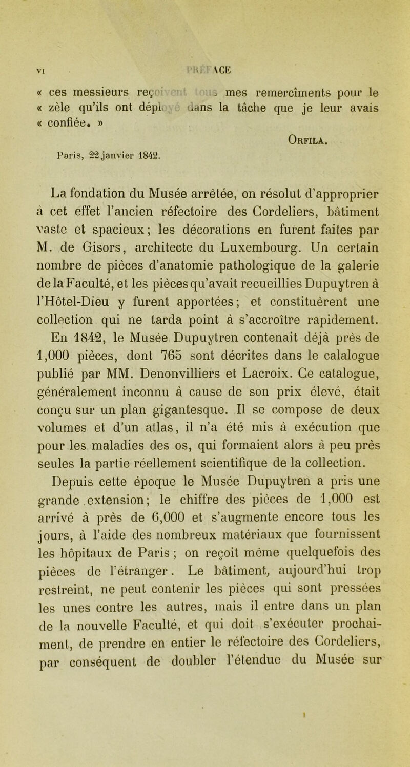 VCE « ces messieurs re<, is mes remercîments pour le « zèle qu’ils ont dépi uans la tâche que je leur avais « confiée. » Orfilà. Paris, 22 janvier 1842. La fondation du Musée arrêtée, on résolut d’approprier à cet effet l’ancien réfectoire des Cordeliers, bâtiment vaste et spacieux; les décorations en furent faites par M. de Gisors, architecte du Luxembourg. Un certain nombre de pièces d’anatomie pathologique de la galerie de la Faculté, et les pièces qu’avait recueillies Dupuytren à l’Hôtel-Dieu y furent apportées ; et constituèrent une collection qui ne tarda point à s’accroître rapidement. En 1842, le Musée Dupuytren contenait déjà près de 1,000 pièces, dont 765 sont décrites dans le calalogue publié par MM. Denonvilliers et Lacroix. Ce calalogue, généralement inconnu à cause de son prix élevé, était conçu sur un plan gigantesque. Il se compose de deux volumes et d’un allas, il n’a été mis à exécution que pour les maladies des os, qui formaient alors à peu près seules la partie réellement scientifique de la collection. Depuis cette époque le Musée Dupuytren a pris une grande extension; le chiffre des pièces de 1,000 est arrivé à près de 6,000 et s’augmente encore tous les jours, à l’aide des nombreux matériaux que fournissent les hôpitaux de Paris ; on reçoit même quelquefois des pièces de l'étranger. Le batiment, aujourd’hui trop restreint, ne peut contenir les pièces qui sont pressées les unes contre les autres, mais il entre dans un plan de la nouvelle Faculté, et qui doit s’exécuter prochai- ment, de prendre en entier le réfectoire des Cordeliers, par conséquent de doubler l’étendue du Musée sur I