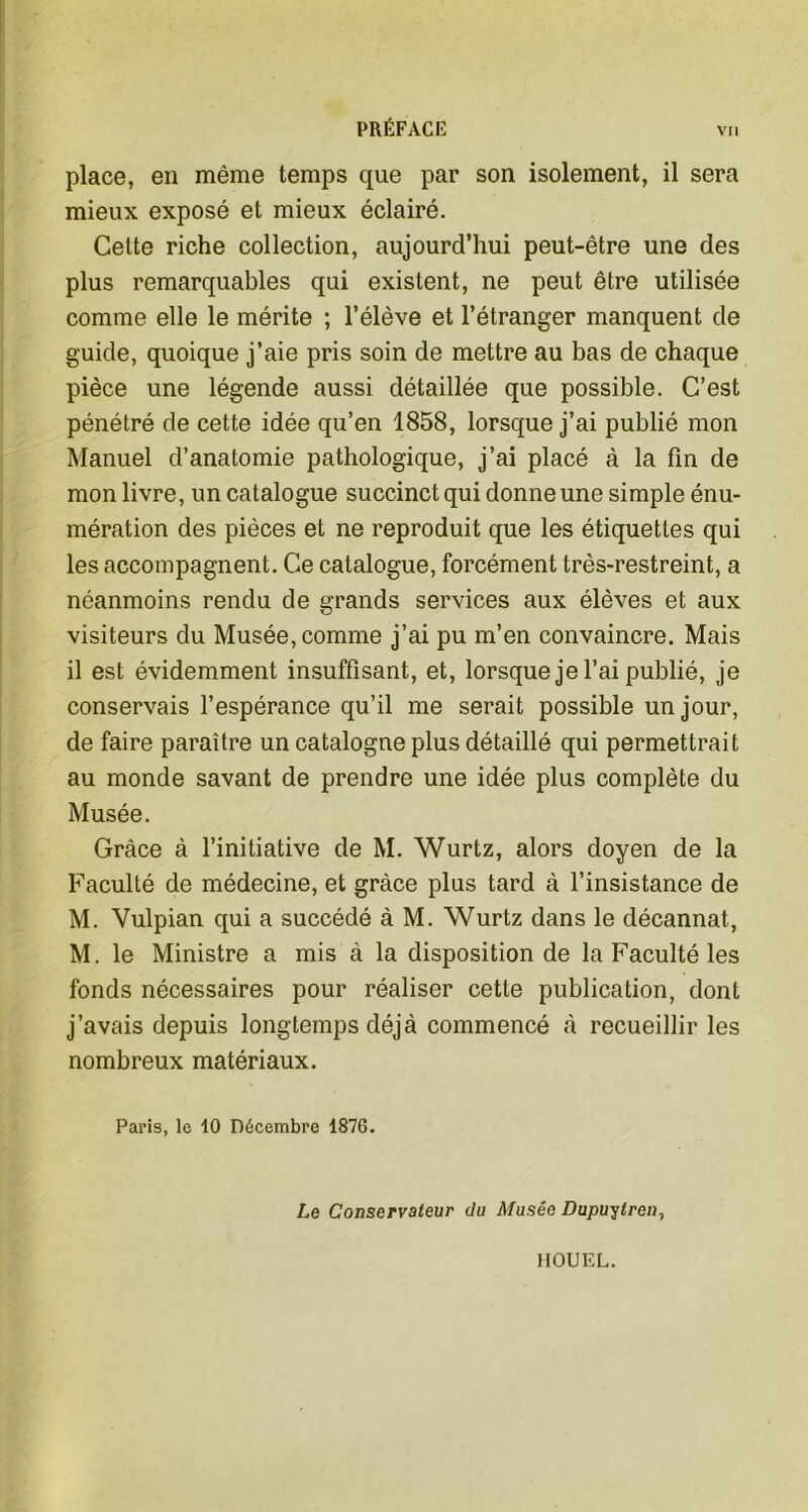 place, en même temps que par son isolement, il sera mieux exposé et mieux éclairé. Cette riche collection, aujourd’hui peut-être une des plus remarquables qui existent, ne peut être utilisée comme elle le mérite ; l’élève et l’étranger manquent de guide, quoique j’aie pris soin de mettre au bas de chaque pièce une légende aussi détaillée que possible. C’est pénétré de cette idée qu’en 1858, lorsque j’ai publié mon Manuel d’anatomie pathologique, j’ai placé à la fin de mon livre, un catalogue succinct qui donne une simple énu- mération des pièces et ne reproduit que les étiquettes qui les accompagnent. Ce catalogue, forcément très-restreint, a néanmoins rendu de grands services aux élèves et aux visiteurs du Musée, comme j’ai pu m’en convaincre. Mais il est évidemment insuffisant, et, lorsque je l’ai publié, je conservais l’espérance qu’il me serait possible un jour, de faire paraître un catalogne plus détaillé qui permettrait au monde savant de prendre une idée plus complète du Musée. Grâce à l’initiative de M. Wurtz, alors doyen de la Faculté de médecine, et grâce plus tard à l’insistance de M. Vulpian qui a succédé à M. Wurtz dans le décannat, M. le Ministre a mis à la disposition de la Faculté les fonds nécessaires pour réaliser cette publication, dont j’avais depuis longtemps déjà commencé à recueillir les nombreux matériaux. Paris, le 10 Décembre 1876. Le Conservateur du Musée Dupuylrcn, IIOUEL.