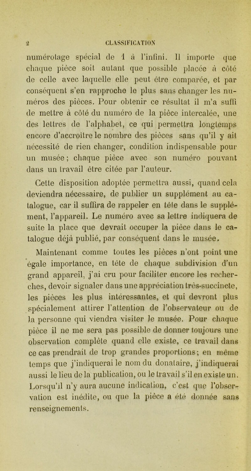 numérotage spécial de 1 à l’infini. 11 importe que chaque pièce soit autant que possible placée à côté de celle avec laquelle elle peut être comparée, et par conséquent s’en rapproche le plus sans changer les nu- méros des pièces. Pour obtenir ce résultat il m’a suffi de mettre à côté du numéro de la pièce intercalée, une des lettres de l’alphabet, ce qui permettra longtemps encore d’accroître le nombre des pièces sans qu’il y ait nécessité de rien changer, condition indispensable pour un musée ; chaque pièce avec son numéro pouvant dans un travail être citée par l’auteur. Cette disposition adoptée permettra aussi, quand cela deviendra nécessaire, de publier un supplément au ca- talogue, car il suffira de rappeler en télé dans le supplé- ment, l’appareil. Le numéro avec sa lettre indiquera de suite la place que devrait occuper la pièce dans le ca- talogue déjà publié, par conséquent dans le musée. Maintenant comme toutes les pièces n’ont point une égale importance, en tète de chaque subdivision d’un grand appareil, j’ai cru pour faciliter encore les recher- ches, devoir signaler dans une appréciation très-succincte, les pièces les plus intéressantes, et qui devront plus spécialement attirer l’attention de l’observateur ou de la personne qui viendra visiter le musée. Pour chaque pièce il ne me sera pas possible de donner toujours une observation complète quand elle existe, ce travail dans ce cas prendrait de trop grandes proportions; en même temps que j’indiquerai le nom du donataire, j’indiquerai aussi le lieu delà publication, ou le travail s’il en existe un. Lorsqu’il n’y aura aucune indication, c’est que l’obser- vation est inédite, ou que la pièce a été donnée sans renseignements.