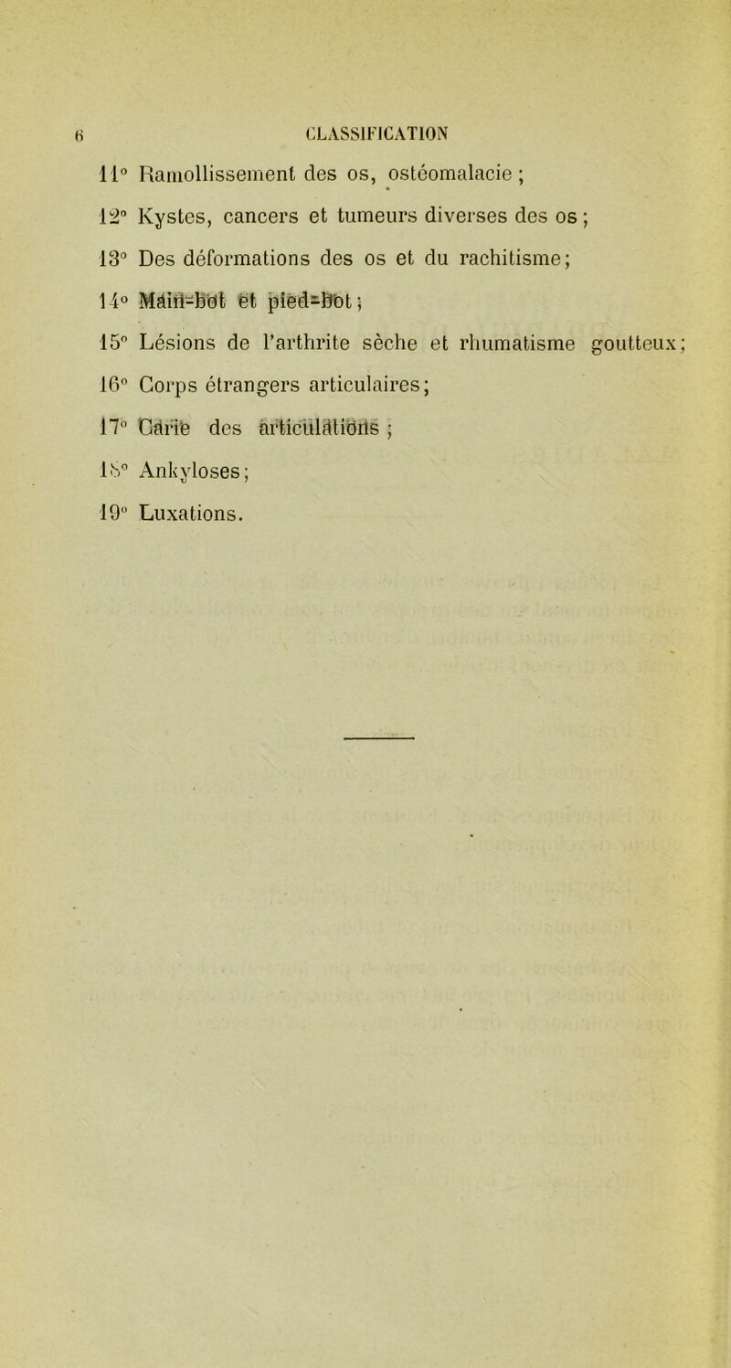 11° Ramollissement clés os, ostéomalacie; 12° Kystes, cancers et tumeurs diverses des os; 13° Des déformations des os et du rachitisme; 14° Mâiiî-bdt et pied-bot; 15 Lésions de l’arthrite sèche et rhumatisme goutteux; 16° Corps étrangers articulaires; 17° Càfie des articulations ; 1>S° Ankylosés; 19° Luxations.