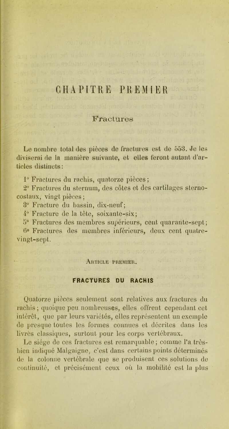 CHAPITRE PREMIER Fractures Le nombre total des pièces de fractures est de 553. Je les diviserai de la manière suivante, et elles feront autant d’ar- ticles distincts: 1° Fractures du rachis, quatorze pièces ; 2° Fractures du sternum, des côtes et des cartilages sterno- costaux, vingt pièces ; 3° Fracture du bassin, dix-neuf; 4° Fracture de la tête, soixante-six; 5° Fractures des membres supérieurs, cent quarante-sept ; 6° Fractures des membres inférieurs, deux cent quatre- vingt-sept. Article premier. FRACTURES DU RACHIS Quatorze pièces seulement sont relatives aux fractures du rachis; quoique peu nombreuses, elles offrent cependant cet intérêt, que par leurs variétés, elles représentent un exemple de presque toutes les formes connues et décrites dans les livrés classiques, surtout pour les corps vertébraux. Le siège de ces fractures est remarquable ; comme l’a très- bien indiqué Malgaigne, c’est dans certains points déterminés de la colonne vertébrale que se produisent ces solutions de continuité, et précisément ceux où la mobilité est la plus