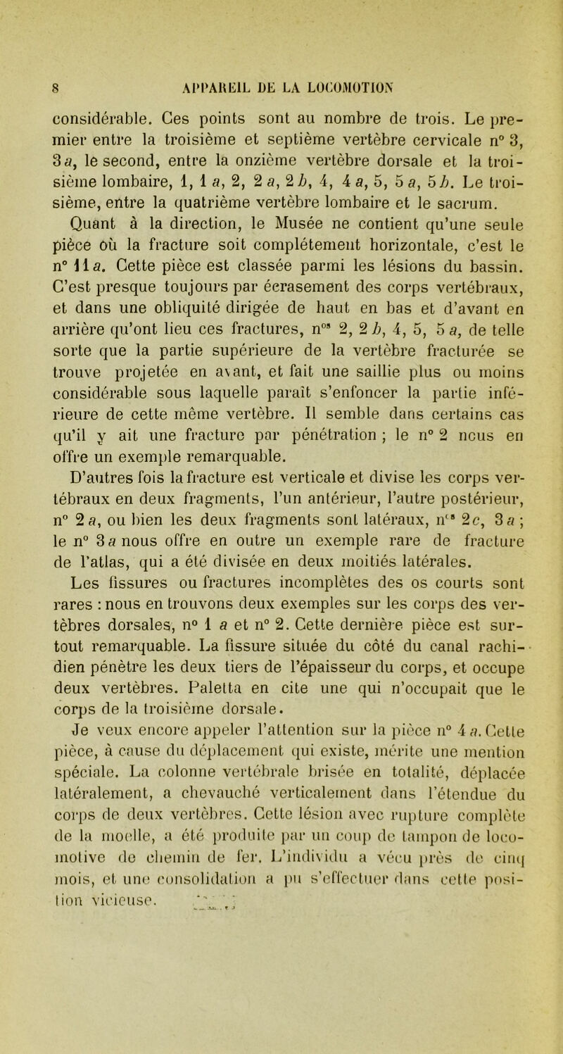 considérable. Ces points sont au nombre de trois. Le pre- mier entre la troisième et septième vertèbre cervicale n° 3, 3a, le second, entre la onzième vertèbre dorsale et la troi- sième lombaire, 1, 1 a, 2, 2 a, 2 h, 4, 4 a, 5, 5 a, 5 b. Le troi- sième, entre la quatrième vertèbre lombaire et le sacrum. Quant à la direction, le Musée ne contient qu’une seule pièce où la fracture soit complètement horizontale, c’est le n° lia. Cette pièce est classée parmi les lésions du bassin. C’est presque toujours par écrasement des corps vertébraux, et dans une obliquité dirigée de haut en bas et d’avant en arrière qu’ont lieu ces fractures, n09 2, 2 b, 4, 5, 5 a, de telle sorte que la partie supérieure de la vertèbre fracturée se trouve projetée en avant, et fait une saillie plus ou moins considérable sous laquelle paraît s’enfoncer la partie infé- rieure de cette même vertèbre. Il semble dans certains cas qu’il y ait une fracture par pénétration ; le n° 2 nous en offre un exemple remarquable. D’autres fois la fracture est verticale et divise les corps ver- tébraux en deux fragments, l’un antérieur, l’autre postérieur, n° 2 a, ou bien les deux fragments sont latéraux, ncs 2c, 3 a ; le n° 3 a nous offre en outre un exemple rare de fracture de l’atlas, qui a été divisée en deux moitiés latérales. Les fissures ou fractures incomplètes des os courts sont rares : nous en trouvons deux exemples sur les corps des ver- tèbres dorsales, n° 1 a et n° 2. Cette dernière pièce est sur- tout remarquable. La fissure située du côté du canal rachi- dien pénètre les deux tiers de l’épaisseur du corps, et occupe deux vertèbres. Palelta en cite une qui n’occupait que le corps de la troisième dorsale. Je veux encore appeler l’attention sur la pièce n° 4 a. Cette pièce, à cause du déplacement qui existe, mérite une mention spéciale. La colonne vertébrale brisée en totalité, déplacée latéralement, a chevauché verticalement dans l’étendue du corps de deux vertèbres. Cette lésion avec rupture complète de la moelle, a été produite par un coup de tampon de loco- motive de chemin de fer. L’individu a vécu près de cinq mois, et une consolidation a pu s’effectuer dans cette posi- tion vicieuse. -- -