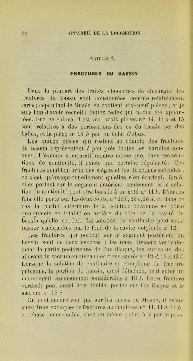 Auticle 3. FRACTURES DU BASSIN Dans la plupart des traités classiques de chirurgie, les fractures du bassin sont considérées comme relativement rares ; cependant le Musée en contient dix-neuf pièces ; et je suis loin d’avoir recueilli toutes celles qui m’ont été appor- tées. Sur ce chiffre, il est vrai, trois pièces n03 14, 14 a et 15 sont relatives à des perforations des os du bassin par des balles, et la pièce n° 14 b par un éclat d’obus. Les quinze pièces qui restent au compte des fractures du bassin représentent à peu près toutes les variétés con- nues. L'examen comparatif montre même que, dans ces solu- tions de continuité, il existe une certaine régularité. Ces fractures semblent avoir des sièges et des directions spéciales ; ce n’est qu’exceptionnelleinent qu’elles s’en écartent. Tantôt elles portent sur le segment antérieur seulement, et la solu- tion de continuité peut être bornée à un côté n° 11 h. D’autres fois elle porte sur les deux côtés, n0312b, 13 c, 13 cl, et, dans ce cas, la partie antérieure de la ceinture pelvienne se porte quelquefois en totalité en arrière du côté de la cavité du bassin qu’elle rétrécit. La solution de continuité peut aussi passer quelquefois par le fond de la cavité cotyloïde n 12. Les fractures qui portent sur le segment postérieur du bassin sont de deux espèces : les unes divisent verticale- ment la partie postérieure de l’os iliaque, les autres un des ailerons du sacrum au niveau des trous sacrés n0313 cl, 13e, 13/’. Lorsque la solution de continuité se complique de fracture pubienne, la portion de bassin, ainsi détachée, peut subir un mouvement ascensionnel considérable n” 13 f. Cette fracture verticale peut aussi être double, porter sur l’os iliaque et le sacrum n° 12 c. On peut encore voir que sur les pièces du Musée, il existe aussi trois exemples de fractures incomplètes nos 11,11 n, 11 b, et, chose remarquable, c’est au même point, à la partie pos-