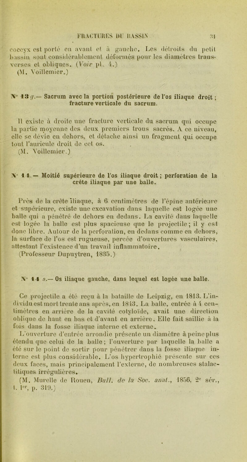 l’T.ACTUÜKS 1)1 lî.VSSI.N coccyx est porté en avant et à gauche. Les détroits du petit bassin sont considérablement déformés pour les diamètres trans- verses et obliques. (Voir pl. 4.) (M. Yoillemier.) A'° 13 g.— Sacrum avec la portion postérieure de l’os iliaque droit; fracture verticale du sacrum. Il existe à droite une fracture verticale du sacrum qui occupe la partie moyenne des deux premiers trous sacrés. A ce niveau, elle se dévie en dehors, et détache ainsi un fragment qui occupe tout l’auricule droit de cet os. (M. Voillemier.) A° 1 î — Moitié supérieure de l’os iliaque droit; perforation de la crête iliaque par une balle. Près de la crête iliaque, à 6 centimètres de l’épine antérieure et supérieure, existe une excavation dans laquelle est logée une balle qui a pénétré de dehors en dedans. La cavité dans laquelle est logée la balle est plus spacieuse que le projectile; il y est donc libre. Autour de la perforation, en dedans comme en dehors, la surface de l’os est rugueuse, percée d’ouvertures vasculaires, attestant l’existence d’un travail inflammatoire. (Professeur Dupuytren, 1835.) X» 14 a.— Os iliaque gauche, dans lequel est logée une balle. Ce projectile a été reçu à la bataille de Leipzig, en 1813. L’in- dividuest mort trente ans après, en 1843. La balle, entrée à 4 cen- timètres en arrière de la cavité cotyloïde, avait une direction oblique de haut en bas et d’avant en arrière. Elle fait saillie à ia fois dans la fosse iliaque interne et externe. L’ouverture d’entrée arrondie présente un diamètre à peine plus étendu que celui de la balle; l’ouverture par laquelle la balle a été sur le point de sortir pour pénétrer dans la fosse iliaque in- terne est plus considérable. L’os hypertrophié présente sur ccs deux faces, mais principalement l’externe, de nombreuses stalac- titiques irrégulières. (M. Murolle de Rouen, Bull, de la Soc. anat., 1856, 2n sér.,