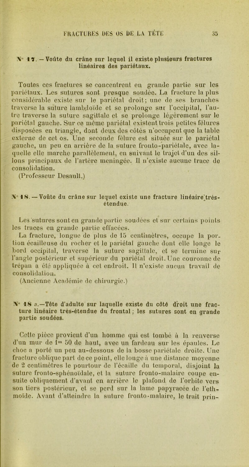 AI 17. — Voûte du crâne sur lequel il existe plusieurs fractures linéaires des pariétaux. Toutes ces fractures se concentrent en grande partie sur les pariétaux. Les sutures sont presque soudée. La fracture la plus considérable existe sur le pariétal droit; une de ses branches traverse la suture lambdoïde et se prolonge sur l’occipital, l’au- tre traverse la suture sagittale et se prolonge légèrement sur le pariétal gauche. Sur ce môme pariétal existent trois petites fêlures disposées en triangle, dont deux des cotés n’occupent que la table externe de cet os. Une seconde fêlure est située sur le pariétal gauche, un peu en arrière de la suture fronto-pariélale, avec la- quelle elle marche parallèlement, en suivant le trajet d’un des sil- lons principaux de l’artère méningée. Il n’existe aucune trace de consolidation. (Professeur Desault.) A°'18. — Voûte du crâne sur lequel existe une fracture linéaire’.très- étendue. Les sutures sont en grande partie soudées et sur certains points les traces en grande partie effacées. La fracture, longue de plus de 15 centimètres, occupe la por- tion écailleuse du rocher et le pariétal gauche dont elle longe le bord occipital, traverse la suture sagittale, et se termine sur l’angle postérieur et supérieur du pariétal droit. Une couronne de trépan a été appliquée à cet endroit. Il n’existe aucun travail de consolidation. (Ancienne Académie de chirurgie.) AI0 18 a.—Tête d’adulte sur laquelle existe du côté droit une frac- ture linéaire très-étendue du frontal ; les sutures sont en grande partie soudées. Cette pièce provient d’un homme qui est tombé à la renverse d’un mur de lm 50 de haut, avec un fardeau sur les épaules. Le choc a porté un peu au-dessous de la bosse pariétale droite. Une fracture oblique part de ce point, elle longe à une distance moyenne de 2 centimètres le pourtour de l’écaille du temporal, disjoint la suture fronto-sphénoïdale, et la suture fronto-malaire coupe en- suite obliquement d’avant en arrière le plafond de l’orbite vers son tiers postérieur, et se perd sur la lame papyracée de l’eth- moïde. Avant d’atteindre la suture fronto-malaire, le trait prin-