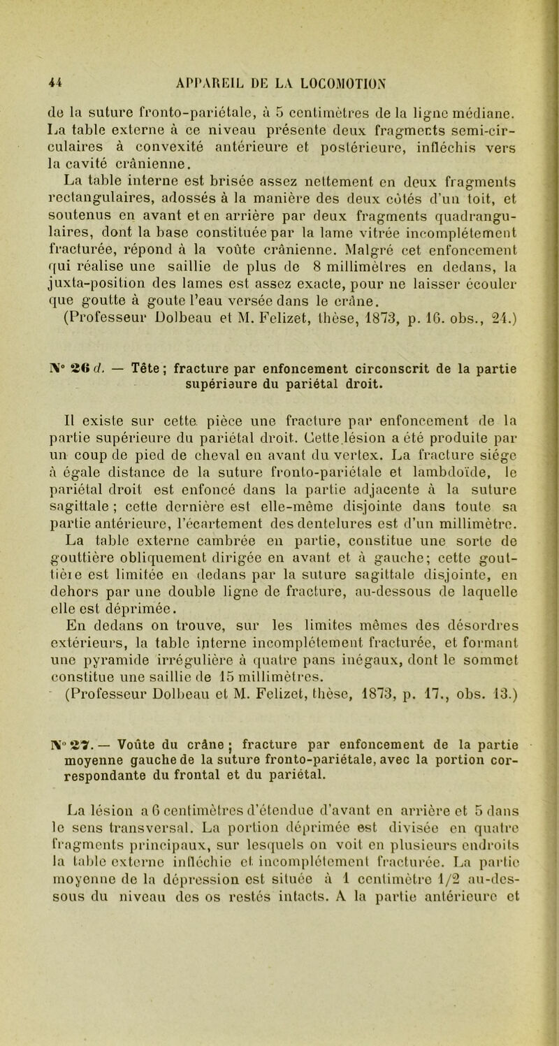 de la suture fronto-pariétale, ù 5 centimètres de la ligue médiane. La table externe à ce niveau présente deux fragments semi-cir- culaires à convexité antérieure et postérieure, infléchis vers la cavité crânienne. La table interne est brisée assez nettement en deux fragments rectangulaires, adossés à la manière des deux côtés d'un toit, et soutenus en avant et en arrière par deux fragments quadrangu- laires, dont la base constituée par la lame vitrée incomplètement fracturée, répond à la voûte crânienne. Malgré cet enfoncement qui réalise une saillie de plus de 8 millimètres en dedans, la juxta-position des lames est assez exacte, pour ne laisser écouler que goutte à goûte l’eau versée dans le crâne. (Professeur Dolbeau et M. Felizet, thèse, 1873, p. 16. obs., 21.) ]\0 26 d. — Tête ; fracture par enfoncement circonscrit de la partie supérieure du pariétal droit. Il existe sur cette, pièce une fracture par enfoncement de la partie supérieure du pariétal droit.. Cette lésion a été produite par un coup de pied de cheval en avant du vertex. La fracture siège à égale distance de la suture fronto-pariétale et lambdoïde, le pariétal droit est enfoncé dans la partie adjacente à la suture sagittale ; cette dernière est elle-même disjointe dans toute sa partie antérieure, l’écartement des dentelures est d’un millimètre. La table externe cambrée en partie, constitue une sorte de gouttière obliquement dirigée en avant et à gauche; cette gout- tièie est limitée en dedans par la suture sagittale disjointe, en dehors par une double ligne de fracture, au-dessous de laquelle elle est déprimée. En dedans on trouve, sur les limites mêmes des désordres extérieurs, la table interne incomplètement fracturée, et formant une pyramide irrégulière à quatre pans inégaux, dont le sommet constitue une saillie de 15 millimètres. (Professeur Dolbeau et M. Felizet, thèse, 1873, p. 17., obs. 13.) IV 2Î. - Voûte du crâne; fracture par enfoncement de la partie moyenne gauche de la suture fronto-pariétale, avec la portion cor- respondante du frontal et du pariétal. La lésion a 6 centimètres d’étendue d’avant en arrière et 5 dans le sens transversal. La portion déprimée est divisée en quatre fragments principaux, sur lesquels on voit en plusieurs endroits la table externe infléchie et incomplètement fracturée. La partie moyenne de la dépression est située à 1 centimètre 1/2 au-des- sous du niveau des os restés intacts. À la partie antérieure et