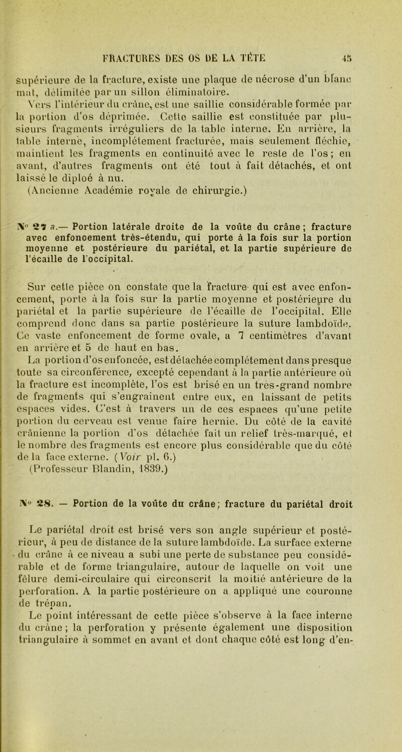 supérieure de la fracture, existe une plaque de nécrose d’un blanc mat, délimitée par un sillon éliminatoire. Vers l’intérieur du crâne, est une saillie considérable formée par la portion d’os déprimée. Cette saillie est constituée par plu- sieurs fragments irréguliers de la table interne. En arrière, la table interné, incomplètement fracturée, mais seulement fléchie, maintient les fragments en continuité avec le reste de l’os; en avant, d’autres fragments ont été tout à fait détachés, et ont laissé le diploé à nu. (Ancienne Académie royale de chirurgie.) X° 2ï a.— Portion latérale droite de la voûte du crâne; fracture avec enfoncement très-étendu, qui porte à la fois sur la portion moyenne et postérieure du pariétal, et la partie supérieure de l’écaille de l’occipital. Sur cette pièce on constate que la fracture qui est avec enfon- cement, porte à la fois sur la partie moyenne et postérieure du pariétal et la partie supérieure de l’écaille de l’occipital. Elle comprend donc dans sa partie postérieure la suture lambdoïde. Ce vaste enfoncement de forme ovale, a 1 centimètres d’avant en arrière et 5 de haut en bas. La portion d’os en foncée, est détachée complètement dans presque toute sa circonférence, excepté cependant à la partie antérieure où la fracture est incomplète, l’os est brisé en un très-grand nombre de fragments qui s’engrainent entre eux, en laissant de petits espaces vides. C’est à travers un de ces espaces qu’une petite portion du cerveau est venue faire hernie. Du côté de la cavité crânienne la portion d’os détachée fait un relief très-marqué, et le nombre des fragments est encore plus considérable que du côté delà face externe. (Voir pl. 6.) (Professeur Blandin, 1839.) 28. — Portion de la voûte du crâne; fracture du pariétal droit Le pariétal droit est brisé vers son angle supérieur et posté- rieur, à peu de distance de la suture lambdoïde. La surface externe du crâne à ce niveau a subi une perte de substance peu considé- rable et de forme triangulaire, autour de laquelle on voit une fêlure demi-circulaire qui circonscrit la moitié antérieure de la perforation. A la partie postérieure on a appliqué une couronne de trépan. Le point intéressant de cette pièce s’observe à la face interne du crâne ; la perforation y présente également une disposition triangulaire à sommet en avant et dont chaque côté est long d’en-