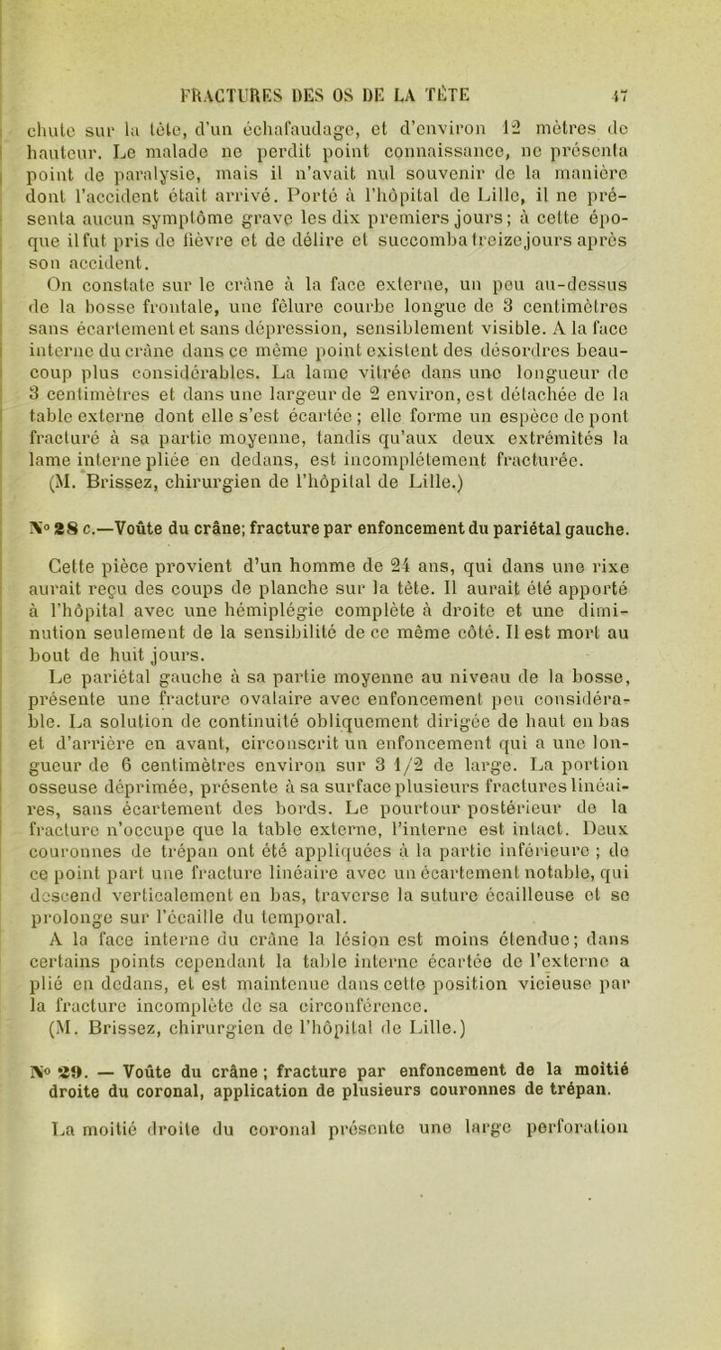 chute sur la tète, d’un échafaudage, et d’environ 12 mètres de hauteur. Le malade ne perdit point connaissance, ne présenta point de paralysie, mais il n’avait nul souvenir de la manière dont l’accident était arrivé. Porté à l’hôpital de Lille, il ne pré- senta aucun symptôme grave les dix premiers jours ; à cette épo- que il fut pris de lièvre et de délire et succomba treize jours après son accident. On constate sur le crâne à la face externe, un peu au-dessus de la bosse frontale, une fêlure courbe longue de 3 centimètres sans écartement et sans dépression, sensiblement visible. A la face interne du crâne dans ce même point existent des désordres beau- coup plus considérables. La lame vitrée dans une longueur de 3 centimètres et dans une largeur de 2 environ, est détachée de la table externe dont elle s’est écartée; elle forme un espèce de pont fracturé à sa partie moyenne, tandis qu’aux deux extrémités la lame interne pliée en dedans, est incomplètement fracturée. (M. Brissez, chirurgien de l’hôpital de Lille.) î\0 28 c.—Voûte du crâne; fracture par enfoncement du pariétal gauche. Cette pièce provient d’un homme de 24 ans, qui dans une rixe aurait reçu des coups de planche sur la tète. Il aurait été apporté à l'hôpital avec une hémiplégie complète à droite et une dimi- nution seulement de la sensibilité de ce même côté. Il est mort au bout de huit jours. Le pariétal gauche à sa partie moyenne au niveau de la bosse, présente une fracture ovalaire avec enfoncement peu considéra- ble. La solution de continuité obliquement dirigée de haut en bas et d’arrière en avant, circonscrit un enfoncement qui a une lon- gueur de 6 centimètres environ sur 3 1/2 de large. La portion osseuse déprimée, présente à sa surface plusieurs fractures linéai- res, sans écartement des bords. Le pourtour postérieur de la fracture n’occupe que la table externe, l’interne est intact. Deux couronnes de trépan ont été appliquées à la partie inférieure ; de ce point part une fracture linéaire avec un écartement notable, qui descend verticalement en bas, traverse la suture écailleuse et se prolonge sur l’ccaille du temporal. A la face interne du crâne la lésion est moins étendue; dans certains points cependant la table interne écartée de l’externe a plié en dedans, et est maintenue dans cette position vicieuse par la fracture incomplète de sa circonférence. (M. Brissez, chirurgien de l’hôpital de Lille.) I\° 29. — Voûte du crâne ; fracture par enfoncement de la moitié droite du coronal, application de plusieurs couronnes de trépan. La moitié droite du coronal présente une large perforation