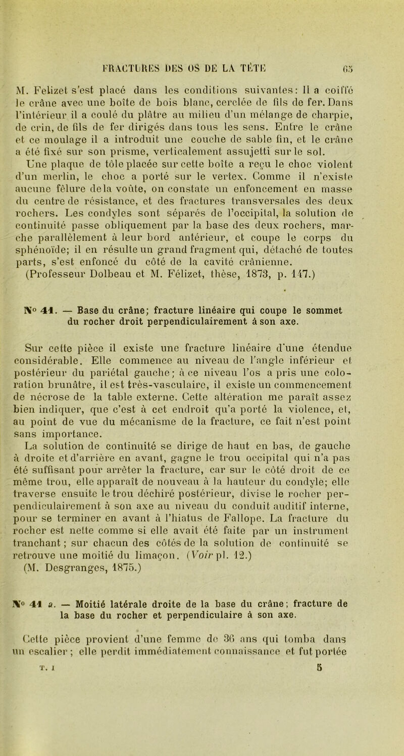 M. Felizet s’est placé dans les conditions suivantes: lia coiffé le crâne avec une boîte de bois blanc, cerclée de fils de fer. Dans l’intérieur il a coulé du plâtre au milieu d’un mélange de charpie, de crin, de fds de fer dirigés dans tous les sens. Entre le crâne et ce moulage il a introduit une couche de sable fin, et le crâne a été fixé sur son prisme, verticalement assujetti sur le sol. Une plaque de tôle placée sur cette boîte a reçu le choc violent d’un merlin, le choc a porté sur le vertex. Comme il n’existe aucune fêlure delà voûte, on constate un enfoncement en masse du centre de résistance, et des fractures transversales des deux rochers. Les condyles sont séparés de l’occipital, la solution de continuité passe obliquement par la base des deux rochers, mar- che parallèlement à leur bord antérieur, et coupe le corps du sphénoïde; il en résulte un grand fragment qui, détaché de toutes parts, s’est, enfoncé du côté de la cavité crânienne. (Professeur Dolbeau et M. Félizet, thèse, 1873, p. 147.) N° 41. — Base du crâne; fracture linéaire qui coupe le sommet du rocher droit perpendiculairement à son axe. Sur cette pièce il existe une fracture linéaire d’une étendue considérable. Elle commence au niveau de l’angle inférieur et postérieur du pariétal gauche; à ce niveau l’os a pris une colo- ration brunâtre, il est très-vasculaire, il existe un commencement de nécrose de la table externe. Cette altération me paraît assez bien indiquer, que c’est à cet endroit qu’a porté la violence, et, au point de vue du mécanisme de la fracture, ce fait n’est point sans importance. La solution de continuité se dirige de haut en bas, de gauche à droite et d’arrière en avant, gagne le trou occipital qui n’a pas été suffisant pour arrêter la fracture, car sur le côté droit de ce même trou, elle apparaît de nouveau à la hauteur du condyle; elle traverse ensuite le trou déchiré postérieur, divise le rocher per- pendiculairement à son axe au niveau du conduit auditif interne, pour se terminer en avant à l’hiatus de Fallope. La fracture du rocher est nette comme si elle avait été faite par un instrument tranchant ; sur chacun des côtés de la solution de continuité se retrouve une moitié du limaçon. (Voir pl. 12.) (M. Desgranges, 1875.) 1¥° 41 a. — Moitié latérale droite de la base du crâne; fracture de la base du rocher et perpendiculaire à son axe. Celte pièce provient d’une femme de 36 ans qui tomba dans un escalier; elle perdit immédiatement connaissance et, fut portée 5 T. 1