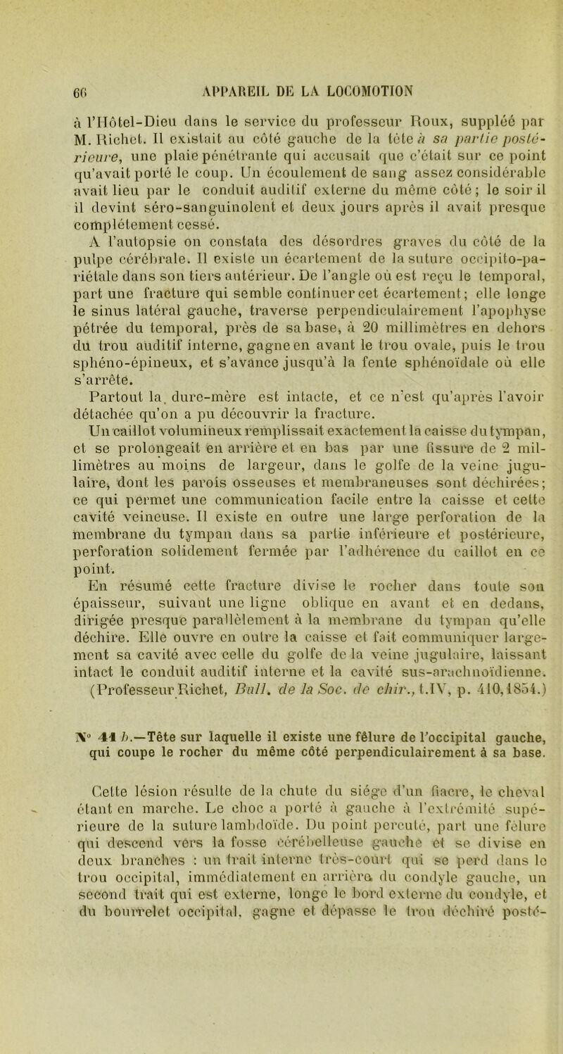 à l’Hôtel-Dieu dans le service du professeur Roux, suppléé par M. Richet. Il existait au côté gauche de la tète à s<? partie poste - ricui-e, une plaie pénétrante qui accusait que c’était sur ce point qu’avait porté le coup. Un écoulement de sang assez considérable avait lieu par le conduit auditif externe du même côté; le soir il il devint séro-sanguinolent et deux jours après il avait presque complètement cessé. A l’autopsie on constata des désordres graves du côté de la pulpe cérébrale. 11 existe un écartement de la suture occipito-pa- riétale dans son tiers antérieur. De l’angle où est reçu le temporal, part une fracture qui semble continuer cet écartement; elle longe le sinus latéral gauche, traverse perpendiculairement l’apophyse pétrée du temporal, près de sa base, à 20 millimètres en dehors du trou auditif interne, gagne en avant le trou ovale, puis le trou sphéno-épineux, et s’avance jusqu’à la fente sphénoïdale où elle s’arrête. Partout la, dure-mère est intacte, et ce n’est qu’après l’avoir détachée qu’on a pu découvrir la fracture. Un caillot volumineux remplissait exactement la caisse du tympan, et se prolongeait en arrière et en bas par une fissure de 2 mil- limètres au moins de largeur, dans le golfe de la veine jugu- laire* dont les parois osseuses et membraneuses sont déchirées; ce qui permet une communication facile entre la caisse et cette cavité veineuse. Il existe en outre une large perforation de la membrane du tympan dans sa partie inférieure et postérieure, perforation solidement fermée par l’adhérence du caillot en ce point. En résumé cette fracture divise le rocher dans toute son épaisseur, suivant une ligne oblique en avant et en dedans, dirigée presque parallèlement à la membrane du tympan qu’elle déchire. Elle ouvre en outre la caisse et fait communiquer large- ment sa cavité avec celle du golfe de la veine jugulaire, laissant intact le conduit auditif interne et la cavité sus-arachnoïdienne. (Professeur Richet, Bull, de la Soc. de chir., t.ïV, p. 410,1834.) X“ 41 />.—Tête sur laquelle il existe une fêlure de l’occipital gauche, qui coupe le rocher du même côté perpendiculairement à sa base. Celte lésion résulte de la chute du siège d’un fiacre, le cheval étant en marche. Le choc a porté à gauche à l’extrémité supé- rieure de la suture lambdoïde. I)u point percuté, part une fêlure qui descend vers la fosse cérébelleuse gauche et se divise en deux branches : un Irait interne très-court qui se perd dans le trou occipital, immédiatement en arriéra du condyle gauche, un second trait qui est externe, longe le bord externe du condyle, et du bourrelet occipital, gagne et dépasse le trou déchiré posté-