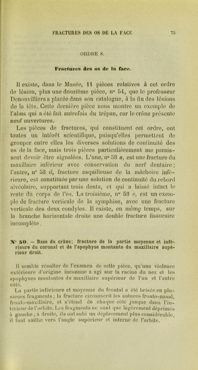 ORDRE 8. Fractures des os de la face. Il existe, dans le Musée, 11 pièces relatives à cet ordre de lésion, plus une douzième pièce, n° 54, que le professeur Denonvilliers a placée dans son catalogue, à la fin des lésions de la tète. Cette dernière pièce nous montre un exemple de l’abus qui a été fait autrefois du trépan, car le crâne présente neuf ouvertures. Les pièces de fractures, qui constituent cet ordre, ont toutes un intérêt scientifique, puisqu’elles permettent de grouper entre elles les diverses solutions de continuité des os de la face, mais trois pièces particulièrement me parais- sent devoir être signalées. L’une, n° 53 a, est une fracture du maxillaire inférieur avec conservation du nerf dentaire ; l’autre, n° 53 d, fracture esquilleuse de la mâchoire infé- rieure, est constituée par une solution de continuité du rebord alvéolaire, supportant trois dents, et qui a laissé intact le reste du corps de l’os. La troisième, n° 53 c, est un exem- ple de fracture verticale de la symphise, avec une fracture verticale des deux condyles. 11 existe, en même temps, sur la branche horizontale droite une double fracture fissuraire incomplète. 50. — Base du crâne; fracture de la partie moyenne et infé- rieure du coronal et de l’apophyse montante du maxillaire supé- rieur droit. Il semble résulter de l’examen de cette pièce, qu’une violence extérieure d’origine inconnue a agi sur la racine du nez et les apophyses montantes du maxillaire supérieur de l’un et l’autre côté. La partie inférieure et moyenne du frontal a été brisée en plu- sieurs fragments ; la fracture circonscrit les sutures fronto-nasal, fronto-maxillaire, et s’étend de chaque côté jusque dans l’in- térieur de l’orbite. Les fragments ne sont que légèrement déprimés à gauche ; à droite, ils ont subi un déplacement plus considérable, il font saillie vers l’angle supérieur et interne do l’orbite.