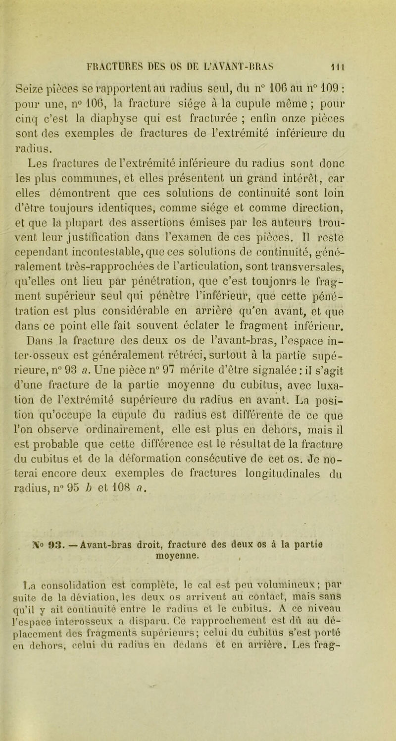 Seize pièces se rapportent au radius seul, du n° 100 au n° 109 : pour une, n° 100, la fracture siège à la cupule même ; pour cinq c’est la diaphyse qui est fracturée ; enfin onze pièces sont des exemples de fractures de l’extrémité inférieure du radius. Les fractures de l’extrémité inférieure du radius sont donc les plus communes, et elles présentent un grand intérêt, car elles démontrent que ces solutions de continuité sont loin d’être toujours identiques, comme siège et comme direction, et que la plupart des assertions émises par les auteurs trou- vent leur justification dans l’examen de ces pièces. Il reste cependant incontestable, que ces solutions de continuité, géné- ralement très-rapprochées de l’articulation, sont transversales, qu’elles ont lieu par pénétration, que c’est toujonrs le frag- ment supérieur seul qui pénètre l’inférieur, que cette péné- tration est plus considérable en arrière qu'en avant, et que dans ce point elle fait souvent éclater le fragment inférieur. Dans la fracture des deux os de l’avant-bras, l’espace in- ter-osseux est généralement rétréci, surtout à la partie supé- rieure, n° 93 a. Une pièce n° 97 mérite d’être signalée : il s’agit d’une fracture de la partie moyenne du cubitus, avec luxa- tion de l’extrémité supérieure du radius en avant. La posi- tion qu’occupe la cupule du radius est différente de ce que l’on observe ordinairement, elle est plus en dehors, mais il est probable que cette différence est le résultat de la fracture du cubitus et de la déformation consécutive de cet os. Je no- terai encore deux exemples de fractures longitudinales du radius, n° 95 h et 108 a. TXo 03.-Avant-bras droit, fracture des deux os à la partie moyenne. La consolidation est complète, le cal est peu volumineux; par suite de la déviation, les deux os arrivent au contact, mais sans qu’il y ait continuité entre le radius et le cubitus. A ce niveau l’espace interosseux a disparu. Ce rapprochement est dû au dé- placement des fragments supérieurs; celui du cubitus s’est porté en dehors, celui du radius en dedans et en arrière. Les frag-