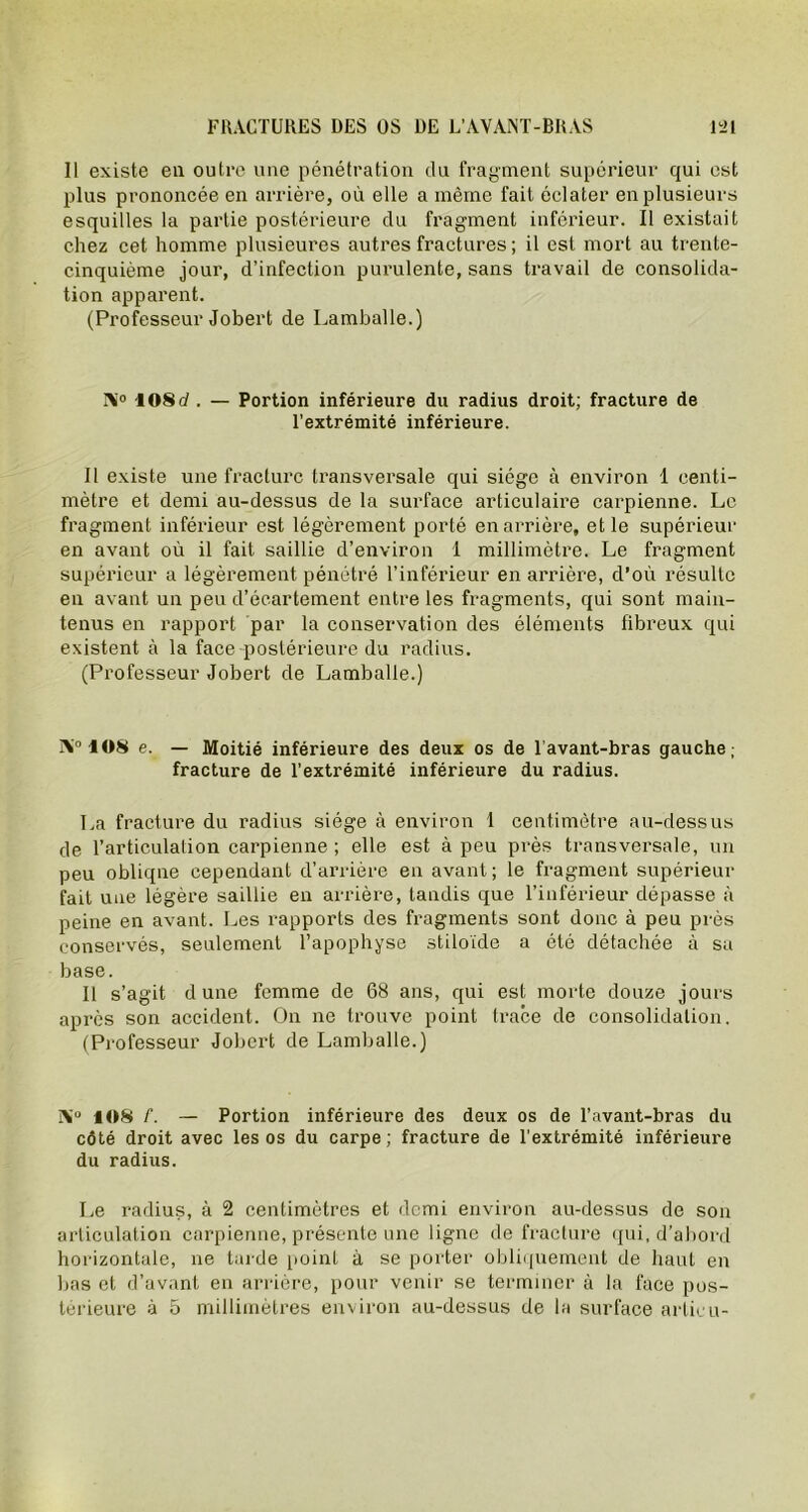 11 existe en outre une pénétration du fragment supérieur qui est plus prononcée en arrière, où elle a même fait éclater en plusieurs esquilles la partie postérieure du fragment inférieur. Il existait chez cet homme plusieures autres fractures ; il est. mort au trente- cinquième jour, d’infection purulente, sans travail de consolida- tion apparent. (Professeur Jobert de Lamballe.) Ni0 108d . — Portion inférieure du radius droit; fracture de l’extrémité inférieure. Il existe une fracture transversale qui siège à environ 1 centi- mètre et demi au-dessus de la surface articulaire carpienne. Le fragment inférieur est légèrement porté en arrière, et le supérieur en avant où il fait saillie d’environ 1 millimètre. Le fragment supérieur a légèrement pénétré l’inférieur en arrière, d’où résulte en avant un peu d’écartement entre les fragments, qui sont main- tenus en rapport par la conservation des éléments fibreux qui existent à la face postérieure du radius. (Professeur Jobert de Lamballe.) IV 108 e. — Moitié inférieure des deux os de l’avant-bras gauche; fracture de l’extrémité inférieure du radius. La fracture du radius siège à environ 1 centimètre au-dessus de l’articulation carpienne ; elle est à peu près transversale, un peu obliqne cependant d’arrière en avant; le fragment supérieur fait une légère saillie en arrière, tandis que l’inférieur dépasse à peine en avant. Les rapports des fragments sont donc à peu près conservés, seulement l’apophyse stiloïde a été détachée à sa base. Il s’agit dune femme de 68 ans, qui est morte douze jours après son accident. On ne trouve point trace de consolidation. (Professeur Jobert de Lamballe.) A'0 108 /. — Portion inférieure des deux os de l’avant-bras du côté droit avec les os du carpe; fracture de l’extrémité inférieure du radius. Le radius, à 2 centimètres et demi environ au-dessus de son articulation carpienne, présente une ligne de fracture qui, d’abord horizontale, ne tarde point à se porter obliquement de haut en bas et d’avant en arrière, pour venir se terminer à la face pos- térieure à 5 millimètres environ au-dessus de la surface articu-