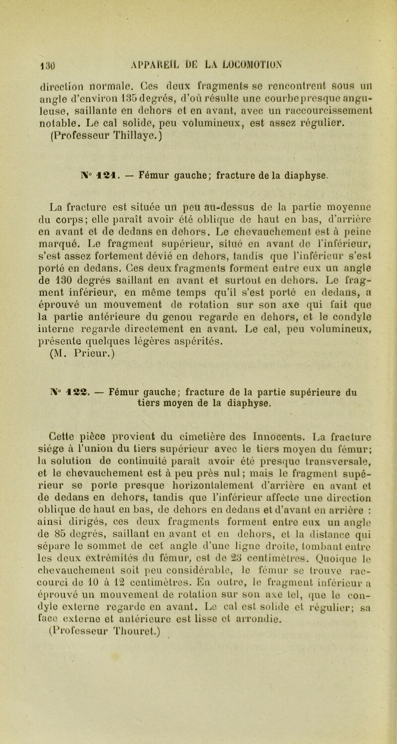 direction normale. Ces deux fragments se rencontrent sous un angle d’environ 135 degrés, d’où résulte une courbepresquc angu- leuse, saillante en dehors et en avant, avec un raccourcissement notable. Le cal solide, peu volumineux, est assez régulier. (Professeur Thillave.) IM° 12-1. — Fémur gauche; fracture delà diaphyse. La fracture est située un peu au-dessus de la partie moyenne du corps; elle paraît avoir été oblique de haut en bas, d’arrière en avant et de dedans en dehors. Le chevauchement est à peine marqué. Le fragment supérieur, situé en avant de l’inférieur, s’est assez fortement dévié en dehors, tandis que l’inférieur s’est porté en dedans. Ces deux fragments forment entre eux un angle de 130 degrés saillant en avant et surtout en dehors. Le frag- ment inférieur, en même temps qu’il s’est porté en dedans, a éprouvé un mouvement de rotation sur son axe qui fait que la partie antérieure du genou regarde en dehors, et le condyle interne regarde directement en avant. Le cal, peu volumineux, présente quelques légères aspérités. (M. Prieur.) N ISS. — Fémur gauche; fracture de la partie supérieure du tiers moyen de la diaphyse. Cette pièce provient du cimetière des Innocents. La fracture siège à l’union du tiers supérieur avec le tiers moyen du fémur; la solution de continuité paraît avoir été presque transversale, et le chevauchement est à peu près nul ; mais le fragment supé- rieur se porte presque horizontalement d’arrière en avant et de dedans en dehors, tandis que l’inférieur affecte une direction oblique de haut en bas, de dehors en dedans et d’avant en arrière : ainsi dirigés, ces deux fragments forment entre eux un angle de 85 degrés, saillant en avant et en dehors, et la distance qui sépare le sommet de cet angle d’une ligne droite, tombant entre les deux extrémités du fémur, est do 23 centimètres. Quoique le chevauchement soit peu considérable, le fémur se trouve rac- courci de 10 à 12 centimètres. En outre, le fragment inférieur a éprouvé un mouvement de rotation sur son axe tel, que le con- dyle externe regarde en avant. Le cal est solide et régulier; sa face externe et antérieure est lisse et arrondie. (Professeur Thouret.)