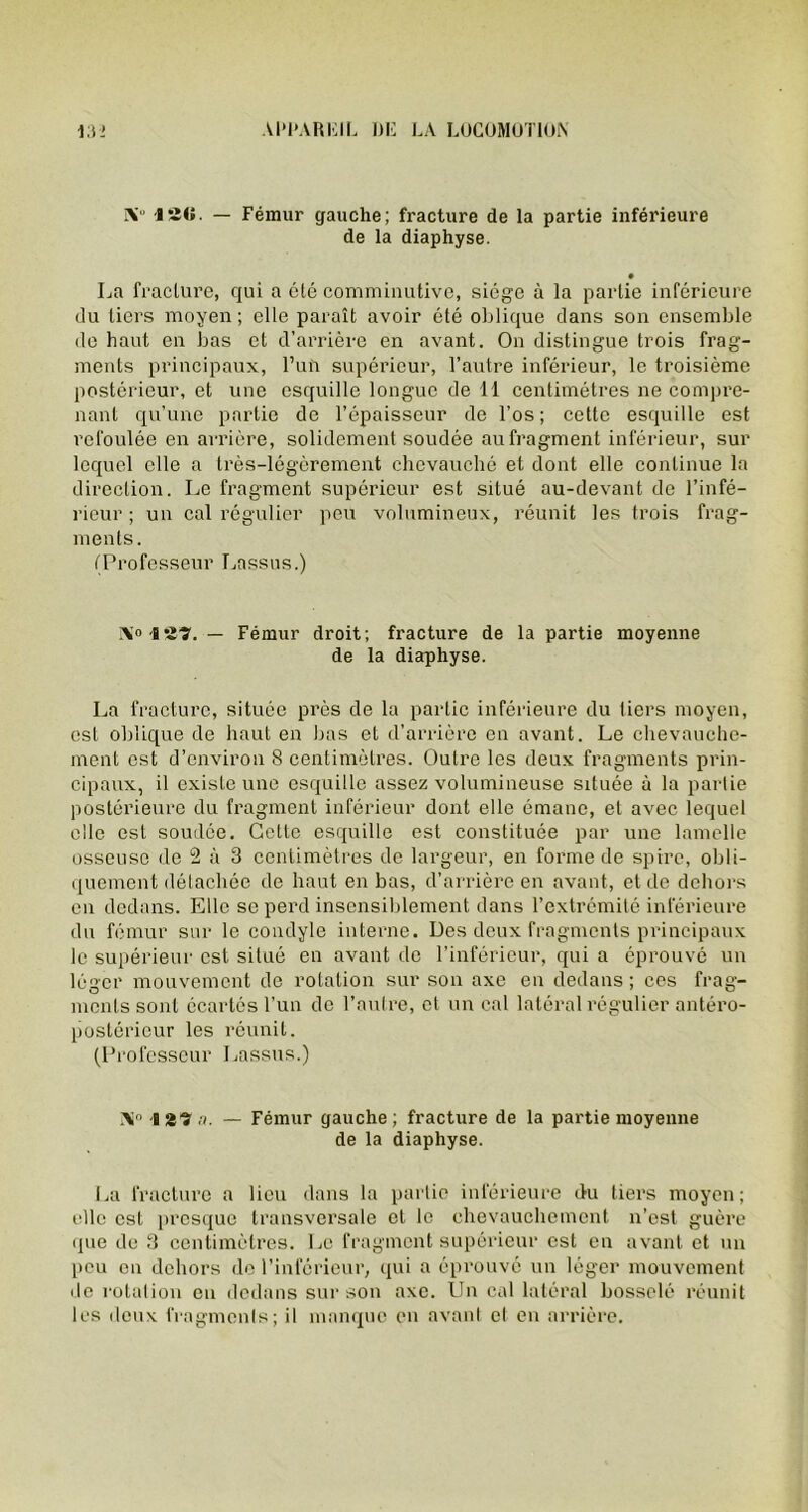 IV ISO- — Fémur gauche; fracture de la partie inférieure de la diaphyse. • La fracture, qui a été comminutive, siège à la partie inférieure du tiers moyen; elle paraît avoir été oblique dans son ensemble de haut en bas et d’arrière en avant. On distingue trois frag- ments principaux, l’un supérieur, l’autre inférieur, le troisième postérieur, et une esquille longue de 11 centimètres ne compre- nant qu’une partie de l’épaisseur de l’os; cette esquille est refoulée en arrière, solidement soudée aufragment inférieur, sur lequel elle a très-légèrement chevauché et dont elle continue la direction. Le fragment supérieur est situé au-devant de l’infé- rieur; un cal régulier peu volumineux, réunit les trois frag- ments. (Professeur Lassus.) IV'127. — Fémur droit; fracture de la partie moyenne de la diaphyse. La fracture, située près de la partie inférieure du liers moyen, est oblique de haut en bas et d’arrière en avant. Le chevauche- ment est d’environ 8 centimètres. Outre les deux fragments prin- cipaux, il existe une esquille assez volumineuse située à la partie postérieure du fragment inférieur dont elle émane, et avec lequel elle est soudée. Cette esquille est constituée par une lamelle osseuse de 2 à 3 centimètres de largeur, en forme de spire, obli- quement détachée de haut en bas, d’arrière en avant, et de dehors en dedans. Elle se perd insensiblement dans l’extrémité inférieure du fémur sur le coudyle interne. Des deux fragments principaux le supérieur est situé en avant de l’inférieur, qui a éprouvé un léger mouvement de rotation sur son axe en dedans ; ces frag- ments sont écartés l’un de l’autre, et un cal latéral régulier antéro- postérieur les réunit. (Professeur Lassus.) X l 27a. — Fémur gauche; fracture de la partie moyenne de la diaphyse. La fracture a lieu dans la partie inférieure du tiers moyen; elle est presque transversale et le chevauchement n’est guère que de 3 centimètres. Le fragment supérieur est en avant et un peu on dehors de l’inférieur, qui a éprouvé un léger mouvement de rotation en dedans sur son axe. Un cal latéral bosselé réunit les deux fragments; il manque en avant cl en arrière.