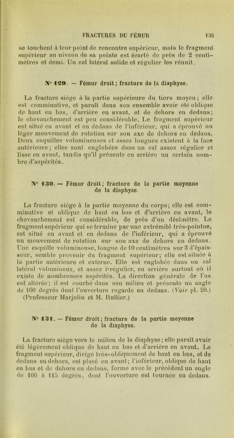 se touchent à leur point de rencontre supérieur, mais le fragment supérieur au niveau de sa pointe est écarté de près de 2 centi- mètres et demi. Un cal latéral solide et régulier les réunit. N 129. — Fémur droit; fracture de la diaphyse. La fracture siège à la partie supérieure du tiers moyen; elle est comminutive, et paraît dans son ensemble avoir été oblique de haut en bas, d’arrière en avant, et de dehors en dedans; le chevauchement est peu considérable. Le fragment supérieur est situé en avant et en dedans de l’inférieur, qui a éprouvé un léger mouvement do rotation sur son axe de dehors en dedans. Deux esquilles volumineuses et assez longues existent à la face antérieure ; elles sont englobées dans un cal assez régulier et lisse en avant, tandis qu’il présente en arrière un certain nom- bre d’aspérités. 130.— Fémur droit; fracture de la partie moyenne de la diaphyse. La fracture siège à la partie moyenne du corps; elle est com- minutive et oblique de haut en bas et d’arrière en avant, le chevauchement est considérable, de près d’un décimètre. Le fragment supérieur qui se termine par une extrémité très-pointue, est situé en avant et en dedans de l’inférieur, qui a éprouvé un mouvement de rotation sur son axe de dehors en dedans. Une esquille volumineuse, longue de 10 centimètres sur 3 d’épais- seur, semble provenir du fragment supérieur; elle est située à la partie antérieure et externe. Elle est englobée dans un cal latéral volumineux, et assez irrégulier, en arrière surtout où il existe de nombreuses aspérités. La direction générale de l’os est altérée; il est courbé dans son milieu et présente un angle de 160 degrés dont l’ouverture regarde en dedans. (Voir pl. 20.) (Professeur Marjolin et M. Rullier.) IM° 131. — Fémur droit; fracture de la partie moyenne de la diaphyse. La fracture siège vers le milieu do la diaphyse ; elle paraît avoir été légèrement oblique de haut en bas et d’arrière en avant. Le fragment supérieur, dirigé très-obliquement de haut en bas, et de dedans en dehors, est placé en avant; l’inférieur, oblique de haut en bas et de dehors en dedans, forme avec le précédent un angle de 100 à 115 degrés, dont l’ouverture est tournée en dedans.