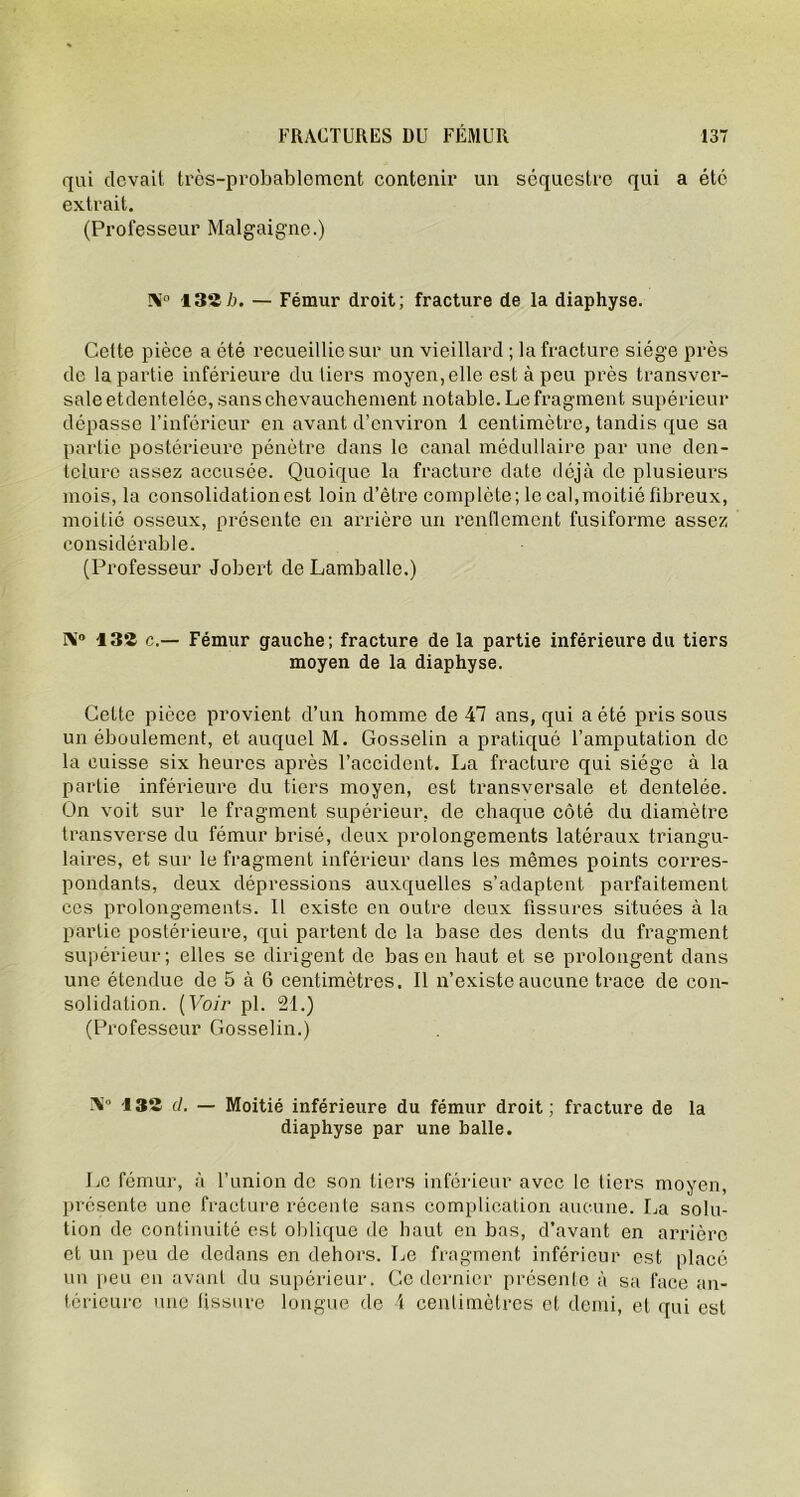 qui devait très-probablement contenir un séquestre qui a été extrait. (Professeur Malgaigne.) N° 132 b. — Fémur droit; fracture de la diaphyse. Cette pièce a été recueillie sur un vieillard ; la fracture siège près de la partie inférieure du tiers moyen,elle est à peu près transver- sale etdentelée, sans chevauchement notable. Le fragment supérieur dépasse l’inférieur en avant d’environ 1 centimètre, tandis que sa partie postérieure pénètre dans le canal médullaire par une den- telure assez accusée. Quoique la fracture date déjà de plusieurs mois, la consolidationest loin d’être complète; le cal,moitié fibreux, moitié osseux, présente en arrière un renflement fusiforme assez considérable. (Professeur Jobert de Lamballe.) IV 13*2 c.— Fémur gauche; fracture de la partie inférieure du tiers moyen de la diaphyse. Cette pièce provient d’un homme de 47 ans, qui a été pris sous un éboulement, et auquel M. Gosselin a pratiqué l’amputation de la cuisse six heures après l’accident. La fracture qui siège à la partie inférieure du tiers moyen, est transversale et dentelée. On voit sur le fragment supérieur, de chaque côté du diamètre transverse du fémur brisé, deux prolongements latéraux triangu- laires, et sur le fragment inférieur dans les mêmes points corres- pondants, deux dépressions auxquelles s’adaptent parfaitement ces prolongements. Il existe en outre deux fissures situées à la partie postérieure, qui partent de la base des dents du fragment supérieur; elles se dirigent de bas en haut et se prolongent dans une étendue de 5 à 6 centimètres. Il n’existe aucune trace de con- solidation. (Voir pl. 21.) (Professeur Gosselin.) 132 cl. — Moitié inférieure du fémur droit; fracture de la diaphyse par une balle. Le fémur, à l’union de son tiers inférieur avec le tiers moyen, présente une fracture récente sans complication aucune. La solu- tion de continuité est oblique de haut en bas, d’avant en arrière et un peu de dedans en dehors. Le fragment inférieur est placé un peu en avant du supérieur. Ce dernier présente à sa face an- térieure une fissure longue de 4 centimètres et demi, et qui est