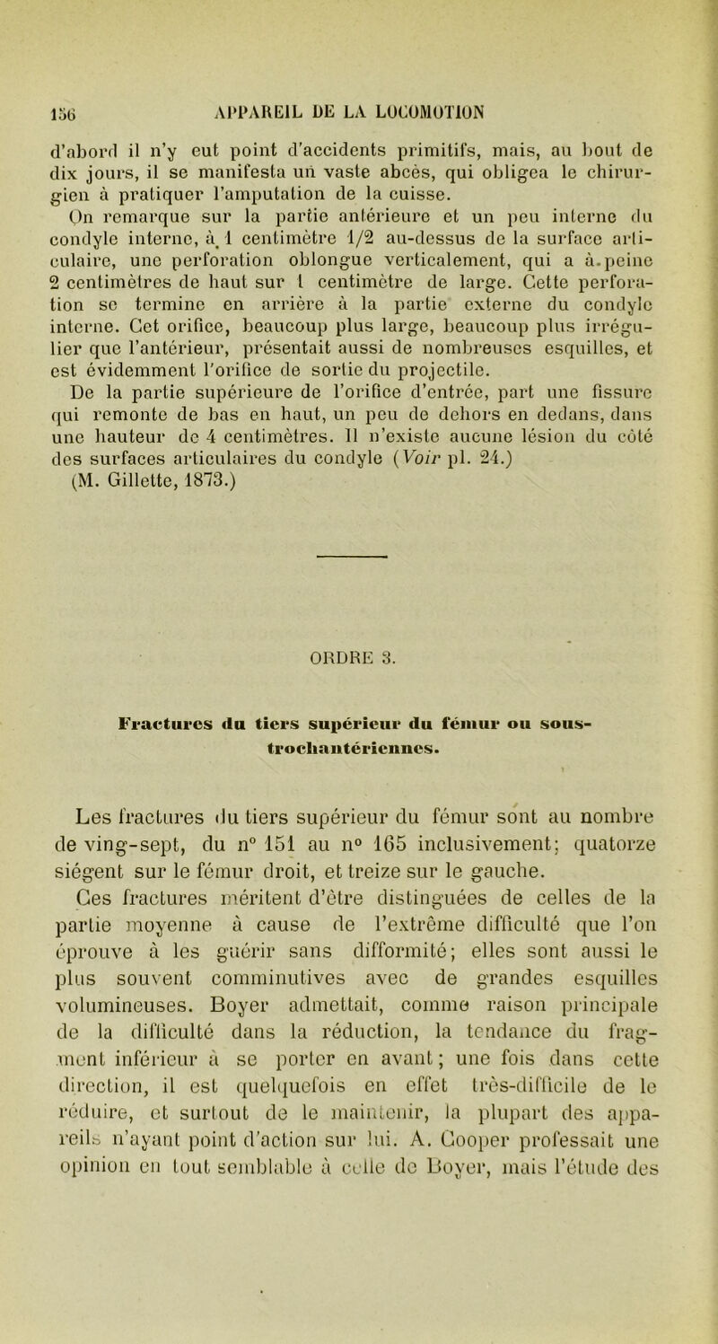 d’abord il n’y eut point d’accidents primitifs, mais, au bout de dix jours, il se manifesta un vaste abcès, qui obligea le chirur- gien à pratiquer l’amputation de la cuisse. On remarque sur la partie antérieure et un peu interne du condyle interne, à. 1 centimètre 1/2 au-dessus de la surface arti- culaire, une perforation oblongue verticalement, qui a à. peine 2 centimètres de haut sur l centimètre de large. Cette perfora- tion se termine en arrière à la partie externe du condyle interne. Cet orifice, beaucoup plus large, beaucoup plus irrégu- lier que l’antérieur, présentait aussi de nombreuses esquilles, et est évidemment l’orifice de sortie du projectile. De la partie supérieure de l’orifice d’entrée, part une fissure qui remonte de bas en haut, un peu de dehors en dedans, dans une hauteur de 4 centimètres. 11 n’existe aucune lésion du côté des surfaces articulaires du condyle (Voir pl. 24.) (M. Gillette, 1813.) ORDRE 3. Fractures du tiers supérieur du fémur ou sous- trochantéricnnes. Les fractures du tiers supérieur du fémur sont au nombre de ving-sept, du n° 151 au n° 165 inclusivement; quatorze siègent sur le fémur droit, et treize sur le gauche. Ces fractures méritent d’être distinguées de celles de la partie moyenne à cause de l’extrême difficulté que l’on éprouve à les guérir sans difformité; elles sont aussi le plus souvent comminutives avec de grandes esquilles volumineuses. Boyer admettait, comme raison principale de la difficulté dans la réduction, la tendance du frag- ment inférieur à se porter en avant; une fois dans cette direction, il est quelquefois en effet très-difficile de le réduire, et surtout de le maintenir, la plupart des appa- reils n’ayant point d’action sur lui. A. Gooper professait une opinion en tout semblable à celle de Boyer, mais l’étude des