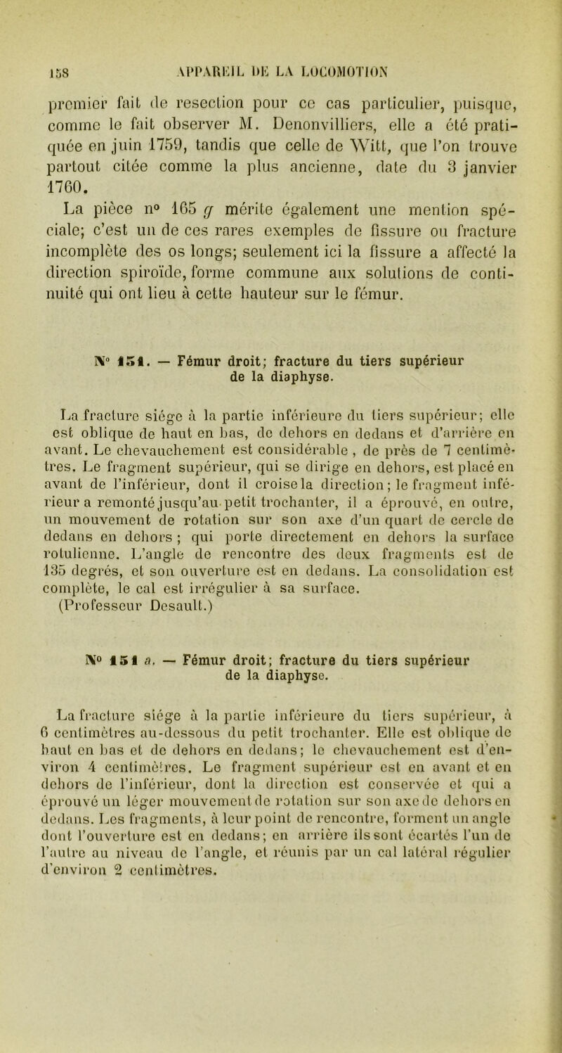 premier fait de resection pour ce cas particulier, puisque, comme le fait observer M. Denonvilliers, elle a été prati- quée en juin 1759, tandis que celle de Witt, que l’on trouve partout citée comme la plus ancienne, date du 3 janvier 1760. La pièce n° 165 g mérite également une mention spé- ciale; c’est un de ces rares exemples de fissure ou fracture incomplète des os longs; seulement ici la fissure a affecté la direction spiroïde, forme commune aux solutions de conti- nuité qui ont lieu à cette hauteur sur le fémur. N° 15t. — Fémur droit; fracture du tiers supérieur de la diaphyse. La fracture siège à la partie inférieure du tiers supérieur; elle est oblique de haut en bas, de dehors en dedans et d’arrière en avant. Le chevauchement est considérable , de près de 7 centimè- tres. Le fragment supérieur, qui se dirige en dehors, est placé en avant de l’inférieur, dont il croise la direction ; le fragment infé- rieur a remonté jusqu’au petit trochanter, il a éprouvé, en outre, un mouvement de rotation sur son axe d’un quart de cercle do dedans en dehors ; qui porte directement en dehors la surface rotulienne. L’angle de rencontre des deux fragments est de 135 degrés, et son ouverture est en dedans. La consolidation est complète, le cal est irrégulier à sa surface. (Professeur Desault.) N» 151 a. - Fémur droit; fracture du tiers supérieur de la diaphyse. La fracture siège à la partie inférieure du tiers supérieur, à 6 centimètres au-dessous du petit trochanter. Elle est oblique de haut en bas et de dehors en dedans; le chevauchement est d’en- viron 4 centimètres. Le fragment supérieur est en avant et en dehors de l’inférieur, dont la direction est conservée et qui a éprouvé un léger mouvement de rotation sur son axe de dehors en dedans. Les fragments, à leur point de rencontre, forment un angle dont l’ouverture est en dedans; en arrière ils sont écartés l’un de l’autre au niveau de l’angle, et réunis par un cal latéral régulier d’environ 2 centimètres.