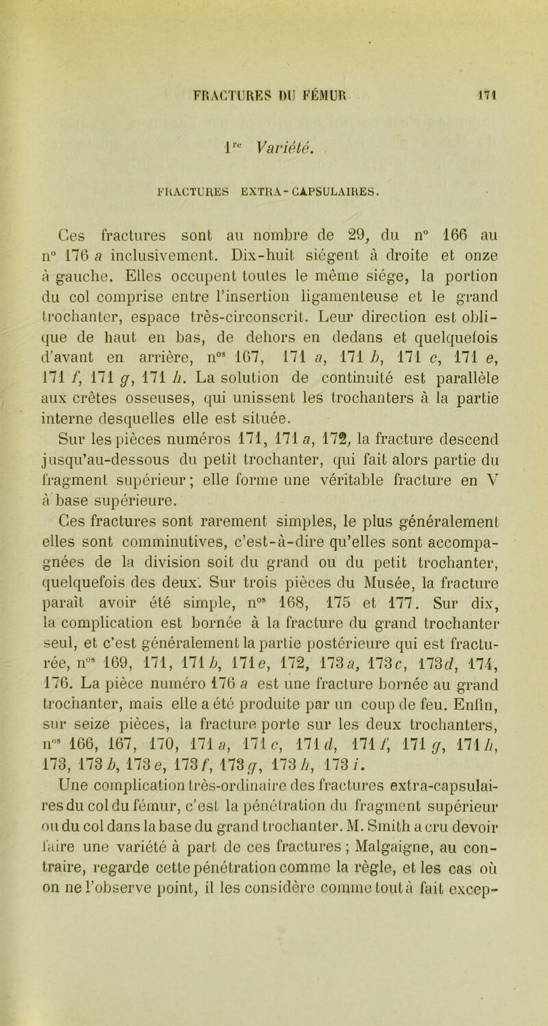 lre Variété. FRACTURES EXTRA- CAPSULAIRES. Ces fractures sont au nombre de 29, du n° 166 au n° 176 a inclusivement. Dix-huit siègent à droite et onze à gauche. Elles occupent toutes le même siège, la portion du col comprise entre l’insertion ligamenteuse et le grand trochanter, espace très-circonscrit. Leur direction est obli- que de haut en bas, de dehors en dedans et quelquefois d’avant en arrière, nos 167, 171 a, 171 h, 171 c, 171 e, 171 /, 171 ff, 171 h. La solution de continuité est parallèle aux crêtes osseuses, qui unissent les trochanters à la partie interne desquelles elle est située. Sur les pièces numéros 171, 171a, 172, la fracture descend jusqu’au-dessous du petit trochanter, qui fait alors partie du fragment supérieur ; elle forme une véritable fracture en V à base supérieure. Ces fractures sont rarement simples, le plus généralement elles sont comminutives, c’est-à-dire qu’elles sont accompa- gnées de la division soit du grand ou du petit trochanter, quelquefois des deux. Sur trois pièces du Musée, la fracture paraît avoir été simple, n05 168, 175 et 177. Sur dix, la complication est bornée à la fracture du grand trochanter seul, et c’est généralement la partie postérieure qui est fractu- rée, n03 169, 171, 171 b, 171e, 172, 173a, 173c, 173 c/, 174, 176. La pièce numéro 176 a est une fracture bornée au grand trochanter, mais elle a été produite par un coup de feu. Enfin, sur seize pièces, la fracture porte sur les deux trochanters, n05 166, 167, 170, 171 a, 171c, 171 c/, 171/; 171 gr, 171 A, 173, 173 h, 173 e, 173 f, 173 c/, 173 h, 173/. Une complication très-ordinaire des fractures extra-capsulai- res du col du fémur, c’est la pénétration du fragment supérieur ou du col dans la base du grand trochanter. M. Smith a cru devoir faire une variété à part de ces fractures ; Malgaigne, au con- traire, regarde cette pénétration comme la règle, et les cas où on ne l’observe point, il les considère comme tout à fait excep-