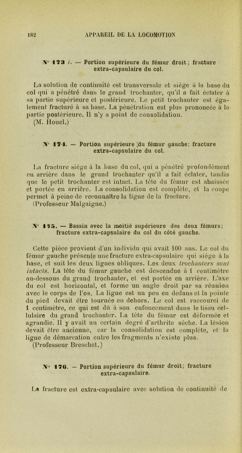 N“ 173 — Portion supérieure du fémur droit; fracture extra-capsulaire du col. La solution de continuité est transversale et siège à la base du col qui a pénétré dans le grand trochanter, qu’il a fait éclater à sa partie supérieure et postérieure. Le petit trochanter est éga- lement fracturé à sa base. La pénétration est plus prononcée à la partie postérieure. Il n’y a point de consolidation. (M. Houel.) Ab 174. — Portion supérieure [du fémur gauche; fracture extra-capsulaire du col. La fracture siège à la base du col, qui a pénétré profondément en arrière dans le grand trochanter qu’il a fait éclater, tandis que le petit trochanter est intact. La tcle du fémur est abaissée et portée en arrière. La consolidation est complète, et la coupe permet à peine de reconnaître la ligne de la fracture. (Professeur Malgaigne.) AJ° 175. — Bassin avec la moitié supérieure des deux fémurs; fracture extra-capsulaire du col du côté gauche. Cette pièce provient d’un individu qui avait 100 ans. Le col du fémur gauche présente une fracture extra-capsulaire qui siège à la base, et suit les deux lignes obliques. Les deux trochanters sont intacts. La tète du fémur gauche est descendue à 1 centimètre au-dessous du grand trochanter, et est portée en arrière. L’axe du col est horizontal, et forme un angle droit par sa réunion avec le corps de l’os. La ligne est un peu en dedans et la pointe du pied devait être tournée en dehors. Le col est raccourci de 1 centimètre, ce qui est dû à son enfoncement dans le tissu cel- lulaire du grand trochanter. La tète du fémur est déformée et agrandie. Il y avait un certain degré d’arthrite sèche. La lésion devait être ancienne, car la consolidation est complète, et la ligne de démarcation entre les fragments n’existe plus. (Professeur Breschet.) 170. — Portion supérieure du fémur droit; fracture extra-capsulaire. La fracture est extra-capsulaire avec solution de continuité de